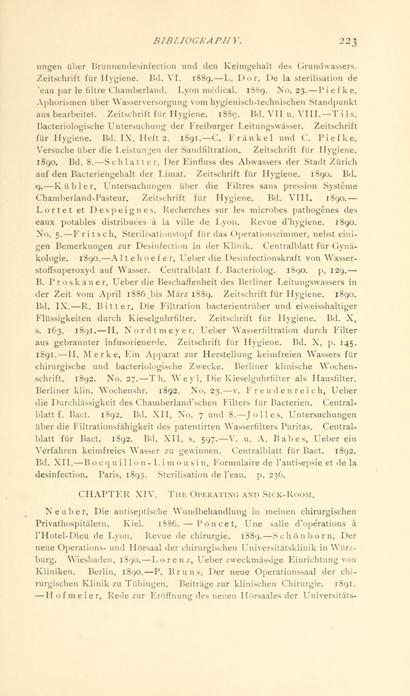 iingen iilier Hrumiendesinfection iind den Keimgehalt de.s Grundwassers. Zeitschrift fur Ihgiene. I!d. \'I. 1889.—L. Dor, 1 )e la sterilisation de 'eau par le liltre Chamberland. Lyon medical. 18S9. Nc). 23. — I'iefke, Aphorismen iiber Wasserversorgung vom hygienisch-technischen Standpunkt aus bearbeitet. Zeitschrift fi'ir Hygiene. 18S9, Bd. VII ii. VIII.—Tils, Bacteriologische Untersuchung der Freiburger Leitungswasser. Zeitschrift fur Hygiene. Bd. IX, Heft 2. 1S91.—C. Frankel und C. I'iefke, Versuche ul)er die Leistun^^en der Sandfiltration. Zeitschrift fi'ir Hygiene. 1890. Bd. 8.—Schlatter, Der Einfiuss des Abwassers der Stadt Zurich auf den Bacteriengehalt der Limat. Zeitschrift fiir Hygiene. i8go. Bd. <).—Kiibler, Untersuchungen iiber die Filtres sans pression Systeme Chamberland-Pasteur. Zeitschrift fi'ir Hygiene. Bd. VIII. 1890.— Lortet et D e s p e i g n e s, Recherches sur les microbes pathogenes des eaux potables distribuees a la ville de Lyon. Revue d'hygiene. 1S90. No. 5.—Fritsch, Sterilisatiunstopf fi'ir das Operationszimmer, nebst eini- gen Bemerkungen zur Desinfection in der Klinik. Centralblatt fiir Ciyna- kologie. 1890.—Altehoefer, Ueber die Desinfectionskraft von Wasser- stoffsuperoxyd auf Wasser. Centralblatt f. Bacteriolog. 1890. p, 129.— B. Proskauer, L^eber die Beschaffenheit des Berliner Leitungswassers in der Zeit vom April 1886 ,bis Miirz 1S89. Zeitschrift fiir Hygiene. 1890. Bd. IX.—R. Bitter, Die Filtration bacterientriiber und eiweisshaltiger Fliissigkeiten durch Kieselguhrfilter. Zeitschrift fiir Hygiene. Bd. X, s. 163. 189I.—H. Nordtmeyer, Ueber Wasserfiltration durch Filter aus gebrannter infusorienerde. Zeitschrift fiir Hygiene. Bd. X, ]). 145. 1S91.—H. Merke, Ein Apparat zur Herstellung keimfreien Wassers fiir chirurgische und bacteriologische Zwecke. Berliner klinische Wochen- schrift. 1892. No. 27.—T h. Weyl, Die Kieselguhrfilter als Hausfilter. Berliner klin. Wochenshr. 1892. No. 23.—v. F r e u d e n r ei ch, Ueber die Durchlassigkeit des Chamberland'schen Filters fiir Bacterien. Central- blatt f. Bact. 1892. Bd. XII, No. 7 und 8.—Jolles, Untersuchungen iiber die Filtrationsfahigkeit des patentirten Wasserfilters Puritas. Central- blatt fiir Bact. 1892. Bd. XII, s. 597.—V. u. A. Babes, Ueber ein Verfahren keimfreies Wasser zu gewinnen. Centralblatt fiir Bact. 1892. Bd. XII.—B o c q u i 11 o n - L i m o u s i n, Formulaire de I'antisepsie et de la desinfection, Paris, 1893. Sterilisation de I'eau. p. 236. CHAPTER XIV. The Operating and Sick-Room. N e u b e r, Die antiseptische Wundbehandlung in meinen chirurgischen Privathospitiilern. Kiel. 1886. — Ponce t, Una salle d'operations a I'Hotel-Dieu de Lyon. Revue de chirurgie. 1889.—Schonborn, Der neue Operations- und Horsaal der chirurgischen Universitatsklinik in Wiirz- burg. Wiesbaden, 1890.—Lorenz, Ueber zweckmiissige Einrichtung von Kliniken. Berlin, 1890.—P. Bruns, Der neue Operationssaal der chi- rurgischen Klinik zu Tubingen. Beitrage zur klinischen Chirurgie. 1891. —Hofmeier, Rede zur Eroffnung des neuen Hiirsaales der Universitats-
