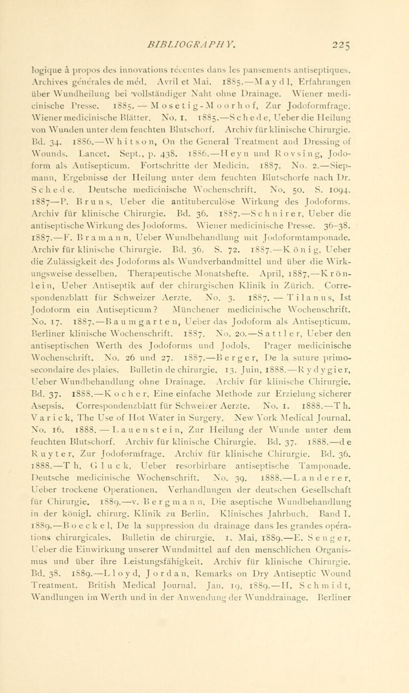 logique a propos des innovations rccenles dans les pansenients antiseptifjiies. Archives gt'ncrales lie med. Avril et Mai. 18S5.—iVI a y d 1, Erfahmngen iiber Wundheihing bei •vollstandiger Nalit ohne Drainage. Wiener niedi- cinisclie Presse. 1S85. — M o s e t i g - M o o r h o f, Zur Jodoformfrage. Wiener medicinische HIatter. No. i. 1885.—Schede, Ueher die Heilung von Wunden unter deni feuchten Blutschorf. Archiv furklinische Chirurgie. IhI. 34. 18S6.—Whit.son, On the General Treatment and Dressing of Wounds. Lancet. Sept., p. 438. 18S6.—Ileyn und Rovsing, Jodo- form als Antisepticum. Fortschritte der Medicin. 1887. No. 2.—Siep- mann, Ergebnisse der Heihmg unter dem feucliten Blutschorfe nach Dr. Schede. Deutsche medicinische Wochenschrift. No. 50. S. 1094. 18S7—P. Bruns, Ueber die antituberculose Wirkung des Jodoforms. Archiv ftir klinische Chirurgie. Bd. 36. 1887.—Schnirer, Ueber die antiseptische Wirkung des Jodoforms. Wiener medicinische Presse. 36-38. 1887.—F. Bramann, Ueber Wundbehandlung mit Jodoformtamponade. Archiv fiir klinische Chirurgie. Bd. 36. S. 72. 1SS7. — K 6 n i g, Uel)er die Zulassigkeit des Jodoforms als Wundverbandmittel und iiber die Wirk- ungsweise desselben. Therapeutische Monatshefte. April, 1887,—Kron- lein, Ueber Antiseptik auf der cliirurgischen Klinik in Zurich. Corre- spondenzblatt flir Schweizer Aerzte. No. 3. 18S7. — Tilanus, 1st Jodoform ein Antisepticum? Munchener medicinische Wochenschrift. No. 17. 1887.—B a u m g a r t e n, Ueber das Jodoform als Antisepticum. Berliner klinische Wochenschrift. 1887. No. 20.—S a 111 e r, Ueber den antiseptischen Werth des Jodoforms und Jodols. Prager medicinisclie Wochenschrift. No. 26 und 27. 1SS7.—B e r g e r, De la suture primo- secondaire des plaies. Bnlletin de chirurgie. 13. Juin, 18S8.—Rydygier, Ueber Wundbehandlung ohne Drainage. Arcliiv fi'ir klinisclie Chirurgie. Bd. 37. 1888.—K o c h e r, Eine einfache Methode zur Erzielung sicherer Asepsis, Correspondenzblatt fiir Schweizer Aerzte. No. i. 1888.—T h. V a r i c k, The Use of Hot Water in Surgery. New York ^Medical Journal. No. 16. 1888. — Lauenstein, Zur Heilung der Wunde unter dem feuchten Blutschorf. Archiv fiir klinische Chirurgie. Bd. 37. 1888.—de Ruyter, Zur Jodoformfrage. Archiv ftir klinische Chirurgie. Bd. 36. 1888.—T h. Ci 1 u c k, Ueber resorbirbare antiseptische Tamponade. Deutsche medicinische Wochenschrift. No. 39. 1888.—L a n d e r e r, Ueber trockene Operationen. Verhandlungen der deutschen Gesellschaft fiir Chirurgie. i88g.—v. B e r g m a n n, Die aseptische Wundbehandlung in der konigl. chirurg. Klinik zu Berlin. Klinisches Jahrbuch. Band I. 1889.—B o e c k e 1, De la suppression du drainage dans les grandes opera- tions chirurgicales. Bulletin de chirurgie. i. Mai, 1889.—E. S e n g e r, Ueber die Einwirkung unserer Wundmittel auf den menschlichen Organis- mus und iiber ihre Leistungsfiihigkeit. Archiv fiir klinische Chirurgie. Bd. 38. 1S89.—Lloyd, Jordan, Remarks on Dry Antiseptic Wound Treatment. British Medical Journal. Jan. 19, 1889. — H. Schmidt, Wandlun^en im Werth und in der Anwenduii der Wunddrainatre. Berliner