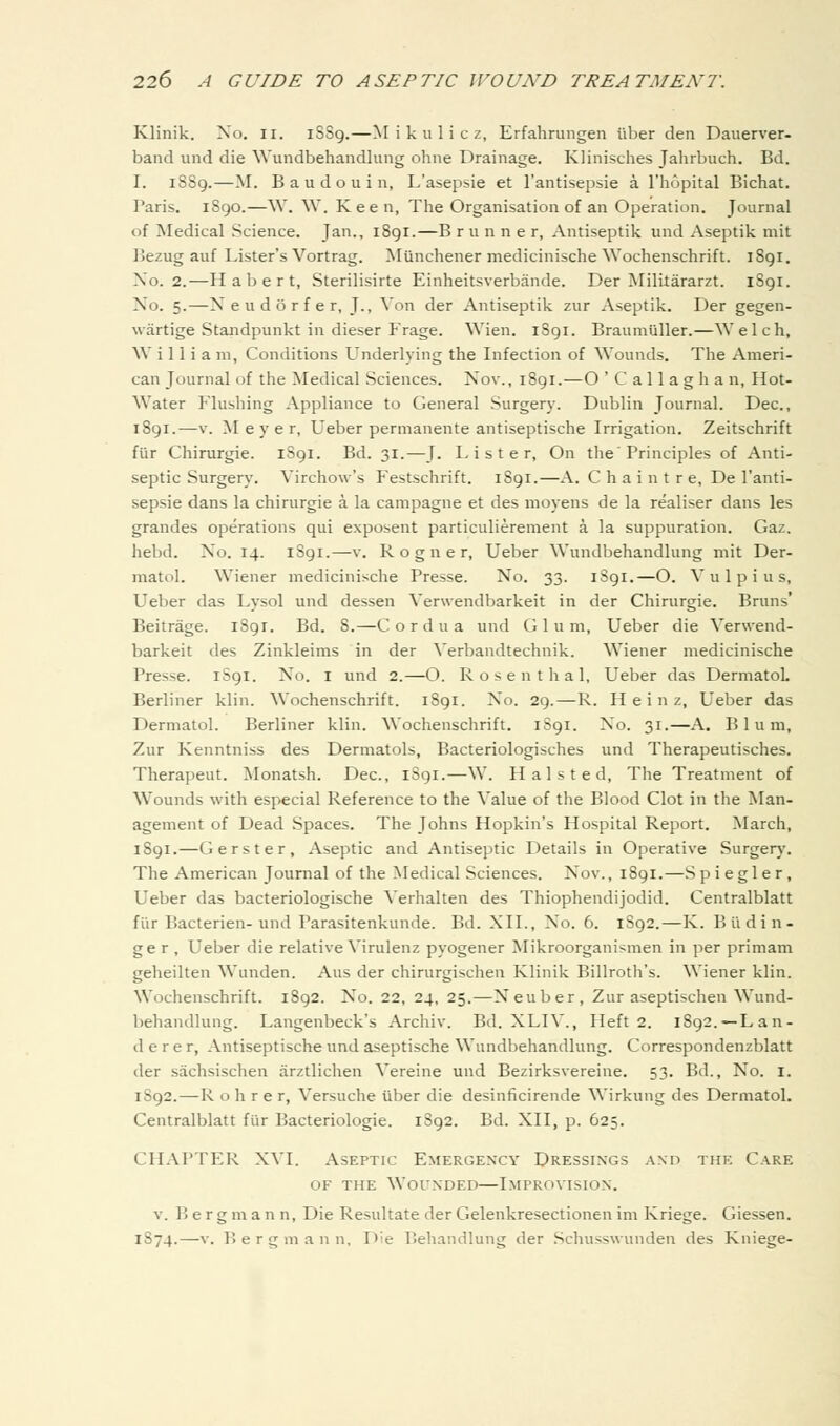 Klinik. No. ii. 1SS9.—Mikulicz, Erfahrungen fiber den Dauerver- band und die Wundbehandlung ohne Drainage. Klinisches Jahrbuch. Bd. I. 1889.—M. B a u d o u i n, L'asepsie et I'antisepsie a I'hopital Bichat. Paris. 1890.—W. W. Keen, The Organisation of an Operation. Journal of Medical Science. Jan., i8gi.—B runner, Antiseptik und Aseptik mit Bezug auf Lister's Vortrag. Miinchener medicinische Wochenschrift. 1891. No. 2.—Habert, Sterilisirte Einheitsverbande. Der Mililararzt. 1891. No. 5.—Neudorfer, J., Von der Antiseptik zur Aseptik. Der gegen- wartige Standpunkt in dieser Frage. Wien. 1891. Braumliller.—Welch, W i 11 i a m, Conditions Underlying the Infection of Wounds. The Ameri- can Journal of the Medical Sciences. Nov., 1891.—O 'Callaghan, Hot- Water Flushing Appliance to General Surgery. Dublin Journal. Dec, 1891.—V. Meyer, Ueber permanente antiseptische Irrigation. Zeitschrift fiir Chirurgie. 1S91. Bd. 31.—J. Lister, On the'Principles of Anti- septic Surgery. Virchow's Festschrift. iSgi.—A. C h a i n t r e, De I'anti- sepsie dans la chirurgie a la campagne et des moyens de la realiser dans les grandes operations qui exposent particulierement a la suppuration. Gaz. hebd. No. 14. iSgi.—v. R o g n e r, Ueber Wundbehandlung mit Der- matol. Wiener medicinische Presse. No. 33. iSgi.—O. V u 1 p i u s, Ueber das Lysol und dessen Verwendbarkeit in der Chirurgie. Bruns' Beitrage. iSgr. Bd. 8.—Cordua und Glum, Ueber die Verwend- barkeit des Zinkleims in der Verbandtechnik. Wiener medicinische Presse. iSgi. No. i und 2.—O. Rosenthal, Ueber das DermatoL Berliner klin. Wochenschrift. 1891. No. 29.—R. Heinz, Ueber das Dermatol. Berliner klin. Wochenschrift. 1S91. No. 31.—A. Blum, Zur Kenntniss des Dermatols, Bacteriologisches und Therapeutisches. Therapeut. Monatsh. Dec, 1S91.—W. H a 1 s t e d. The Treatment of Wounds with especial Reference to the Value of the Blood Clot in the Man- agement of Dead Spaces. The Johns Hopkin's Hospital Report. March, 1891.—Gerster, Aseptic and Antiseptic Details in Operative Surgery. The American Journal of the Medical Sciences. Nov., i8gi.—Spiegler, Ueber das bacteriologische \'erhalten des Thiophendijodid. Centralblatt fiir Bacterien-und Parasitenkunde. Bd. XII., No. 6. 1892.—K. Budin- ge r , Ueber die relative Virulenz pyogener Mikroorganismen in per primam geheilten W^unden. Aus der chirurgischen Klinik Billroth's. Wiener klin. Wochenschrift. 1892. No. 22, 24, 25.—Neuber, Zur aseptischen Wund- liehandlung. Langenbeck's Archiv. Bd. XLIV., Heft 2. 1892.—Lan- der e r, Antiseptische und aseptische Wundbehandlung. Correspondenzblatt der sachsischen arztlichen Vereine und Bezirksvereine. 53. Bd., No. i. 1S92.—R o h r e r, Versuche liber die desinficirende Wirkung des Dermatol. Centralblatt fiir Bacteriologie. l8g2. Bd. XII, p. 625. CHAPTER XVI. Aseptic Emergenxy Dressings and the Care OF THE Wounded—Improvision. v. Berg m a n n. Die Resultate der Gelenkresectionen im Kriege. Giessen. 1S74.—v. P. ergmann. Die P.ehandlung der Schusswunden des Kniege-