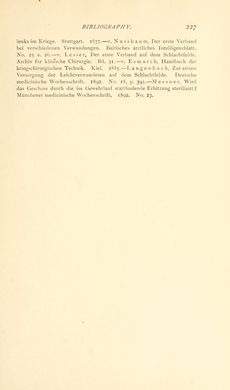 lenks im Kriege. Stuttgart. 1877.—v. Nussbaum, Der erste Verhand bei verschiedeiien Verwundungen. Bairisches arztliches Intelligenzblatt. No. 25 u. 26.—V. Lesser, Der erste Verband auf dem Schlachtfelde. Archiv fur kliiusche Chirurgie. Bd. 31.—v. E s m a r c h, Handbuch der kriegschirurgischen Technik. Kiel. 1885.—Langenbuch, Zur ersten Versorgung der Leichtverwundeten auf dem Schlachtfelde. Deutsche medicinische Wochenschrift. 1892. No. 18, p. 395.—M e s s n e r, Wird das Geschoss durch die im (Jewehrlauf stattfindende Erhitzung sterilisirt ? Munchener medicinische Wochenschrift. 1892. No. 23.