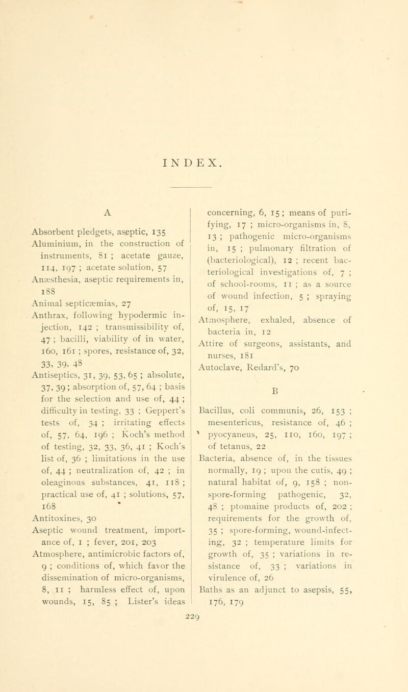 INDEX. Absorbent pledgets, aseptic, 135 Aluminium, in the construction of instruments, 81 ; acetate gauze, 114, 197 ; acetate solution, 57 Antesthesia, aseptic requirements in, 188 Animal septicaemias, 27 Anthrax, following hjpodermic in- jection, 142 ; transmissibility of, 47 ; bacilli, viability of in water, 160, 161 ; spores, resistance of, 32, 33, 39- 4S Antiseptics, 31, 39, 53, 65 ; absolute, 37. 39 ; absorption of, 57, 64 ; basis for the selection and use of, 44 ; difficulty in testing, 33 ; Geppert's tests of, 34 ; irritating effects of, 57, 64, 196 ; Koch's method of testing, 32, 33, 36, 41 ; Koch's list of, 36 ; limitations in the use of, 44 ; neutralization of, 42 ; in oleaginous substances, 41, 118 ; practical use of, 4I ; solutions, 57, 168 Antitoxines, 30 Aseptic wound treatment, import- ance of, I ; fever, 201, 203 Atmosphere, antimicrobic factors of, 9 ; conditions of, which favor the dissemination of micro-organisms, 8, II ; harmless effect of, upon wounds, 15, 85 ; Lister's ideas concerning, 6, 15 ; means of puri- fying, 17 ; micro-organisms in, S, 13 ; pathogenic micro-organisms in, 15 ; pulmonary filtration of (bacteriological), 12 ; recent bac- teriological investigations of, 7 ; of school-rooms, ri ; as a source of wound infection, 5 ; spraying of, 15, 17 Atmosphere, exhaled, absence of bacteria in, 12 Attire of surgeons, assistants, and nurses, 181 Autoclave, Redard's, 70 B Bacillus, coli communis, 26, 153 ; mesentericus, resistance of, 46 ; * pyocyaneus, 25, no, 160, 197 ; of tetanus, 22 Bacteria, absence of, in the tissues normally, 19 ; upon the cutis, 49 ; natural habitat of, 9, 158 ; non- spore-forming pathogenic, 32, 48 ; ptomaine products of, 202 ; requirements for the growth of, 35 ; spore-forming, wound-infect- ing, 32 ; temperature limits for growth of, 35 ; variations in re- sistance of, 33 ; variations in virulence of, 26 Baths as an adjunct to asepsis, 55, 176, 179
