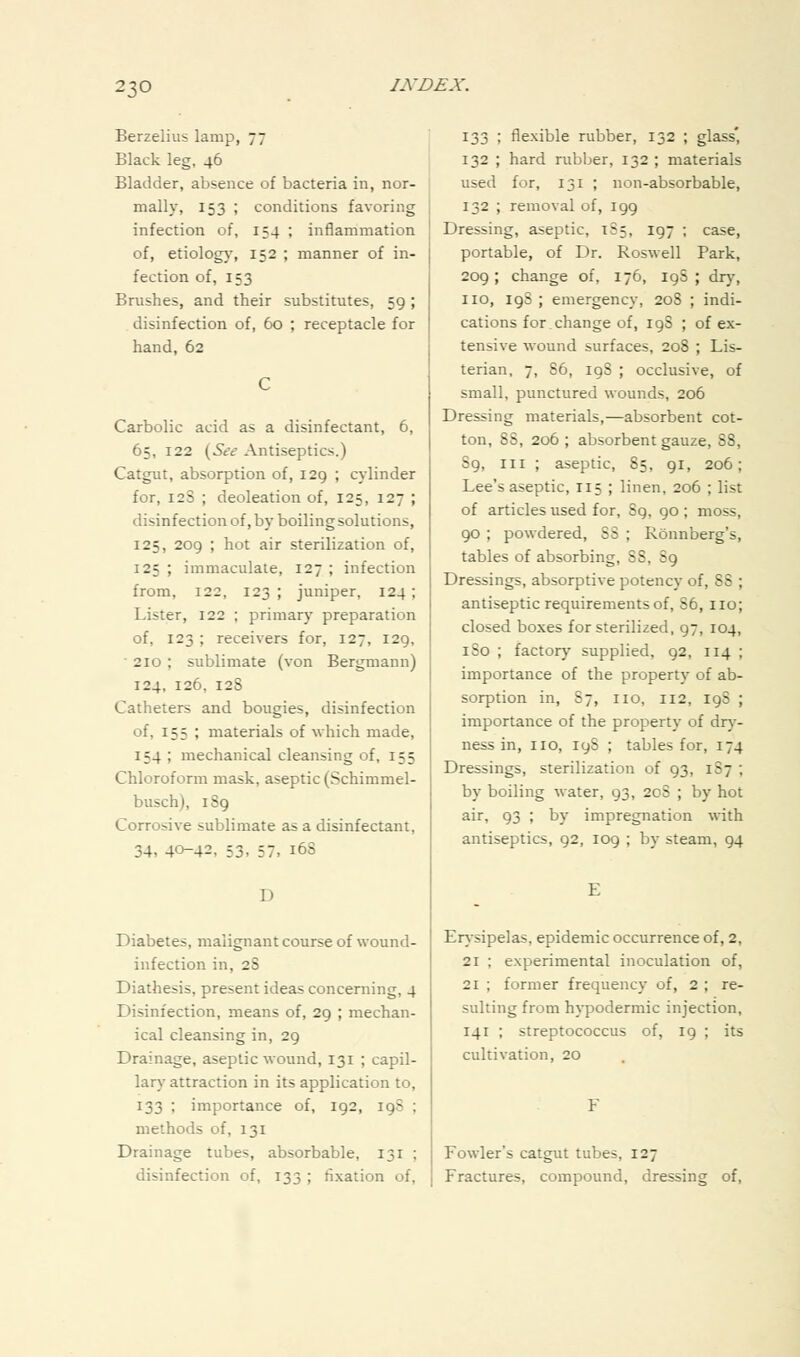 Berzelius lamp, 77 Black leg, 46 Bladder, absence of bacteria in, nor- mally, 153 ; conditions favoring infection of, 154 ; inflammation of, etiolog}', 152 ; manner of in- fection of, 153 Brushes, and their substitutes, 59; disinfection of, 60 ; receptacle for hand, 62 Carbolic acid as a disinfectant, 6, 65, 122 {^See Antiseptics.) Catgut, absorption of, 129 ; cylinder for, 12S ; deoleation of, 125, 127 ; disinfection of, by boiling solutions, 125, 209 ; hot air sterilization of, 125 ; immaculate, 127 ; infection from, 122, 123 ; juniper, 124; Lister, 122 ; primary preparation of, 123 ; receivers for, 127, 129,  210 ; sublimate (von Bergmann) 124, 126, 128 Catheters and bougies, disinfection of, 155 ; materials of which made, 154 ; mechanical cleansing of, 155 Chloroform mask, aseptic (Schimmel- busch), 189 Corrosive sublimate as a disinfectant, 34, 40-42, 53. 57, 16S D Diabetes, malignant course of wound- infection in, 28 Diathesis, present ideas concerning, 4 Disinfection, means of, 29 ; mechan- ical cleansing in, 29 Drainage, aseptic wound, 131 ; capil- lary attraction in its application to, 133 ; importance of, 192, 19S ; methods of, 131 Drainage tubes, absorbable, 131 ; disinfection of, 133 ; fixation of, 133 ; flexible rubber, 132 ; glass' 132 ; hard nibber, 132 ; materials used for, 131 ; non-absorbable, 132 ; removal of, 199 Dressing, aseptic, 185, 197 ; case, portable, of Dr. Roswell Park, 209 ; change of, 176, 19S ; dry, no, ig8 ; emergency, 208 ; indi- cations for, change of, 198 ; of ex- tensive wound surfaces, 208 ; Lis- terian, 7, 86, 19S ; occlusive, of small, punctured wounds, 206 Dressing materials,—absorbent cot- ton, 88, 206 ; absorbent gauze, 88, 89, III ; aseptic, 85, 91, 206; Lee's aseptic, 115 ; linen, 206 ; list of articles used for, 89, 90 ; moss, 90 ; powdered, 88 ; Ronnberg's, tables of absorbing, 88, 89 Dressings, absorptive potency of, 88 ; antiseptic requirements of, 86, no; closed boxes for sterilized, 97, 104, 180 ; factory supplied, 92, 114 ; importance of the property of ab- sorption in, 87, no, 112, 198 ; importance of the property of dry- ness in, no, 198 ; tables for, 174 Dressings, sterilization of 93, 187 ; by boiling water, 93, 208 ; by hot air, 93 ; by impregnation wth antiseptics, 92, 109 ; by steam, 94 Erysipelas, epidemic occurrence of, 2, 21 ; experimental inoculation of, 21 ; former frequency of, 2 ; re- sulting from h}'podermic injection, 141 ; streptococcus of, 19 ; its cultivation, 20 Fowler's catgut tubes, 127 Fractures, compound, dressing of.