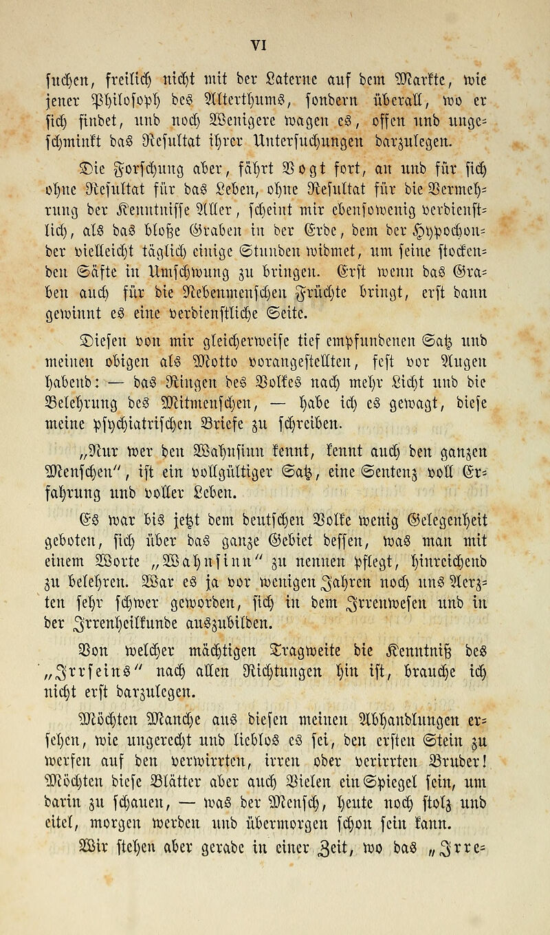 fudjen, freiließ nid)t mit her Sctterne auf bcm 5ftarfte, tote jener spilofopl) beS 9Ittertt)um3, fonbern überall, wo er ftdj fittbet, unb nod) SBenigere wagen es, offen unb uitge- fdjminft baS Dxefultat ifyrcr Unterfudjungen bargutegen. SDie $orfd)itug aber, feiert 2Sogt fort, an unb für ftdj oI)ite Qtefultat für baS Seben, olnte Sftefultat für bic Sßcrme^ rung ber Jtenntniffe SlUcr, fdieiut mir ebenfowenig oerbtenft= lid), al§ baS btofje ©raben tu ber (Srbe, bcm ber §t)^ocbou= ber DteHetdj't täglid) einige ©tuuben Wtbmet, um feine ftoden= ben ©äfte in Umfdjwung gu bringen. ©rft wenn baS @ra= ben auet) für bie Sftebenmenfdjen $rüd)te bringt, erft bann gewinnt eS eine oerbienftüdje ©ette. SDiefen oon mir gteidjerweife tief entpfunbenen ©a^ unb meinen obigen als Sftotto oorangefteüten, feft oor 3tugeu I)abeub: — baS fingen be§ SBoKcS nad) mefyr £id)t unb bic 33etel)rung beS Sftttmenfdjen, — fytibt id) e§ gewagt, bie Je meine :pftydjiatrifd)en SSriefe gu fdjretben. „9tur Wer ben SBa^nfinn fennt, Jennt aud) ben gangen SÖeenfdjen, ift ein ooHgültiger ©at^, eine ©enteng ooH (§r= fafyrung unb voller Seben. (&8 war bis je|t bcm beutfdjen $olfe wenig ©elegenljeit geboten, fid) über baS gange ©ebiet beffen, was man mit einem Sßotte „SBaljnfinu gu nennen pflegt, l)inrcid)enb gu belehren. 2öar es ja oor wenigen ^afyren nod) uns 2Xerg= ten fet)r fdjwer geworben, fidj in bem ^rrenwefen unb in ber ^rrenfyctlfunbe auSgubilben. 3Son Wetter mächtigen Tragweite bie Äetmtntfj be« „^rrfeinS nadj allen Ortungen jin ift, braudje id) mcjjt erft bargutegen. TOd)ten aftandje aus biefen meinen TO)anbtungen er= fel)cn, wie ungered)t unb lieblos es fei, ben erften ©tetn gu werfen auf ben oerwirrten, irren ober oerirrten SSrxtber! TOdjten biefe glatter aber aud) bieten ein ©Riegel fein, um barin gu fdjauen, — was ber ^ftenfdj, fyeute nodj ftotg unb eitel, morgen werben unb übermorgen fdjon fein laun. 2Bir ftefyeu aber gerabe in einer ,3^, wo baS ,/3rre=