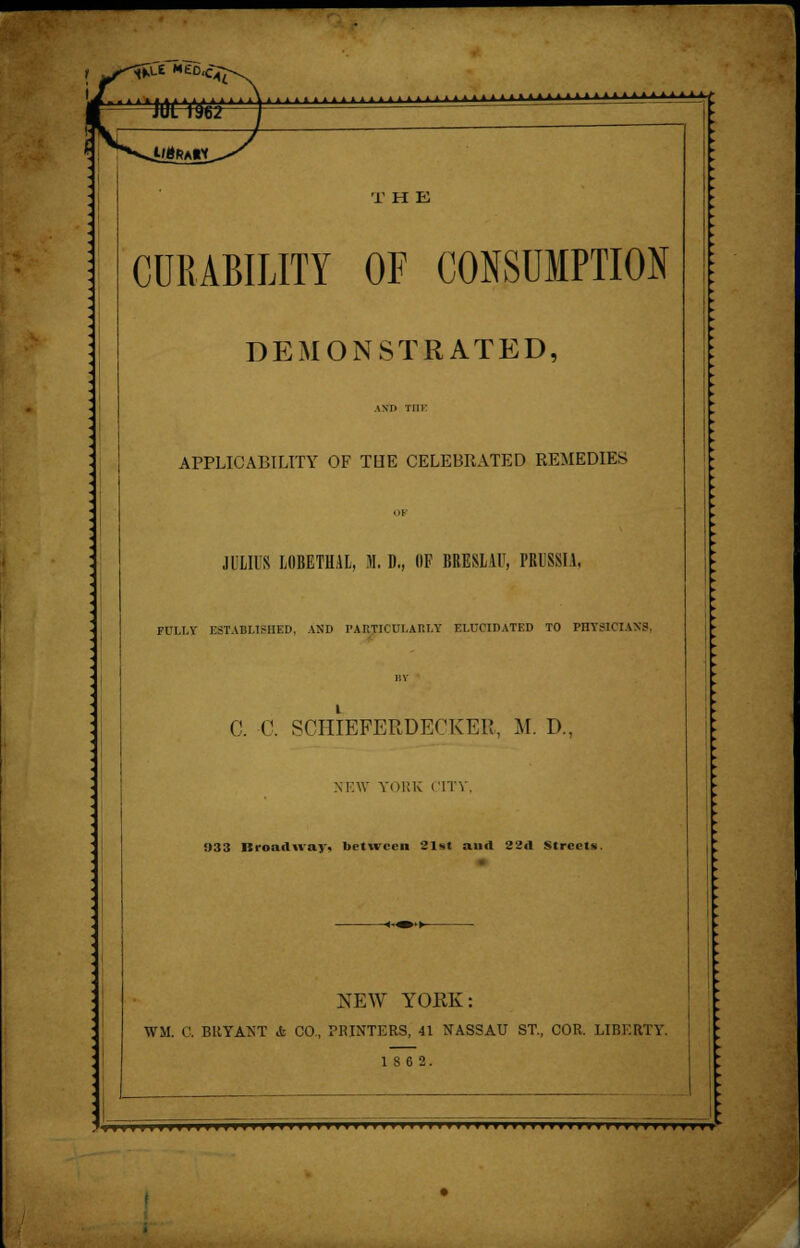 UtfKAlY CURABILITY OF CONSUMPTION DEMONSTRATED, AMI Till' APPLICABILITY OF THE CELEBRATED REMEDIES OF JULIUS LIIBETH1L, M. D., (IP BRESLAV, PRUSSIA, FULL! ESTABLISHED, AND PARTlCUl.Ar.T.Y ELUCIDATED TO PHYSICIANS, BY C. C. SCHIBFERDECKER, M. D., NEW YORK CITY, 033 Broadway, between 21*t and 22A Streets. NEW YORK: WM. C. BRYANT & CO, PRINTERS, 41 NASSAU ST., COR. LIBERTY. 18 6 2.