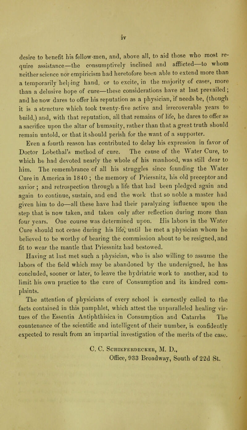 desire to benefit his fellow-men, and, above all, to aid those who most re- quire assistance—the consumptively inclined and afflicted—to whom neither science nor empiricism had heretofore been able to extend more than a temporarily helping hand, or to excite, in the majority of case?, more than a delusive hope of cure—these considerations have at last prevailed; and he now dares to offer his reputation as a physician, if needs be, (though it is a structure which took twenty-five active and irrecoverable years to build,) and, with that reputation, all that remains of life, he dares to offer as a sacrifice upon the altar of humanity, rather than that a great truth should remain untold, or that it should perish for the want of a supporter. Even a fourth reason has contributed to delay his expression in favor of Doctor Lobethal's method of cure. The cause of the Water Cure, to which he had devoted nearly the whole of his manhood, was still dear to him. The remembrance of all his struggles since founding the Water Cure in America in 1840 ; the memory of Priessnitz, his old preceptor and savior ; and retrospection through a life that had been pledged again and again to continue, sustain, and end the work that so noble a master had given him to do—all these have had their paralyzing influence upon the step that is now taken, and taken only after reflection during more than four years. One course was determined upon. His labors in the Water Cure should not cease during his life, until he met a physician whom he believed to be worthy of bearing the commission about to be resigned, and fit to wear the mantle that Priessnitz had bestowed. Having at last met such a physician, who is also willing to assume the labors of the field which may be abandoned by the undersigned, he has concluded, sooner or later, to leave the hydriatric work to another, and to limit his own practice to the cure of Consumption and its kindred com- plaints. The attention of physicians of every school is earnestly called to the facts contained in this pamphlet, which attest the unparalleled healing vir- tues of the Essentia Antiphthisica in Consumption and Catarrhs The countenance of the scientific and intelligent of their number, is confidently expected to result from an impartial investigation of the merits of the case. C. C. SciIIEFERDECKER, M. I)., Office, 933 Broadway, South of 22d St.