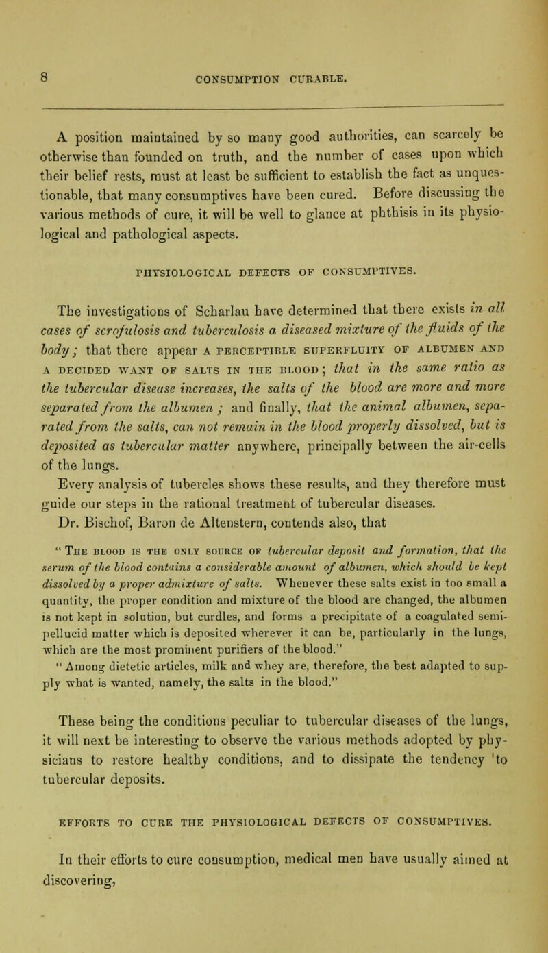 A position maintained by so many good authorities, can scarcely be otherwise than founded on truth, and the number of cases upon which their belief rests, must at least be sufficient to establish the fact as unques- tionable, that many consumptives have been cured. Before discussing the various methods of cure, it will be well to glance at phthisis in its physio- logical and pathological aspects. PHYSIOLOGICAL DEFECTS OF CONSUMPTIVES. The investigations of Scharlau have determined that there exists in all cases of scrofulosis and tuberculosis a diseased mixture of the, fluids of the body; that there appear a perceptible superfluity of albumen and a decided want of salts in the blood ; that in the same ratio as the tubercular disease increases, the salts of the blood are more and more separated from the albumen ; and finally, that the animal albumen, sepa- rated from the salts, can not remain in the blood properly dissolved, but is deposited as tubercular matter anywhere, principally between the air-cells of the lungs. Every analysis of tubercles shows these results, and they therefore must guide our steps in the rational treatment of tubercular diseases. Dr. Bischof, Baron de Altenstern, contends also, that  The blood is the only source of tubercular deposit and formation, that the serum of the blood contains a considerable amount of albumen, which should be kept dissolved by a proper admixture of salts. Whenever these salts exist in too small a quantity, the proper condition and mixture of the blood are changed, the albumen is not kept in solution, but curdles, and forms a precipitate of a coagulated semi- pellucid matter which is deposited wherever it can be, particularly in the lungs, which are the most prominent purifiers of the blood.'' Among dietetic articles, milk and whey are, therefore, the best adapted to sup- ply what is wanted, namely, the salts in the blood. These being the conditions peculiar to tubercular diseases of the lungs, it will next be interesting to observe the various methods adopted by phy- sicians to restore healthy conditions, and to dissipate the tendency 'to tubercular deposits. efforts to cure the physiological defects of consumptives. In their efforts to cure consumption, medical men have usually aimed at discovering,