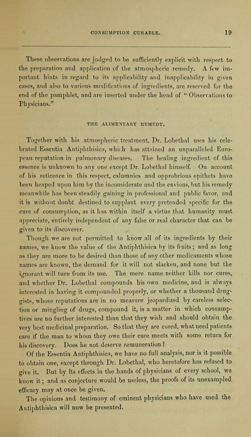 These observations are judged to be sufficiently explicit with respect to the preparation and application of the atmospheric remedy. A few im- portant hints in regard to its applicability and inapplicability in given cases, and also to various modifications of ingredients, are reserved for the end of the pamphlet, and are inserted under the head of  Observations to Physicians. THE ALIMENTARY REMEDY. Together with his atmospheric treatment, Dr. Lobethal uses his cele- brated Essentia Antiphthisica, which has attained an unparalleled Euro- pean reputation in pulmonary diseases. The healing ingredient of this essence is unknown to any one except Dr. Lobethal himself. On account of his reticence in this respect, calumnies and opprobrious epithets have been heaped upon him by the inconsiderate and the envious, but his remedy meanwhile lias been steadily gaining in professional and public favor, and it is without doubt destined to supplant every pretended specific for the cure of consumption, as it has within itself a virtue that humanity must appreciate, entirely independent of any false or real character that can be given to its discoverer. Though we are not permitted to know all of its ingredients by their names, we know the value of the Antiphthisica by its fruits; and as long as they are more to be desired than those of any other medicaments whose names are known, the demand for it will not slacken, and none but the ignorant will turn from its use. The mere name neither kills nor cures, and whether Dr. Lobethal compounds his own medicine, and is always interested in having it compounded properly, or whether a thousand drug- gists, whose reputations are in no measure jeopardized by careless selec- tion or mingling of drugs, compound it, is a matter in which consump- tives are no further interested than that they wish and should obtain the very best medicinal preparation. So that they are cured, what need patients care if the man to whom they owe their cure meets with some return for his discovery. Does he not deserve remuneration? Of the Essentia Antiphthisica, we have no full analysis, nor is it possible to obtain one, except through Dr. Lobethal, who heretofore has refused to give it. But by its effects in the hands of physicians of every school, we know it; and as conjecture would be useless, the proofs of its unexampled efficacy may at once be given. The opinions and testimony of eminent physicians who have used the Antiphthisica will now be presented.