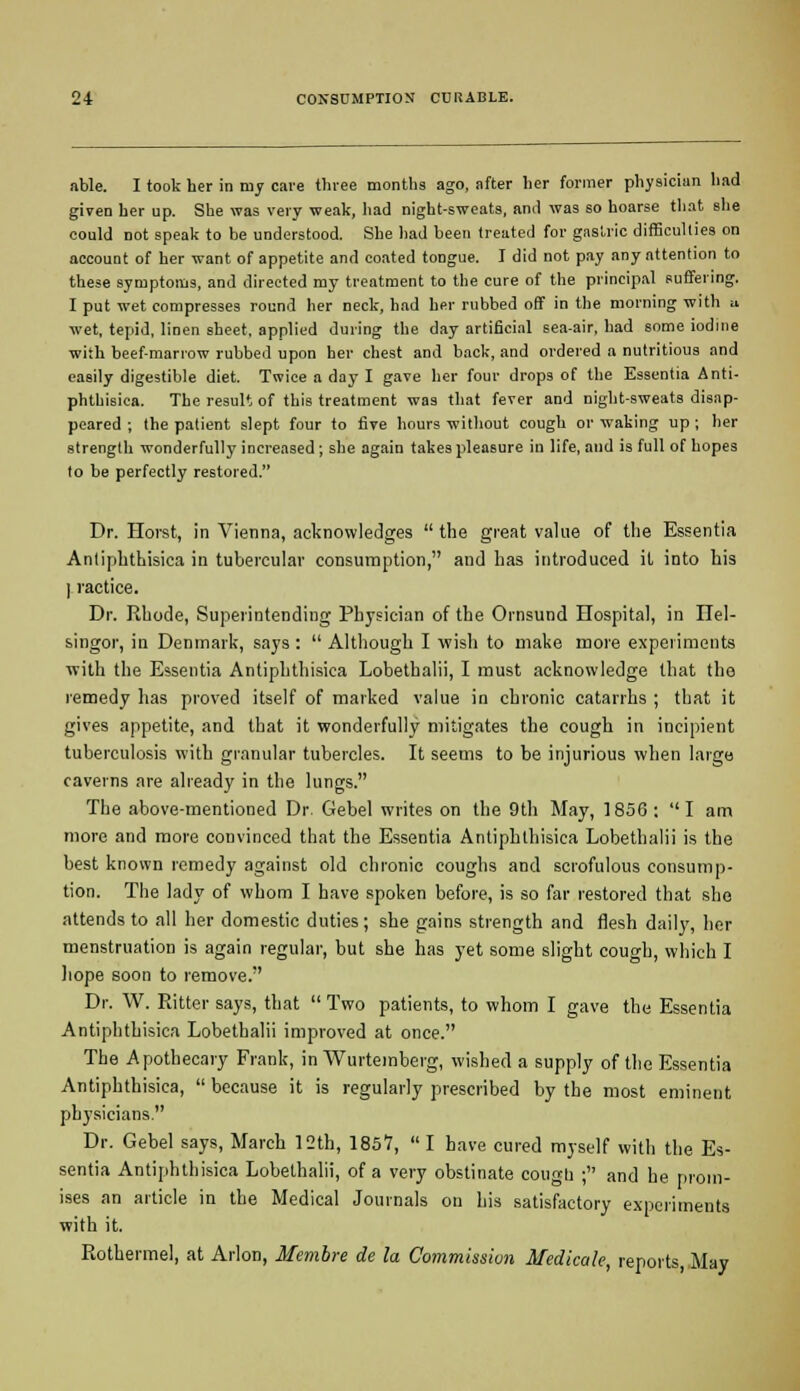 able. I took her in my care three months ago, after her former physician had given her up. She was very weak, had night-sweats, and was so hoarse that she could not speak to be understood. She had been treated for gastric difficulties on account of her want of appetite and coated tongue. I did not pay any attention to these symptoms, and directed my treatment to the cure of the principal suffering. I put wet compresses round her neck, had her rubbed off in the morning with u wet, tepid, linen sheet, applied during the day artificial sea-air, had some iodine with beef-marrow rubbed upon her chest and back, and ordered a nutritious and easily digestible diet. Twice a day I gave her four drops of the Essentia Anti- phthisica. The result of this treatment was that fever and night-sweats disap- peared ; the patient slept four to five hours without cough or waking up ; her strength wonderfully increased; she again takes pleasure in life, and is full of hopes to be perfectly restored. Dr. Horst, in Vienna, acknowledges  the great value of the Essentia Anliphthisica in tubercular consumption, and has introduced it into his I ractice. Dr. Rhode, Superintending Physician of the Ornsund Hospital, in Tlel- singor, in Denmark, says :  Although I wish to make more experiments with the Essentia Antiphthisica Lobethalii, I must acknowledge that the remedy has proved itself of marked value in chronic catarrhs ; that it gives appetite, and that it wonderfully mitigates the cough in incipient tuberculosis with granular tubercles. It seems to be injurious when large caverns are already in the lungs. The above-mentioned Dr. Gebel writes on the 9th May, 1856 : I am more and more convinced that the Essentia Antiphthisica Lobethalii is the best known remedy against old chronic coughs and scrofulous consump- tion. The lady of whom I have spoken before, is so far restored that she attends to all her domestic duties; she gains strength and flesh daily, her menstruation is again regular, but she has yet some slight cough, which I hope soon to remove. Dr. W. Ritter says, that Two patients, to whom I gave the Essentia Antiphthisica Lobethalii improved at once. The Apothecary Frank, in Wurtemberg, wished a supply of the Essentia Antiphthisica,  because it is regularly prescribed by the most eminent physicians. Dr. Gebel says, March 12th, 1857,  I have cured myself with the Es- sentia Antiphthisica Lobethalii, of a very obstinate cougu ; and he prom- ises an article in the Medical Journals on his satisfactory experiments with it. Rothermel, at Arlon, Membre de la Commission Medicale, reports, May