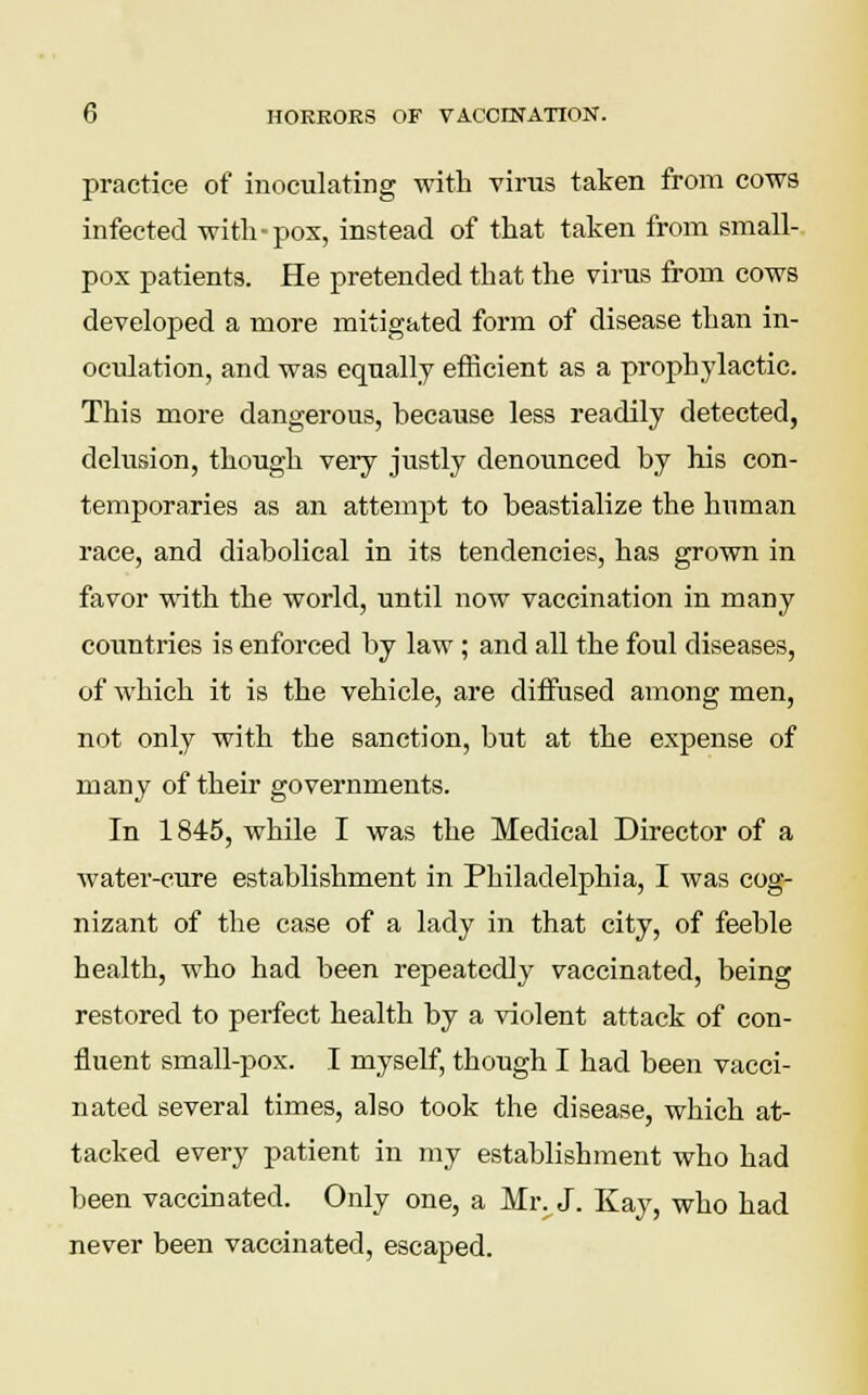 practice of inoculating with virus taken from cows infected with-pox, instead of that taken from small- pox patients. He pretended that the virus from cows developed a more mitigated form of disease than in- oculation, and was equally efficient as a prophylactic. This more dangerous, hecause less readily detected, delusion, though very justly denounced hy his con- temporaries as an attempt to beastialize the human race, and diabolical in its tendencies, has grown in favor with the world, until now vaccination in many countries is enforced by law; and all the foul diseases, of which it is the vehicle, are diffused among men, not only with the sanction, but at the expense of many of their governments. In 1845, while I was the Medical Director of a water-cure establishment in Philadelphia, I was cog- nizant of the case of a lady in that city, of feeble health, who had been repeatedly vaccinated, being restored to perfect health by a violent attack of con- fluent small-pox. I myself, though I had been vacci- nated several times, also took the disease, which at- tacked every patient in my establishment who had been vaccinated. Only one, a Mr. J. Kay, who had never been vaccinated, escaped.