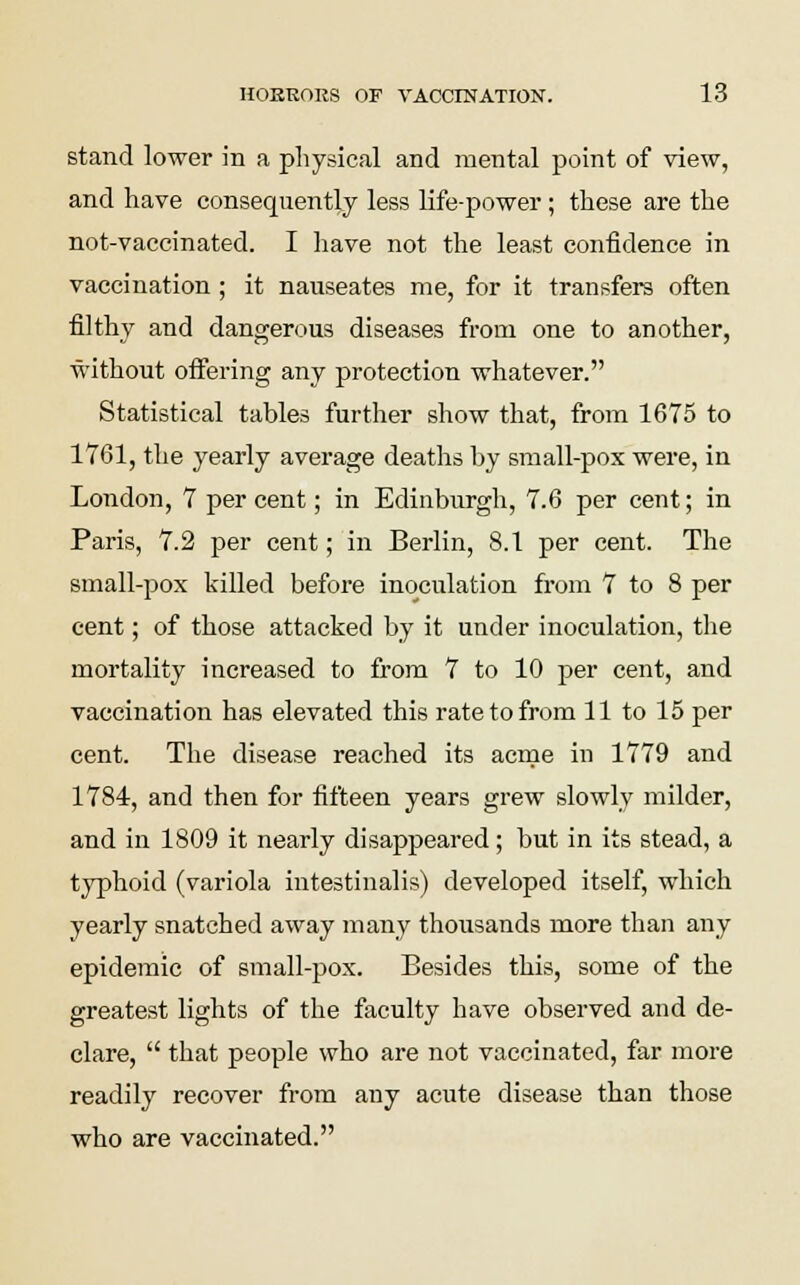 stand lower in a physical and mental point of view, and have consequently less life-power; these are the not-vaccinated. I have not the least confidence in vaccination; it nauseates me, for it transfers often filthy and dangerous diseases from one to another, without offering any protection whatever. Statistical tables further show that, from 1675 to 1761, the yearly average deaths by small-pox were, in London, 7 per cent; in Edinburgh, 7.6 per cent; in Paris, 7.2 per cent; in Berlin, 8.1 per cent. The small-pox killed before inoculation from 7 to 8 per cent; of those attacked by it under inoculation, the mortality increased to from 7 to 10 per cent, and vaccination has elevated this rate to from 11 to 15 per cent. The disease reached its acme in 1779 and 1784, and then for fifteen years grew slowly milder, and in 1809 it nearly disappeared; but in its stead, a typhoid (variola intestinalis) developed itself, which yearly snatched away many thousands more than any epidemic of small-pox. Besides this, some of the greatest lights of the faculty have observed and de- clare,  that people who are not vaccinated, far more readily recover from any acute disease than those who are vaccinated.