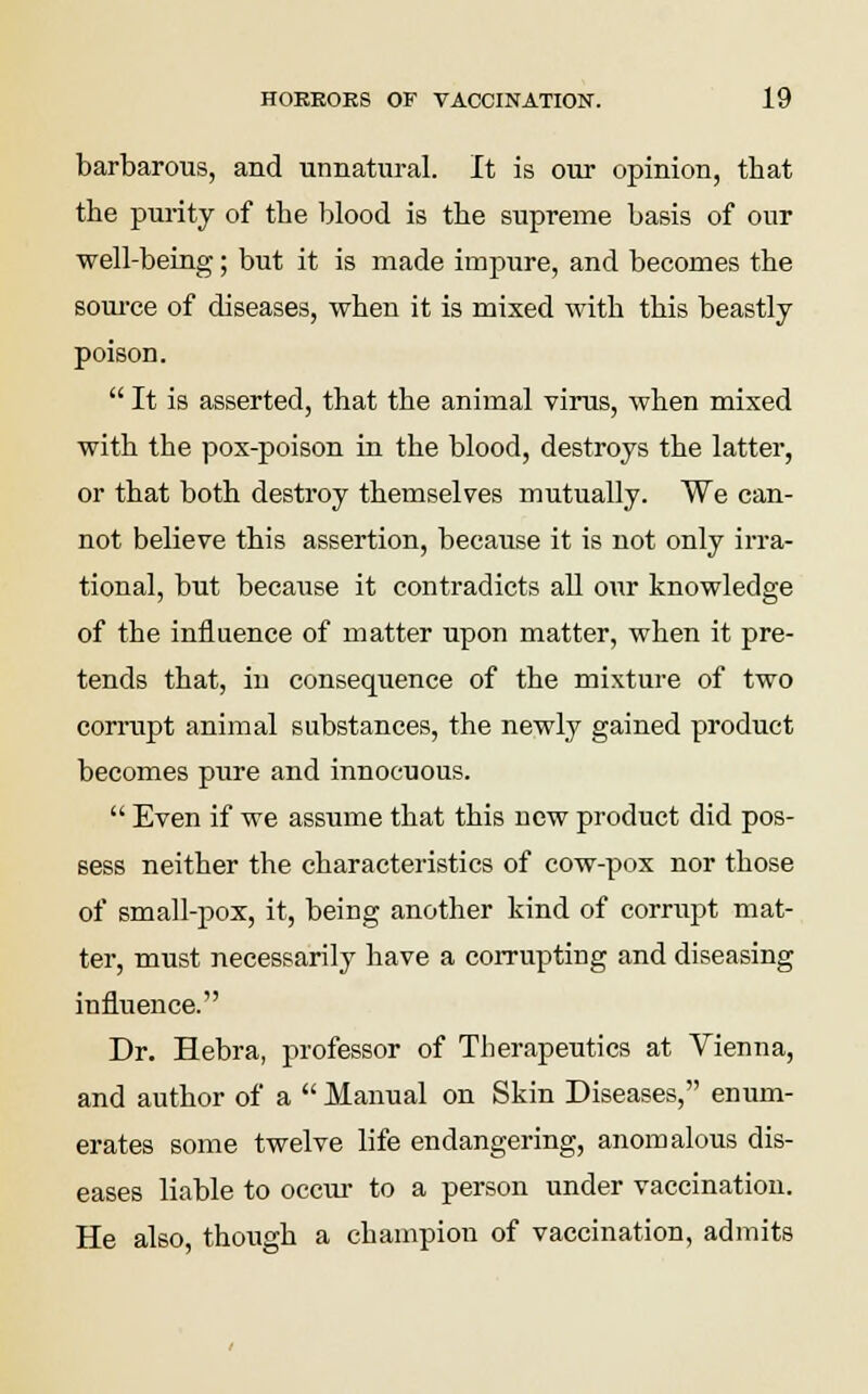 barbarous, and unnatural. It is our opinion, that the purity of the blood is the supreme basis of our well-being; but it is made impure, and becomes the source of diseases, when it is mixed with this beastly poison.  It is asserted, that the animal virus, when mixed with the pox-poison in the blood, destroys the latter, or that both destroy themselves mutually. We can- not believe this assertion, because it is not only irra- tional, but because it contradicts all our knowledge of the influence of matter upon matter, when it pre- tends that, in consequence of the mixture of two corrupt animal substances, the newly gained product becomes pure and innocuous.  Even if we assume that this new product did pos- sess neither the characteristics of cow-pox nor those of small-pox, it, being another kind of corrupt mat- ter, must necessarily have a corrupting and diseasing influence. Dr. Hebra, professor of Therapeutics at Vienna, and author of a  Manual on Skin Diseases, enum- erates some twelve life endangering, anomalous dis- eases liable to occur to a person under vaccination. He also, though a champion of vaccination, admits