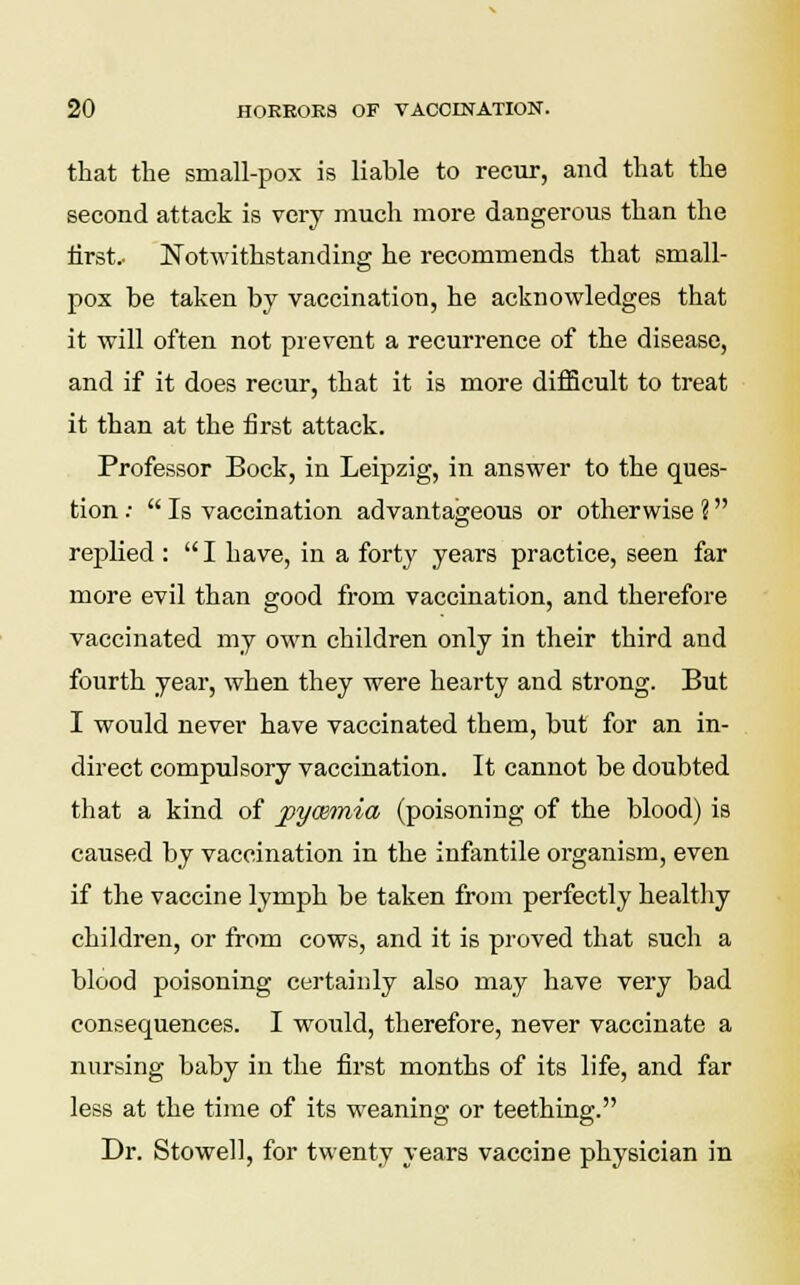 that the small-pox is liable to recur, and that the second attack is very much more dangerous than the first.- Notwithstanding he recommends that small- pox be taken by vaccination, he acknowledges that it will often not prevent a recurrence of the disease, and if it does recur, that it is more difficult to treat it than at the first attack. Professor Bock, in Leipzig, in answer to the ques- tion :  Is vaccination advantageous or otherwise ? rejjlied :  I have, in a forty years practice, seen far more evil than good from vaccination, and therefore vaccinated my own children only in their third and fourth year, when they were hearty and strong. But I would never have vaccinated them, but for an in- direct compulsory vaccination. It cannot be doubted that a kind of pywmia (poisoning of the blood) is caused by vaccination in the infantile organism, even if the vaccine lymph be taken from perfectly healthy children, or from cows, and it is proved that such a blood poisoning certainly also may have very bad consequences. I would, therefore, never vaccinate a nursing baby in the first months of its life, and far less at the time of its weaning or teething. Dr. Stowell, for twenty years vaccine physician in