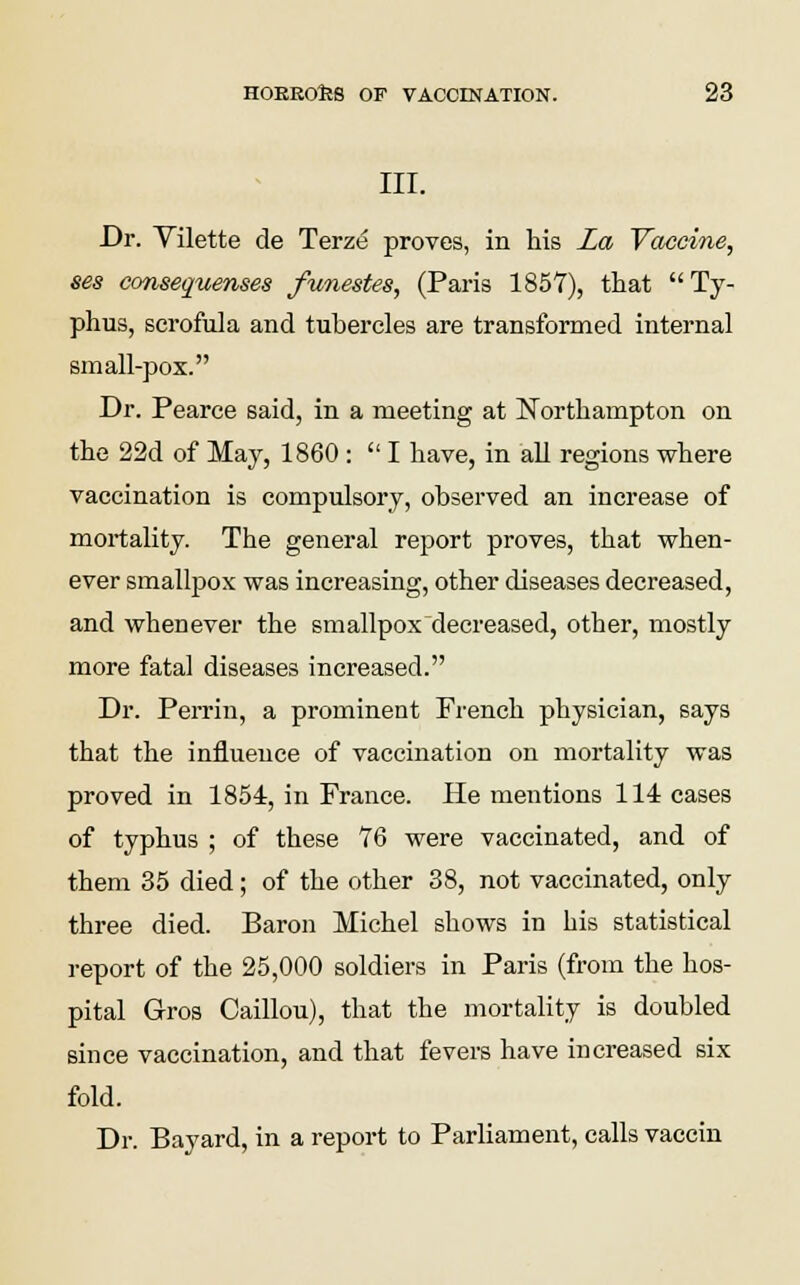 III. Dr. Vilette de Terze proves, in his La Vaccine, ses consequenses funestes, (Paris 1857), that Ty- phus, scrofula and tubercles are transformed internal small-pox. Dr. Pearce said, in a meeting at Northampton on the 22d of May, 1860 :  I have, in all regions where vaccination is compulsory, observed an increase of mortality. The general report proves, that when- ever smallpox was increasing, other diseases decreased, and whenever the smallpox decreased, other, mostly more fatal diseases increased. Dr. Perrin, a prominent French physician, says that the influence of vaccination on mortality was proved in 1854, in France. He mentions 114 cases of typhus ; of these 76 were vaccinated, and of them 35 died; of the other 38, not vaccinated, only three died. Baron Michel shows in his statistical report of the 25,000 soldiers in Paris (from the hos- pital Gros Caillou), that the mortality is doubled since vaccination, and that fevers have increased six fold. Dr. Bayard, in a report to Parliament, calls vaccin