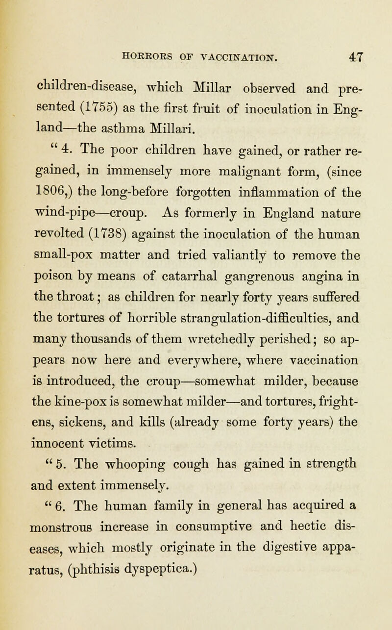 children-disease, which Millar observed and pre- sented (1755) as the first fruit of inoculation in Eng- land—the asthma Millari.  4. The poor children have gained, or rather re- gained, in immensely more malignant form, (since 1806,) the long-before forgotten inflammation of the wind-pipe—croup. As formerly in England nature revolted (1738) against the inoculation of the human small-pox matter and tried valiantly to remove the poison by means of catarrhal gangrenous angina in the throat; as children for nearly forty years suffered the tortures of horrible strangulation-difficulties, and many thousands of them wretchedly perished; so ap- pears now here and everywhere, where vaccination is introduced, the croup—somewhat milder, because the kine-pox is somewhat milder—and tortures, fright- ens, sickens, and kills (already some forty years) the innocent victims.  5. The whooping cough has gained in strength and extent immensely.  6. The human family in general has acquired a monstrous increase in consumptive and hectic dis- eases, which mostly originate in the digestive appa- ratus, (phthisis dyspeptica.)