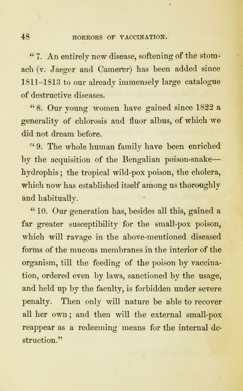  7. An entirely new disease, softening of the stom- ach (v. Jaeger and Camerer) has been added since 1811-1813 to our already immensely large catalogue of destructive diseases.  8. Our young women have gained since 1822 a generality of chlorosis and fluor albus, of which we did not dream before.  9. The whole human family have been enriched by the acquisition of the Bengalian poison-snake— hydrophis ; the tropical wild-pox poison, the cholera, which now has established itself among us thoroughly and habitually.  10. Our generation has, besides all this, gained a far greater susceptibility for the small-pox poison, which will ravage in the above-mentioned diseased forms of the mucous membranes in the interior of the organism, till the feeding of the poison by vaccina- tion, ordered even by laws, sanctioned by the usage, and held up by the faculty, is forbidden under severe penalty. Then only will nature be able to recover all her own; and then will the external small-pox reappear as a redeeming means for the internal de- struction.