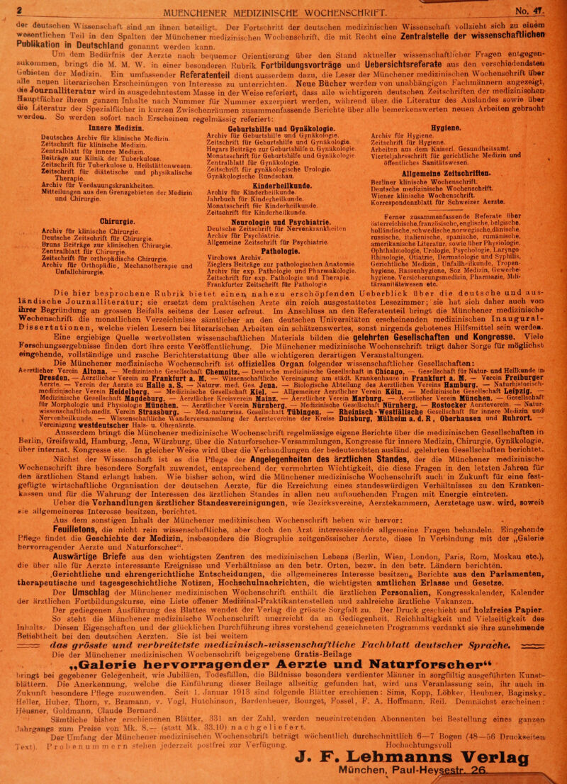 ? MUENCHENER MEDIZINISCHE WOCHENSCHRIFT. No. 4T- der deutschen Wissenschaft sind .an ihnen beteiligt. Der Fortschritt der deutschen medizinischen Wissenschaft vollzieht sich zu einem wesentlichen Teil in den Spalten der Münchener medizinischen Wochenschrift, die mit Recht eine Zentralstelle der wissenschaftlichen Publikation in Deutschland genannt werden kann. Um dem Bedürfnis der Aerzte nach bequemer Orientierung über den Sland aktueller wissenschaftlicher Fragen entgegen- zukommen, bringt die M. M. W. in einer besonderen Rubrik Fortbildungsvorträge und Uebersichtsreferate aus den verschiedendsteo Gebieten der Medizin. Ein umfassender Referatenteil dient ausserdem dazu, die Leser der Münchener medizinischen Wochenschrift Über alle neuen literarischen Erscheinungen von Interesse zu unterrichten. Neue Bücher werden von unabhängigen Fachmännern angezeigt, die Journalliteratur wird in ausgedehntestem Masse in der Weise referiert, dass alle wichtigeren deutschen Zeitschriften der medizinisohen- Hauptfächer ihrem ganzen Inhalte nach Nummer für Nummer exzerpiert werden, während über die Literatur des Auslandes sowie über die Literatur der Spezialfächer in kurzen Zwischenräumen zusammenfassende Berichte über alle bemerkenswerten neuen Arbeiten gebracht werden. So werden sofort nach Erscheinen regelmässig referiert: Innere Medizin. Geburtshilfe und Gynäkologie. Hygiene. Deutsches Archiv für klinische Medizin. Ar?.hivu fijf £e^r'shi!ftr7'd ^Z™*01.0??' „• Arc,hivu fu„r rH^Lene- Zeitschrift für klinische Medizin Zeitschrift für Geburtshilfe und Gynäkologie. Zeitschrift für Hygiene. Zentralblatt für innere Medizin Hegars Beiträge zur Geburlshilfe u. Gynäkologie. Arbeiten aus dem Kaiserl. Gesundheitsamt. Beiträge zur Klinik der Tuberkulose Monatsschrift für Geburtshilfe und Gynäkologie Vierteljahrsschrift für gerichtliche Medizin und Zeitschrift für Tuberkulose u. Heilstättenwesen 2et™lb.,1?t'.fül' Gynäkologie. öffentliches Sanitätsweseri. Ä,* diätetische nd Pny^aiische %X&&t%£*2££* Dr0l°g,e' Allrjemein, Zeitschriften. Archiv fürP Verdauungskrankheiten. Kinderheilkunde. SÄÄÄrtft Mitteilungen aus den Grenzgebieten der Medizin Arohiv für Kinderheilkunde. Ä klStaÄenS und Chirurgie. Jahrbuch für Kinderheilkunde. Wiener klinische wocnen*cnriit. Monatsschrift für Kinderheilkunde. korrespondenzblatt für Schweizer Aerzte. Zeitschrift für Kinderheilkunde. „ , _ , ,. „i„ _. . Ferner zusammenfassende Referate ober Chirurgie. Neurologie und Psychiatrie. r,sierreichische,französische,englische,belgische, Archiv für klinische Chirurgie Deutsche Zeitschrift für Nervenkrankheiten holländische,schwedische,nor\vegische,dänische. Deutsche Zeitschrift für Chirurgie Archiv für Psychiatrie russische, italienische, spanische, rumänische, Bruns Beiträge zur klinischen Chirurgie Allgemeine Zeitschrift für Psychiatrie. amerikanische Literatur, sowie über Physiologie, Zentralblatt für Chirurgie. Pathologie. Ophthalmologie, Urologie, Psychologie, Laryngo- Zeitschrift für orthopädische Chirurgie. Virchows Archiv. Rhinologie, Otiatrie, Dermatologie und Syphilis, . Archiv für Orthopädie, Mechanotherapie und Zieglers Beiträge zur pathologischen Anatomie Gerichtliche Medizin, Unfallheilkunde, Tropen- Unfallchirurgie. Archiv für exp. Pathologie und Pharmakologie. hygiene, Rassenhygiene, Soz Medizin, Gewerbe- Zeitschrift für exp. Pathologie und Therapie. hygiene, Versicherungsmedizin, Pharmazie, Mili- Frankfurter Zeitschrift für Pathologie tärsanilatewesen etc. Die hier besprochene Rubrik bietet einen, nahezu erschöpfenden Ueberblick über die deutsche und aus- ländische Journalliteratur; sie ersetzt dem praktischen Arzte ein reich ausgestattetes Lesezimmer; sie hat sioh daher auch von ihrer Begründung an grossen Beifalls seitens der Leser erfreut. Im Anschluss an den Referatenteil bringt die Münchener medizinische Wochenschrift die monatlichen Verzeichnisse sämtlicher an den deutschen Universitäten erscheinenden medizinischen Inaugural- Dissertationen, welche vielen Lesern bei literarischen Arbeiten ein schätzenswertes, sonst nirgends gebotenes Hilfsmittel sein werde». Eine ergiebige Quelle wertvollsten wissenschaftlichen Materials bilden die gelehrten Gesellschaften und Kongresse. Viele Forschungsergebnisse finden dort ihre erste Veröffentlichung. Die Münchener medizinische Wochenschrift trägt daher Sorge für möglichst eingehende, vollständige und rasche Berichterstattung über alle wichtigeren derartigen Veranstaltungen. Die Münchener medizinische Wochenschrift ist offizielles Organ folgender wissenschaftlicher Gesellschaften: Aerztlieher Verein Altona. — Medizinische Gesellschaft Chemnitz.— Deutsche medizinische Gesellschaft in Chicago. — Gesellschaft für Natur-und Heilkunde in» Dresden. — Aerztlieher Verein zu Frankfurt a. M. — Wissenschaftliche Vereinigung am städt. Krankenhause in Frankfurt a. M. — Verein Freiburger Aerzte. — Verein der Aerzte zu Halle a. S. — Naturw. med. Ges. Jena. — Biologische Abteilung des Aerztlichen Vereins Hamburg. — Naturhislorisoh- medizinischer Verein Heidelberg. — Medizinische Gesellschaft Kiel. — Allgemeiner Aerztlieher Verein Köln. — Medizinische Gesellschaft Leipzig. — Medizinische Gesellschaft Magdeburg. — Aerztlieher Kreisverein Mainz. — Aerztlieher Verein Marburg. — Aerztlieher Verein München. — Gesellschaft für Morphologie und Physiologie München. — Aerztlieher Verein Nürnberg. — Medizinische Gesellschaft Nürnberg. — Rostocker Aerzteverein. — Natur- wissenschaftlich-mediz. Verein Strassburg. — Med.-naturwiss. Gesellschalt Tübingen. — Rheinisch-Westfälische Gesellschaft für innere Medizin und Nervenheilkunde. — Wissenschaftliche Wanderversammlung der Aerztevereine der Kreise Duisburg, Mülheim a. d. R , Oberhausen und Ruhrort. — Vereinigung westdeutscher Hals- u. Ohrenärzte. Ausserdem bringt die Münchener medizinische Wochenschrift regelmässige eigene Berichte über die medizinischen Gesellschaften in Berlin, Greifswald, Hamburg, Jena, Würzburg, über die Naturforscher-Versammlungen, Kongresse für innere Medizin, Chirurgie, Gynäkologie, über internal. Kongresse etc. In gleicher Weise wird über die Verhandlungen der bedeutendsten ausländ, gelehrten Gesellschaften berichtet. Nächst der Wissenschaft ist es die Pflege der Angelegenheiten des ärztlichen Standes, der die Münchener medizinisch» Wochenschrift ihre besondere Sorgfalt zuwendet, entsprechend der vermehrten Wichtigkeit, die diese Fragen in den letzten Jahren für den ärztlichen Stand erlangt haben. Wie bisher schon, wird die Münchener medizinische Wochenschrift auch in Zukunft für eine fest- gefügte wirtschaftliche Organisation der deutschen Aerzte, für die Erreichung eines standeswürdigen Verhältnisses zu den Kranken- kassen und für die Wahrung der Interessen des ärztlichen Standes in allen neu auftauchenden Fragen mit Energie eintreten. Ueber die Verhandlungen ärztlicher Standesvereinigungen, wie Bezirksvereine, Aerztekammern, Aerztetage usw. wird, soweit sie allgemeineres Interesse besitzen, berichtet. Aus dem sonstigen Inhalt der Münchener medizinischen Wochenschrift heben wir hervor: Feuilletons, die nicht rein wissenschaftliche, aber doch den Arzt interessierende allgemeine Fragen behandeln. Eingehende Pflege findet die Geschichte der Medizin, insbesondere die Biographie zeitgenössischer Aerzte, diese in Verbindung mit der „Galerie hervorragender Aerzte und Naturforscher. Auswärtige Briefe aus den wichtigsten Zentren des medizinischen Lebens (Berlin, Wien, London, Paris, Rom, Moskau etc.), die über alle für Aerzte interessante Ereignisse und Verhältnisse an den betr. Orten, bezw. in den betr. Ländern berichten. .Gerichtliche und ehrengerichtliche Entscheidungen, die allgemeineres Interesse besitzen» Berichte aus den Parlamenten, therapeutische und tagesgeschichtliche Notizen, Hochschulnachrichten, die wichtigsten amtlichen Erlasse und Gesetze. Der Umschlag der Münchener medizinischen Wochenschrift enthält die ärztlichen Personalien, Kongresskalender, Kalender der ärztlichen Fortbildungskurse, eine Liste offener Medizinal-Praktikantensteilen und zahlreiche ärztliche Vakanzen. Der gediegenen Ausführung des Blattes wendet der Verlag die grösste Sorgfalt zu. Der Druck geschieht auf holzfreies Papier. So steht die Münchener medizinische Wochenschrift unerreicht da an Gediegenheit, Reichhaltigkeit und Vielseitigkeit des Inhalts. Diesen Eigenschaften und der glücklichen Durchführung ihres vorstehend gezeichneten Programms verdankt sie ihre zunehmende Beliebtheit bei den deutschen Aerzten. Sie ist bei weitem -r --rs das grösste und verbreitetste medizinisch-wissenschaftliche Fachblatt deutscher Sprache. == Die der Münchener medizinischen Wochenschrift beigegebene Gratis-Beilage „Galerie hervorragender Aerzte und Naturforscher'* bringt bei gegebener Gelegenheit, wie Jubiläen, Todesfällen, die Bildnisse besonders verdienter Männer in sorgfältig ausgeführten Kunst- blättern. Die Anerkennung, welche die Einführung dieser Beilage allseitig gefunden hat, wird uns Veranlassung sein, ihr auch in Zukunft besondere Pflege zuzuwenden. Seit I.Januar 1913 sind folgende Blätter erschienen: Sims, Kopp, Lö'bker. Hemmer, Baginsky. Heller, Huber, Thorn, v. Bramann, v. Vogl, Hutchinson, Bardenheuer, Bourget, Fossel, F. A. Hoffmann. Reil. Demnächst erscheinen: Heusner, Goldmann, Claude Bernard. Sämtliche bisher erschienenen Blätter, 331 an der Zahl, werden neueintretenden Abonnenten bei Bestellung eines ganzen lahrgangs zum Preise von Mk. S.~, (statt Mk. 3|U0) nachgeliefert. Der Umfang der Münchener medizinischen Wochenschrift beträgt wöchentlich durchschnittlich 6—7 Bogen (48 — 56 Druckseiten Text). Probenummern stehen jederzeit postfrei zur Verfügung. Hochachtungsvoll J. F. Lehmanns Verlag München, Paul-Hey§£slr^_2ß