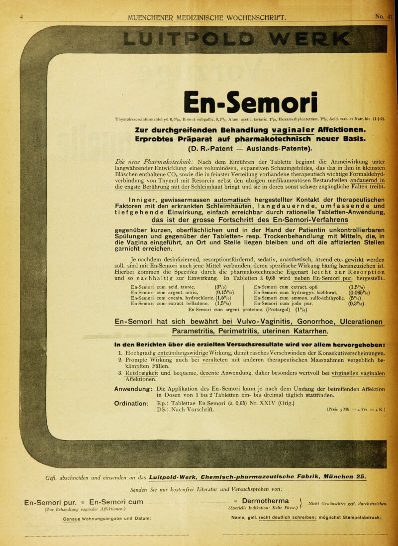f —•■ ■  — *~ LÜITPPOLD W En-Semori Thymolresorcinformaldchyd 0,5°/o, Bismut subgallic. 0,l°/o, Alum. acelic. tartaric. l°/o, Hexamelhylentelram. l°/o, Acid. tait. et Natr.bic. (1+2). Zur durchgreifenden Behandlung vaginaler Affektionen. Erprobtes Präparat auf pharmakotechnisch neuer Basis. (D. R.-Patent — Auslands-Patente). Die neue Pharmakotechmk: Nach dem Einführen der Tablette beginnt die Arzneiwirkung unter langwährender Entwicklung eines voluminösen, expansiven Schaumgebildes, das das in ihm in kleinsten Bläschen enthaltene C02 sowie die in feinster Verteilung vorhandene therapeutisch wichtige Formaldehyd- verbindung von Thymol mit Resorcin nebst den übrigen medikamentösen Bestandteilen andauernd in die engste Berührung mit der Schleimhaut bringt und sie in deren sonst schwer zugängliche Falten treibt. Inniger, gewissermassen automatisch hergestellter Kontakt der therapeutischen Faktoren mit den erkrankten Schleimhäuten, langdauernde, umfassende und tiefgehende Einwirkung, einfach erreichbar durch rationelle Tabletten-Anwendung, das ist der grosse Fortschritt des En=Semori-Verfahrens gegenüber kurzen, oberflächlichen und in der Hand der Patientin unkontrollierbaren Spülungen und gegenüber der Tabletten- resp. Trockenbehandlung mit Mitteln, die, in die Vagina eingeführt, an Ort und Stelle liegen bleiben und oft die affizierten Stellen garnicht erreichen. Je nachdem desinfizierend, resorptionsfördernd, sedativ, anästhetisch, ätzend etc. gewirkt werden soll, sind mit En-Semori auch jene Mittel verbunden, deren spezifische Wirkung häufig heranzuziehen ist. Hierbei kommen die Spezifika durch die pharmakotechnjsche Eigenart leicht zur Resorp ti on und so nachhaltig zur Einwirkung. In Tabletten ä 0,65 wird neben En-Semori pur, hergestellt. En-Semori cum acid. tannic. (3°/°) En-Semori cum argent. nitric. (0,15°/o) En-Semori cum Cocain, hydrochloric. (l,5°/o) En-Semori cum extract. belladonn. (l,5°/o) En-Semori cum extract. opii (l,5°/o) En-Semori cum hydrargyr. bichlorat. (0,065°/o) En-Semori cum ammon. sulfo-ichthyolic. (5°/o) En-Semori cum jodo pur. (0,3%) En-Semori cum argent. proteinic. (Protargol) (l°/o) En-Semori hat sich bewährt bei Vulvo-Vaginitis, Gonorrhoe, Ulcerationen Parametritis, Perimetritis, uterinen Katarrhen. In den Berichten über die erzielten Versuchsresultate wird vor allem hervorgehoben: 1. Hochgradig entzündungswidrige Wirkung, damit rasches Verschwinden der Konsekutiverscheinungen. 2. Prompte Wirkung auch bei veralteten mit anderen therapeutischen Massnahmen vergeblich be- kämpften Fällen. 3. Reizlosigkeit und bequeme, dezente Anwendung, daher besonders wertvoll bei virginellen vaginalen Affektionen. Anwendung: Die Applikation des En-Semori kann je nach dem Umfang der betreffenden Affektion in Dosen von 1 bis 2 Tabletten ein- bis dreimal täglich stattfinden. Ordination: Rp.: Tablettae En-Semori (ä 0,65) Nr. XXIV (Orig.) . DS.: Nach Vorschrift. (Preis 3 Mk. - 4 Frs. = 4 k ) Gefl. abschneiden und einsenden an das Luitpold-Werk, Chemisch-pharmazeutische Fabrik, München 25. Senden Sie mir kostenfrei Literatur und Versuchsproben von: En-Semori pur. • En-Semori cum (Zur Behandlung vaginaler Affektionen.) Genaue Wohnungsangabe und Datum: * Dermotherma (Spezielle Indikation : Kalte Füsse ,) Nicht Gewünschtes gefl. durchstreichen. Name, gefl. recht deutlich schreiben; möglichst Stempelabdruck: