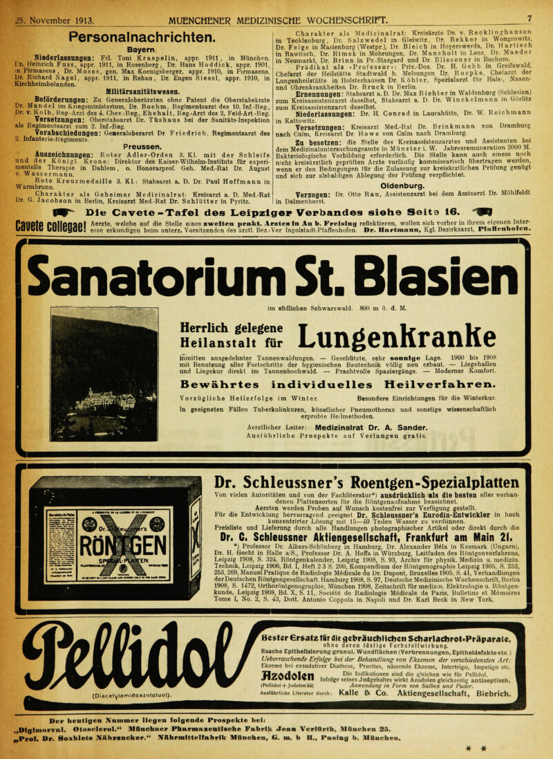 Charakter als Medizinalrat: Kreisärzte Dr. v. Recklinghansen in Tecklenburg, Dr. Salzwedel in Gleiwitz, Dr. Bekker in Wongrowitz, Dr. Feige in Marienbnrg (Westpr.), Dr. Bleich in Hoyerswerda, Dr. H artisch in Rawitsch, Dr. Rimek in Mohrungen, Dr. M ans holt in Leer, Dr. Maeder in Neumarkt, Dr. Brinn in Pr.-Stargard nnd Dr. Bliesener in Bochum. Prädikat als .Professor«: Priv.-Doz. Dr. H. Gebb in Greifswald, Chefarzt der Heilstätte Stadtwald b. Melsungen Dr. Roepke, Chelarzt der Lungenheilstätte in Holsterhausen Dr. Kohler, Spezialarzt für Hals-, Nasen- nnd ührenkrankheiten Dr. Brnck in Berlin. Ernennungen: Stabsarzt a.D. Dr. MaxBiohterin Waidenburg (Schlesien) zum Kreisassistenzarzt daselbst, Stabsarzt a. D. Dr. Winckelmann in Görlitz zum Kreisassistenzarzt daselbst Niederlassungen: Dr. H. Conrad in Laurahütte, Dr. W. Reichmann in Kattowitz. Versetzungen: Kreisarzt Med.-Rat Dr. Brinkmann von Dramburg nach Culm, Kreisarzt Dr Howe von Culm nach Dramburg. Zu besetzen: die Stelle des Kreisassistenzarztes und Assistenten bei dem Medizinaluntersuchungsamte in Münster i. W. Jahresremuneration 2000 M Bakteriologische Vorbildung erforderlich. Die Stelle kann auch einem noch nicht kreisärztlich geprüften Arzte vorläufig kommissarisch übertragen werden, wenn er den Bedingungen tür die Zulassung zur kreisärztlichen Prüfung genügt und sich zur alsbaldigen Ablegung der Prüfung verpflichtet. Oldenburg. Verzogen: Dr. Otto Rau, Assistenzarzt bei dem Amtsarzt Dr. Möhlfeldt in Delmenhorst. Die Cavete -Tafel des Leipziger Verbandes siehe Seite 16. Wf PflllPtP fnllOflÜOl Aerzte, welche auf die Stelle eines zweiten prakt. Arztes In An b. Freisinn reflektieren, wollen sich vorher in ihrem eisenen Inter- im VGIG uUIICyQC! esse erkundigen beim unterz. Vorsitzenden des ärztl. Bez.-Ver Ingolstadt-Pfaffenhofen. Dr. Hartmann, Kgl. Bezirksarzt, Ptiiffenhofen. Personalnachrichten. Bayern. Niederlassungen: Frl. Toni Kraepelin, appr. 1911, in München. Cr. Heinrich Fuss, appr. 1911, in Rosenberg, Dr. Hans Hoddick, appr. 1901, in Pirmasens, Dr. Moses, gen. Max Koenigsberger, appr. 1910, in Pirmasens, Dr. Richard Nagel, appr. 1911, in Rehau , Dr. Eugen Siessl, appr. 1910, in Kirchheimbolanden. Militärsanitätswesen. Beförderungen: Zu Generaloberärzten ohne Patent die Oberstabsärzte Dr. Mandel im Kriegsministerium, Dr. Boehm, Regimentsarzt des 10. Inf.-Reg., Dr. v. Kolb, Heg.-Arzt des 4. Chev.-Reg., Ehehalt, Reg.-Arzt des 2. Feld-Art-Reg. Versetzungen: Oberstabsarzt Dr. Tüshaus bei der Sanitäts-Inspektion als Regimentsarzt zum 2. Inf.-Reg. Verabschiedungen: Generaloberarzt Dr Friedrich, Regimentsarzt des 2. Infanterie-Regiments. Preussen. Auszeichnungen: Roter Adler-Orden 3. Kl. mit der Schleife und der Koni gl. Krone: Direktor des Kaiser-Wilhelm-Instituts für experi- mentelle Therapie in Dahlem, o. Honorarprof. Geh. Med.-Rat Dr. August v. Wassermann. Rote Kreuzmedaille 3. KL: Stabsarzt a. D. Dr. Paul Hoffmann in Warmbrunn. Charakter als Geheimer Medizinalrat: Kreisarzt a. D. Med.-Rat Dr. G. Jacobson in Berlin, Kreisarzt Med.-Rat Dr. Schlütter in Pyritz. Sanatorium St. Blasien im südlichen Schwarzwald. 800 m ü. d. M. Herrlich gelegene Heilanstalt für Lungenkranke inmitten ausgedehnter Tannenwaldungen. — Geschützte, sehr sonnige Lage. 1900 bis 1908 mit Benutzung aller Fortschritte der hygienischen Bautechnik völlig neu erbaut. — Liegehallen und Liegekur direkt im Tannenhochwald. — Prachtvolle Spaziergänge. — Moderner Komfort. Bewährtes individuelles Heilverfahren. Vorzügliche Heilerfolge im Winter. Besondere Einrichtungen für die Winterkur. In geeigneten Fällen Tuberkulinkuren, künstlicher Pneumothorax und sonstige wissenschaftlich erprobte Heilmethoden. Aerztücher Leiter: Medizinalrat Dr. A. Sander. Ausliihrliche Prospekte auf Verlangen gratis. Dr. Schleussner's Roentgen-Spezialplatten Von vielen Autoritäten und von der Fachliteratur*) ausdrücklich als die besten aller vorhan- denen Plattensorten für die Röntgenaufnahme bezeichnet. Aerzten werden Proben auf Wunsch kostenfrei zur Verfügung gestellt. Für die Entwicklung hervorragend geeignet Dr. Schleussner's Eurodiu-Entwickler in hoch konzentrirter Lösung mit 15—40 Teilen Wasser zu verdünnen. Preisliste und Lieferung durch alle Handlungen photographischer Artikel oder direkt durch die Dr. C. Schleussner Aktiengesellschaft, Frankfurt am Main 21. *) Professor Dr. Albers-Schönberg in Hamburg, Dr. Alexander B61a in Kesmark (Ungarn), Dr. H. Gocht in Halle a'S., Professor Dr. A. Hoffa in Würzburg, Leitfaden des Röntgenverfahrens, Leipzig 1908, S. 324, Röntgenkalender, Leipzig 1908, S. 93, Archiv für physik. Medizin u. medizin. Technik, Leipzig 1906, Bd. I, Heft 2 3 S. 200, Kompendium der Röntgenographie Leipzig 1905, S. 252, 263, 269, Manuel Pratique de Radiologie M^dicale du Dr. Dupont, Bruxelles 1905, S. 41, Verhandlungen derDeutschen Röntgengeseilschaft, Hamburg 1908, S. 97, Deutsche Medizinische Wochenschrift, Berlin 1908, S. 1472, Orthoröntgenographie, München 1908, Zeitschrift für medizin. Elektrologie u. Röntgen- kunde, Leipzig 1908, Bd. X, S. 11, Soci<St<§ de Radiologie Medicale de Paris, Bulletins et Memoires Tome I, No. 2, S. 43, Dott. Antonio Coppola in Napoli und Dr. Karl Beck in New York. (Diacetylamictoazntoluol). Bester Ersatz für die gebräuchlichen Scbarlacbrot'Präparale. ohne deren lästige Farbstoffwirkung. Rasche Epithelisierunggranul. Wundflächen (Verbrennungen, Epitheldefekte etc.) Ueberraschende Erfolge bei der Behandlung von Ekzemen der verschiedensten Art: Ekzeme bei exsudativer Diathese, Pruritus, nässende Ekzeme, Intertrigo, Impetigo etc. H7AdAl£t1 Die Indil<ationen sind die gleichen wie für Pellidol. .f ■£>VMVI*M infolge seines Jodgehaltes wirkt Azodolen gleichzeitig antiseptisch. (Pellidol+ Jodolenää) Ausführliche Literatur durch: Anwendung in Form von Salben und Puder. Kalle & Co. Aktiengesellschaft, Biebrich. Der heutigen Nummer liegen folgende Prospekte bell „Dlglniorval. Otosclerol. Münchner Pharmazeutische Fabrik Jean VertUrth. manchen 25. „Prot. Dp. Soxhlets JViihrzucker. IVahrmtttelfabrlk München, G. m. b II.. Paslng b. München. * ♦