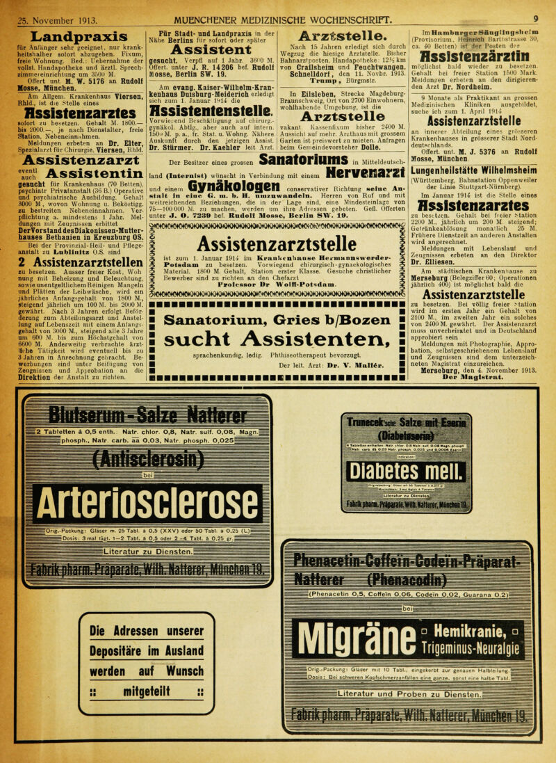 Landpraxis für Anfänger sehr geeignet, nur krank- heitshalber sofort abzugeben. Fixum, freie Wohnung. Bed.: Debernahme der vollst. Handapotheke und ärztl. Sprech- zimmeieinrichtung um 350IJ M. Offert unt. M. W. 5176 an Rudolf Müsse, München. Am Allgem. Krankenhaas Viersen, Rhld., ist die Stelle eines Assistenzarztes sofort zu besetzen. Gehalt M. 1800.— bis 2000. — , je nach Dienstalter, freie Station, Nebeneinnahmen. Meldungen erbeten an Dr. Elter, Spezialarzt für Chirurgie, Viersen, Rhld. As sistenz ar zt S Assistentin gesucht für Krankenhaus (70 Betten), psychiatr Privatanstalt (36 B.) Operative und psychiatrische Ausbildung. Gehalt 3000 M , wovon Wohnung u. Beköstigg. zu bestreiten Nebeneinnahmen. Ver- pflichtung a. mindestens 1 Jahr. Mel- dungen mit Zeugnissen erbittet DerVorstanddesDiakonissen-Mutter- hauses Bethanien in Kreuzburg OS. Bei der Provinzial-Heil- und Pflege- anstaft zu Lnbllnltz O.S. sind 2 Assistenzarztstellen zu besetzen. Ausser freier Kost, Woh nung mit Beheizung und Beleuchtung, sowie unentgeltlichem Reinigen Mangeln und Plätten der Leibwäsche, wird ein jährliches Anfangsgehalt von 1800 M., steigend jährlich um 100 M. bis 2000 M. gewährt. Nach 3 Jahren erfolgt Beför- derung zum Abteilungsarzt und Anstel- lung auf Lebenszeit mit einem Anlangs- gehalt von 3000 M., steigend alle 3 Jahre um 600 M. bis zum Höchstgehalt von 6600 M. Anderweitig verbrachte ärzt- li< he Tätigkeit wird eventuell bis zu 3 Jahren in Anrechnung gebracht. Be- werbungen sind unter Beifügung von Zeugnissen und Approbalion an die Direktion der Anstalt zu richten. Für Stadt- und Landpraxis in der Nähe Berlins für sofort oder später Assistent gesucht. Verpfl auf 1 Jahr. 3600 M. Offert, unter J. R. 14206 bef. Rudolf Mosse, Berlin SW. 19. Am evang. Kaiser-Wilhelm-Kran- kenhaus Duisburg-Meiderich erledigt sich zum 1. Januar 1914 die Hssistentenstelle. Vorwiegend Bcschältigung auf clürurg.- gynäkol. Abtig., aber auch auf intern. 150 M. p. a., fr. Stat. u. Wohng. Nähere Auskunft durch den jetzigen Assist. Dr. Stürmer. Dr. Kaehler leit Arzt Arztstelle. Nach 15 Jahren erledigt sich durch Wegzug die hiesige Arztstelle. Bisher Bahnarztposten, Handapotheke: 12Kkm von Crailsheim und Feuchtwangen. Schnelldorf, den 11. Novbr. 1913. Tramp , Bürgmstr. In Eilsleben, Strecke Magdeburg- Braunschweig, Ort von 2700 Einwohnern, wohlhabende Umgebung, ist die Arzt stelle vakant. Kassenfixum bisher 2400 M. Aussichl auf mehr. Arzthaus mit grossem Garten ist preiswert zu mieten. Anfragen beim Gemeindevorsteher Dolle. Der Besitzer eines grossen land (Internist) wünscht in Verbindung mit einem SätlälOrilllflS in Mitteldeutsch- Nervenarzt Gynäkologen und einem U.W MHHllf HIKCII conservativer Richtung seine An- stalt in eine G. ■■■. b. II. umzuwandeln. Herren von Ruf und mit weitreichenden Beziehungen, die in der Lage sind, eine Mindesteinlage von 75—100 000 M. zu machen, werden um ihre Adressen gebeten. Gefl. Offerten unter J. O. 7239 bef. Rudolf Mosse, Berlin SW. 19. i Assistenzarztstelle ist zum 1. Januar 1914 im Krankt nlianse Hei-munnswerder- Potsdam zu besetzen. Vorwiegend chirurgisch-gynaekologisches Material. 1800 M. Gehalt, Station erster Klasse. Gesuche christlicher Bewerber sind zu richten an den Chefarzt Professor Dr Wolff-Potsdam. Sanatorium, Gries b/Bozen sucht Assistenten, ■ sprachenkundig, ledig. Phthiseotherapeut bevorzugt. Der leit. Arzt: Dr. V. Malier. ImHamburjjerSÄnHUngslieim (Provisorium. Heinrich Bartiistrasse 30, ca. 40 Betten) ist der Posten der üssistenzärztin möglichst bald wieder zu besetzen. Gehalt bei freier Station 1500 Mark. Meldungen erbeten an den dirigieren- den Arzt Dr. Nordheim. 9 Monate als Praktikant an grossen Medizinischen Kliniken ausgebildet, suche ich zum 1. April 1914 Assistenzarztstelle an innerer Abteilung eines grösseren Krankenhauses in grösserer Stadt Nord- deutschlands. Offert, unt. M. J. 5376 an Rudolf Mosse, München Lungenheilstätte Wilhelmsheim (Württemberg, Bahnstation Oppenweiler der Linie Stuttgart-Nürnberg). Im Januar 1914 ist die Stelle eines Assistenzarztes zu besitzen. Gehalt bei freier Mation 2200 M., jährlich um 200 M. steigend; Getränkeablösung monatlich 26 M. Frühere Dienstzeit an anderen Anstallen wird angerechnet. Meldungen mit Lebenslaul und Zeugnissen erbeten an den Direktor Dr. Elliesen. Am städtischen Krankeniiause zu Merseburg (Belegziffer 60; Operationen jährlich 400) ist möglichst bald die Assistenzarztstelle zu besetzen. Bei völlig freier Mation wird im ersten Jahr ein Gehalt von 2100 M., im zweiten Jahr ein solches von 2400 M. gewährt. Der Assistenzarzt muss unverheiratet und in Deutschland approbiert sein Meldungen mit Photographie, Appro- bation, selbstgeschriebenem Lebenslauf und Zeugnissen sind dem unterzeich- neten Magistrat einzureichen. Merseburg, den 4. November 1913. Der Magistrat. = 2 Tabletten ä 0,5 enth. Natr. chlor. 0,8, Natr. sulf. O.Q8, Magn.i fphosph., Natr carb. aa 0.O3, Natr. phosph. 0,025 = Arterioscierose =Ong.-Packung: Gläser m. 25 Tabl. ä 0.5 (XXV) oder 50 Tab!, a Q.25 (L)| = Dosis; 3 mal tägl. 1—2 Tab!, a 0,5 oder 2-4 Tabl. ä 0.25 Diabetes men. Die Adressen unserer Depositäre im Ausland werden auf Wunsch mitgeteilt ° Hemikranie, ° Trigeminus-Neuralgie =Orig.-Packung: Gläser mit 10 Tabl., eingekerbt zur genauen Halbleilung.; = Dosis: Bei schweren Kopfschmerzanfällen eine ganze, sonsl eine halbe Tabl.i ILiteratur und Proben zu Diensteril