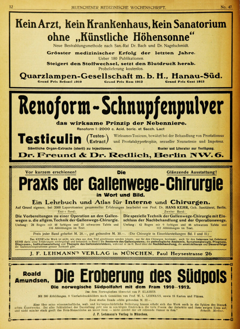 Kein Arzt, kein Krankenhaus, kein Sanatorium ohne „Künstliche Höhensonne Neue Bestrahlungsmethode nach San.-Rat Dr. Bach und Dr. Nagel Schmidt. Grösster medizinischer Erfolg der letzten Jahre. Ueber 180 Publikationen. Steigert den Stoffwechsel, setzt den BlutdrucR herab. Probelieferung kostenlos. Quarzlampen-Gesellschaft m. b. H., Hanau-Süd. Grand Prix Brüssel J.910 Grund Prix Rom 1012 Grand Prix Gent 1913 Kenoform - Schnupfenpulver das wirksame Prinzip der Nebenniere. Renoform 1: 2000 c. Acid. boric. et Sacch. Lact •BF-^ ä A 5 Ä ■ ■ I ■ ^^ /Testes-\ WirksamesTonicum, bewährt bei der Behandlung von Prostatismus | «J5 w ■ ■ %i %m \Extract/ und Prostatahypertrophie, sexueller Neurastenie und Impotenz. Sämtliche Organ-Extracte (steril) zu Injectionen. Muster und Literatur zur Verfügung. Dr. FVeuncl & Dr. RecilicH, Berlin NW. ö. J Vor kurzem erschienen! Die Glänzende Ausstattung! Praxis der Gallenwege-Chirurgie in Wort und Bild. Ein Lehrbuch und Atlas für Interne und Chirurgen. Auf Grund eigener, bei 2000 Laparotomien gesammelter Erfahrungen bearbeitet von Prof. Dr. HANS KEHR, Geh. Sanitätsrat, Berlin. Erst r Band: Die Vorbereitungen zu einer Operation an den Gallen- wegen u. die allgem.Technik der Gallenwege-Chirurgie. Umfang: 28 Bogen mit 48 farbigen und 23 schwarzen Tafeln und 116 Abbildungen im Text. Zweiter Band: Die spezielle Technik der Gallenwege-Chirurgie mit Ein- schluss der Nachbehandlung und der Operationswege. Umfang: 42 Bogen mit 9 farbigen und 46 schwarzen Tafeln und 112 Abbildungen im Text. Preis jeder Band geheftet M. 28.—, gut gebunden M. 30.—. (Die Chirurgie in Einzeldarstellungen Bd. I und II.) Das KEHR'sche Werk ist nicht, wie etwa aus dem Titel geschlossen werden könnte, nur für den Chirurgen bestimmt; auch für den Internen hat Oeheimrat KEHR darin seine Erfahrungen niedergelegt und behandelt in Band I die Anatomie des Gallensystems; die pathologische Anatomie, Symptomatologie, Prognose, Diagnosen-, Indikationsstellung und Therapie des Gallensteinleidens, während er im II. Band über die Nachbehandlung, die unmittelbaren und Dauererfolge der Oallensteinoperationen genaue Auskunft gibt. J. F. LEHMANN^ VERLAG in MÜNCHEN, Paul ITeysestrasse 26 I Q. Roald Amundsen, Die Eroberung des Südpols Die norwegische Südpolfahrl mit dem Fram 1910—1912. Aus dem Norwegischen übersetzt von P. K LAIBER Mit 300 Abbildungen. 8 Vierfarbdruckbildern nach Gemälden von Prof. W. L. LEHMANN, sowie 16 Karten und Plänen. Zwei starke Bände schön gebunden M. 22.— . Aber über seine wissenschaftliche, weit- und ku'lurgeschichtliche Bedeutung hinaus erhebt sich das Werk auch in die Sphäre des literari- schen Kunstwerks. Bei aller Schlichtheit der Darstellung geht uns in mächtigen Eindrücken die tiefe Poesie der Antarktis und ihres ewigen Eises auf, und nicht minder stark greift das Rein-Menschliche an unser Herz — nicht zuletzt der oft rührende Humor in ihm. Schwab. Merkur. J. F. Lehmann's Verlag in München. I ,0