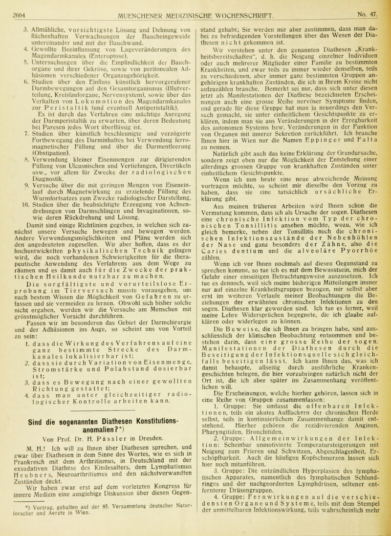 3. Allmähliche, vorsichtigste Lösung und Dehnung von flächenhaften Verwachsungen der Baucheingeweide untereinander und mit der Bauchwand. 4. Gewollte Beeinflussung von Lageveränderungen des Magendarmkanales (Enteroptose). 5. Untersuchungen über die Empfindlichkeit der Bauch- organe und ihrer Gekröse, sowie von peritonealen Ad- häsionen verschiedener Organzugehörigkeit. 6. Studien über den Einfluss künstlich hervorgerufener Darmbewegungen auf den Gesamtorganismus (Blutver- teilung, Kreislauforgane, Nervensystem), sowie über das Verhalten von Lokomotion des Magendarmkanales zur Peristaltik (und eventuell Antiperistaltik). Es ist durch das Verfahren eine mächtige Anregung der Darmperistaltik zu erwarten, über deren Bedeutung bei Paresen jedes Wort überflüssig ist. 7. Studien über künstlich beschleunigte und verzögerte Fortbewegung des Darminhaltes bei Verwendung ferro- magnetischer Füllung und über die Darmentleerung (Obstipation). 8. Verwendung kleiner Eisenmengen zur dirigierenden Füllung von Ulcusnischen und Vertiefungen, Divertikeln usw., vor allem für Zwecke der radiologischen Diagnostik. 9. Versuche über die mit geringen Mengen von Eisenein- lauf durch Magnetwirkung zu erzielende Füllung des Wurmfortsatzes zum Zwecke radiologischer Darstellung. 10. Studien über die beabsichtigte Erzeugung von Achsen- drehungen von Darmschlingen und Invaginationen, so- wie deren Rückdrehung und Lösung. Damit sind einige Richtlinien gegeben, in welchen sich zu- nächst unsere Versuche bewegen und bewegen werden. Andere Verwendungsmöglichkeiten und Pläne werden sich den angedeuteten zugesellen. Wir aber hoffen, dass es der hochentwickelten physikalischen Technik gelingen wird, die noch vorhandenen Schwierigkeiten für die thera- peutische Anwendung des Verfahrens aus dem Wege zu räumen und es damit auch für die Zwecke der prak- tischen Heilkunde nutzbar zu machen. Die sorgfältigste und vorurteilslose Er- probung im Tierversuch musste vorausgehen, um nach bestem Wissen die Möglichkeit von Gefahren zu er- fassen und sie vermeiden zu lernen. Obwohl sich bisher solche nicht ergaben, werden wir die Versuche am Menschen mit grösstmöglicher Vorsicht durchführen. Fassen wir im besonderen das Gebiet der Darmchirurgie und der Adhäsionen ins Auge, so scheint uns von Vorteil zu sein: 1. dassdieWirkungdesVerfahrensaufeine ganz bestimmte Strecke des Darm- kanales lokalisierbar ist; 2. dasssie durchVariationvonEisenmenge, Stromstärke und Polabstand dosierbar ist; 3. dass es Bewegung nach einer gewollten Richtung gestattet; 4. dass man unter gleichzeitiger radio- logischer Kontrolle arbeiten kann. Sind die sogenannten Diathesen Konstitutions- anomalien?*) Von Prof. Dr. H. Pässler in Dresden. M. H.! Ich will zu Ihnen über Diathesen sprechen, und zwar über Diathesen in dem Sinne des Wortes, wie es sich in Frankreich mit dem Arthritismus, in Deutschland mit der exsudativen Diathese des Kindesalters, dem Lymphatismus H e u b n e r s, Neuroarthritismus und den nächstverwandten Zuständen deckt. Wir haben zwar erst auf dem vorletzten Kongress für innere Medizin eine ausgiebige Diskussion über diesen Gegen- *) Vortrag, gehalten auf der 85. Versammlung deutscher Natur- forscher und Aerzte in Wien. stand gehabt; Sie werden mir aber zustimmen, dass man da- bei zu befriedigenden Vorstellungen über das Wesen der Dia- thesen nicht gekommen ist. Wir verstehen unter den genannten Diathesen „Krank- heitsbereitschaften, d. h. die Neigung einzelner Individuen oder auch mehrerer Mitglieder einer Familie zu bestimmten Krankheiten, und zwar teils zu immer wieder denselben, teils zu verschiedenen, aber immer ganz bestimmten Gruppen an- gehörigen krankhaften Zuständen, die ich in Ihrem Kreise nicht aufzuzählen brauche. Bemerkt sei nur, dass sich unter diesen jetzt als Manifestationen der Diathese bezeichneten Erschei- nungen auch eine grosse Reihe nervöser Symptome finden, und gerade für diese Gruppe hat man ja neuerdings den Ver- such gemacht, sie unter einheitlichem Gesichtspunkte zu er- klären, indem man sie aus Veränderungen in der Erregbarkeit des autonomen Systems bzw. Veränderungen in der Funktion von Organen mit innerer Sekretion zurückführt. Ich brauche Ihnen hier in Wien nur die Namen E p p i n g e r und F a 11 a zu nennen. Natürlich gibt auch das keine Erklärung der Grundursache, sondern zeigt eben nur die Möglichkeit der Entstehung einer allerdings grossen Gruppe von krankhaften Zuständen unter einheitlichem Gesichtspunkte. Wenn ich nun heute eine neue abweichende Meinung vortragen möchte, so scheint mir dieselbe den Vorzug zu haben, dass sie eine tatsächlich ursächliche Er- klärung gibt. Aus meinen früheren Arbeiten wird Ihnen schon die Vermutung kommen, dass ich als Ursache der sogen. Diathesen eine chronische Infektion vom Typ der chro- nischen Tonsillitis ansehen möchte, wozu, wie ich gleich bemerke, neben der Tonsillitis noch die chroni- schen Inf ektionszustände der Nebenhöhlen der Nase und ganz besonders der Zähne, also d i e Caries dentium und die alveoläre Pyorrhoe zählen. Wenn ich vor Ihnen nochmals auf diesen Gegenstand zu sprechen komme, so tue ich es mit dem Bewusstsein, mich der Gefahr einer einseitigen Betrachtungsweise auszusetzen. Ich tue es dennoch, weil sich meine bisherigen Mitteilungen immer nur auf einzelne Krankheitsgruppen bezogen, mir selbst aber erst im weiteren Verlaufe meiner Beobachtungen die Be- ziehungen der erwähnten chronischen Infektionen zu den sogen. Diathesen klar geworden sind. Ich tue es ferner, weil meine Lehre Widersprüchen begegnete, die ich glaube auf- klären oder widerlegen zu können. Die Beweise, die ich Ihnen zu bringen habe, sind aus- schliesslich der klinischen Beobachtung entnommen und be- stehen darin, dass eine grosse Reihe der sogen. Manifestationen der Diathesen durch die Beseitigung der Infektionsquelle sichgleich- falls beseitigen lässt. Ich kann Ihnen das, was ich damit behaupte, allseitig durch ausführliche Kranken- geschichten belegen, die hier vorzubringen natürlich nicht der Ort ist, die ich aber später im Zusammenhang veröffent- lichen will. Die Erscheinungen, welche hierher gehören, lassen sich in eine Reihe von Gruppen zusammenfassen: 1. Gruppe: Sie umfasst die offenbaren Infek- tionen, teils ein akutes Aufflackern der chronischen Herde selbst, teils in kontinuierlichem Zusammenhange damit ent- stehend. Hierher gehören die rezidivierenden Anginen, Pharyngitiden, Bronchitiden. 2. Gruppe: Allgemeinwirkungen der Infek- tion: Scheinbar unmotivierte Temperatursteigerungen mit Neigung zum Frieren und Schwitzen, Abgeschlagenheit, Er- schöpfbarkeit. Auch die häufigen Kopfschmerzen lassen sich hier noch mitanführen. 3. Gruppe: Die entzündlichen Hyperplasien des lympha- tischen Apparates, namentlich des lymphatischen Schlund- ringes und der nachgeordneten Lymphdrüsen, seltener ent- fernterer Drüsengruppen. 4. Gruppe: Fernwirkungen auf die verschie- densten Organe und Systeme, teils mit dem Stempel der unmittelbaren Infektionswirkung, teils wahrscheinlich mehr