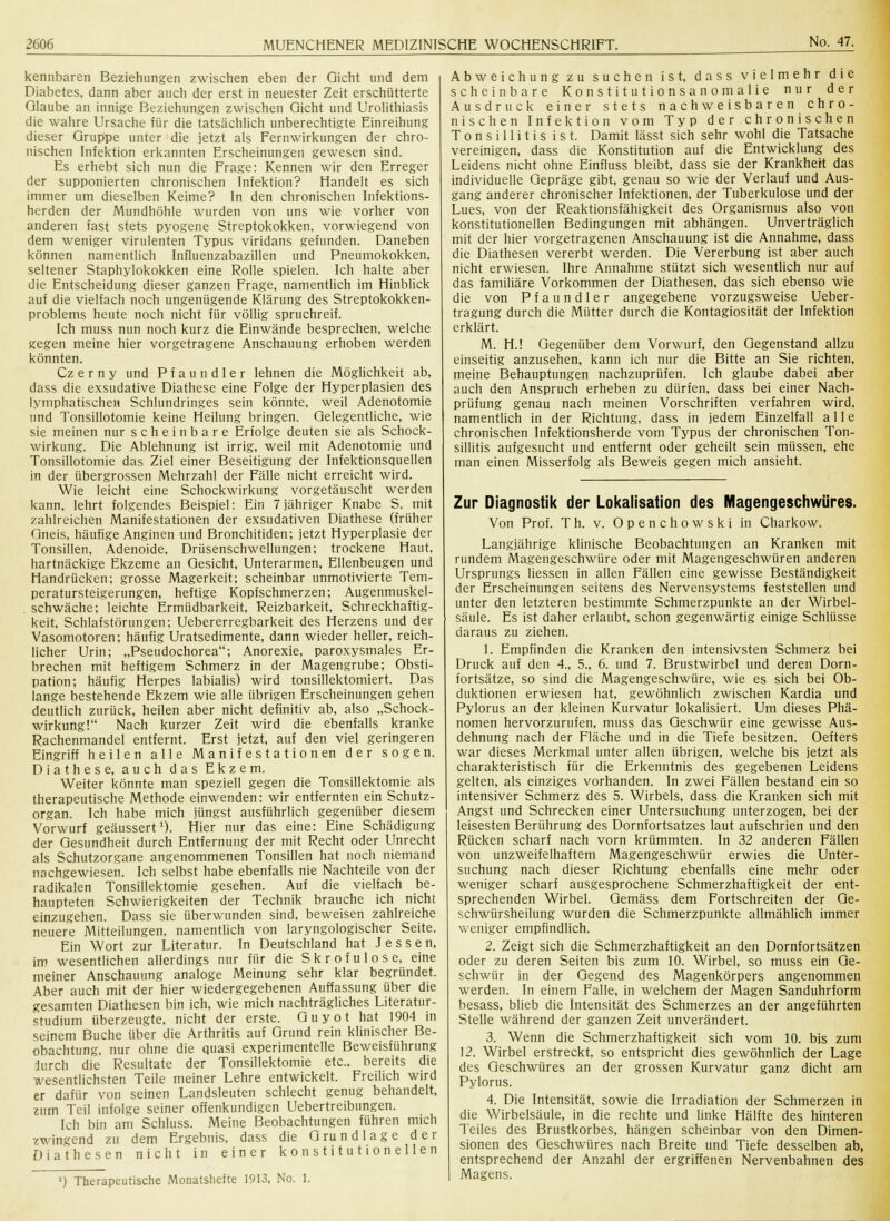 kennbaren Beziehungen zwischen eben der Gicht und dem Diabetes, dann aber auch der erst in neuester Zeit erschütterte Glaube an innige Beziehungen zwischen Gicht und Urolithiasis die wahre Ursache für die tatsächlich unberechtigte Einreihung dieser Gruppe unter die jetzt als Fernwirkungen der chro- nischen Infektion erkannten Erscheinungen gewesen sind. Es erhebt sich nun die Frage: Kennen wir den Erreger der supponierten chronischen Infektion? Handelt es sich immer um dieselben Keime? In den chronischen Infektions- herden der Mundhöhle wurden von uns wie vorher von anderen fast stets pyogene Streptokokken, vorwiegend von dem weniger virulenten Typus viridans gefunden. Daneben können namentlich Influenzabazillen und Pneumokokken, seltener Staphylokokken eine Rolle spielen. Ich halte aber die Entscheidung dieser ganzen Frage, namentlich im Hinblick auf die vielfach noch ungenügende Klärung des Streptokokken- problems heute noch nicht für völlig spruchreif. Ich muss nun noch kurz die Einwände besprechen, welche gegen meine hier vorgetragene Anschauung erhoben werden könnten. Cz e r n y und Pfaundler lehnen die Möglichkeit ab, dass die exsudative Diathese eine Folge der Hyperplasien des lymphatischen Schlundringes sein könnte, weil Adenotomie und Tonsillotomie keine Heilung bringen. Gelegentliche, wie sie meinen nur scheinbare Erfolge deuten sie als Schock- wirkung. Die Ablehnung ist irrig, weil mit Adenotomie und Tonsillotomie das Ziel einer Beseitigung der Infektionsquellen in der übergrossen Mehrzahl der Fälle nicht erreicht wird. Wie leicht eine Schockwirkung vorgetäuscht werden kann, lehrt folgendes Beispiel: Ein 7 jähriger Knabe S. mit zahlreichen Manifestationen der exsudativen Diathese (früher Gneis, häufige Anginen und Bronchitiden; jetzt Hyperplasie der Tonsillen, Adenoide, Drüsenschwellungen; trockene Haut, hartnäckige Ekzeme an Gesicht, Unterarmen, Ellenbeugen und Handrücken; grosse Magerkeit; scheinbar unmotivierte Tem- peratursteigerungen, heftige Kopfschmerzen; Augenmuskel- schwäche; leichte Ermüdbarkeit, Reizbarkeit, Schreckhaftig- keit, Schlafstörungen; Uebererregbarkeit des Herzens und der Vasomotoren; häufig Uratsedimente, dann wieder heller, reich- licher Urin; „Pseudochorea; Anorexie, paroxysmales Er- brechen mit heftigem Schmerz in der Magengrube; Obsti- pation; häufig Herpes labialis) wird tonsillektomiert. Das lange bestehende Ekzem wie alle übrigen Erscheinungen gehen deutlich zurück, heilen aber nicht definitiv ab, also „Schock- wirkung! Nach kurzer Zeit wird die ebenfalls kranke Rachenmandel entfernt. Erst jetzt, auf den viel geringeren Eingriff heilen alle Manifestation en der sogen. Diathese, auch das Ekzem. Weiter könnte man speziell gegen die Tonsillektomie als therapeutische Methode einwenden: wir entfernten ein Schutz- organ. Ich habe mich jüngst ausführlich gegenüber diesem Vorwurf geäussert1). Hier nur das eine: Eine Schädigung der Gesundheit durch Entfernung der mit Recht oder Unrecht als Schutzorgane angenommenen Tonsillen hat noch niemand nachgewiesen. Ich selbst habe ebenfalls nie Nachteile von der radikalen Tonsillektomie gesehen. Auf die vielfach be- haupteten Schwierigkeiten der Technik brauche ich nicht einzugehen. Dass sie überwunden sind, beweisen zahlreiche neuere Mitteilungen, namentlich von laryngologischer Seite. Ein Wort zur Literatur. In Deutschland hat Jessen, im wesentlichen allerdings nur für die Skrofulöse, eine meiner Anschauung analoge Meinung sehr klar begründet. Aber auch mit der hier wiedergegebenen Auffassung über die gesamten Diathesen bin ich, wie mich nachträgliches Literatur- studium überzeugte, nicht der erste. Guyot hat 1904 in seinem Buche über die Arthritis auf Grund rein klinischer Be- obachtung, nur ohne die quasi experimentelle Beweisführung durch die Resultate der Tonsillektomie etc., bereits die wesentlichsten Teile meiner Lehre entwickelt. Freilich wird er dafür von seinen Landsleuten schlecht genug behandelt, zum Teil infolge seiner offenkundigen Uebertreibungen. Ich bin am Schluss. Meine Beobachtungen führen mich zwingend zu dem Ergebnis, dass die Grundlage der Diathesen nicht in einer konstitutionellen Abweichung zu suchen ist, dass vielmehr die scheinbare Konstitutionsanomalie nur der Ausdruck einer stets nachweisbaren chro- nischen Infektion vom Typ der chronischen Tonsillitis ist. Damit lässt sich sehr wohl die Tatsache vereinigen, dass die Konstitution auf die Entwicklung des Leidens nicht ohne Einfluss bleibt, dass sie der Krankheit das individuelle Gepräge gibt, genau so wie der Verlauf und Aus- gang anderer chronischer Infektionen, der Tuberkulose und der Lues, von der Reaktionsfähigkeit des Organismus also von konstitutionellen Bedingungen mit abhängen. Unverträglich mit der hier vorgetragenen Anschauung ist die Annahme, dass die Diathesen vererbt werden. Die Vererbung ist aber auch nicht erwiesen. Ihre Annahme stützt sich wesentlich nur auf das familiäre Vorkommen der Diathesen, das sich ebenso wie die von Pfaundler angegebene vorzugsweise Ueber- tragung durch die Mütter durch die Kontagiosität der Infektion erklärt. M. H.! Gegenüber dem Vorwurf, den Gegenstand allzu einseitig anzusehen, kann ich nur die Bitte an Sie richten, meine Behauptungen nachzuprüfen. Ich glaube dabei aber auch den Anspruch erheben zu dürfen, dass bei einer Nach- prüfung genau nach meinen Vorschriften verfahren wird, namentlich in der Richtung, dass in jedem Einzelfall alle chronischen Infektionsherde vom Typus der chronischen Ton- sillitis aufgesucht und entfernt oder geheilt sein müssen, ehe man einen Misserfolg als Beweis gegen mich ansieht. J) Therapeutische Monatshefte 1913, No. 1. Zur Diagnostik der Lokalisation des Magengeschwüres. Von Prof. Th. v. Openchowski in Charkow. Langjährige klinische Beobachtungen an Kranken mit rundem Magengeschwüre oder mit Magengeschwüren anderen Ursprungs Hessen in allen Fällen eine gewisse Beständigkeit der Erscheinungen seitens des Nervensystems feststellen und unter den letzteren bestimmte Schmerzpunkte an der Wirbel- säule. Es ist daher erlaubt, schon gegenwärtig einige Schlüsse daraus zu ziehen. 1. Empfinden die Kranken den intensivsten Schmerz bei Druck auf den 4., 5., 6. und 7. Brustwirbel und deren Dorn- fortsätze, so sind die Magengeschwüre, wie es sich bei Ob- duktionen erwiesen hat, gewöhnlich zwischen Kardia und Pylorus an der kleinen Kurvatur lokalisiert. Um dieses Phä- nomen hervorzurufen, muss das Geschwür eine gewisse Aus- dehnung nach der Fläche und in die Tiefe besitzen. Oefters war dieses Merkmal unter allen übrigen, welche bis jetzt als charakteristisch für die Erkenntnis des gegebenen Leidens gelten, als einziges vorhanden. In zwei Fällen bestand ein so intensiver Schmerz des 5. Wirbels, dass die Kranken sich mit Angst und Schrecken einer Untersuchung unterzogen, bei der leisesten Berührung des Dornfortsatzes laut aufschrien und den Rücken scharf nach vorn krümmten. In 32 anderen Fällen von unzweifelhaftem Magengeschwür erwies die Unter- suchung nach dieser Richtung ebenfalls eine mehr oder weniger scharf ausgesprochene Schmerzhaftigkeit der ent- sprechenden Wirbel. Gemäss dem Fortschreiten der Ge- schwürsheilung wurden die Schmerzpunkte allmählich immer weniger empfindlich. 2. Zeigt sich die Schmerzhaftigkeit an den Dornfortsätzen oder zu deren Seiten bis zum 10. Wirbel, so muss ein Ge- schwür in der Gegend des Magenkörpers angenommen werden. In einem Falle, in welchem der Magen Sanduhrform besass, blieb die Intensität des Schmerzes an der angeführten Stelle während der ganzen Zeit unverändert. 3. Wenn die Schmerzhaftigkeit sich vom 10. bis zum 12. Wirbel erstreckt, so entspricht dies gewöhnlich der Lage des Geschwüres an der grossen Kurvatur ganz dicht am Pylorus. 4. Die Intensität, sowie die Irradiation der Schmerzen in die Wirbelsäule, in die rechte und linke Hälfte des hinteren Teiles des Brustkorbes, hängen scheinbar von den Dimen- sionen des Geschwüres nach Breite und Tiefe desselben ab, entsprechend der Anzahl der ergriffenen Nervenbahnen des Magens.
