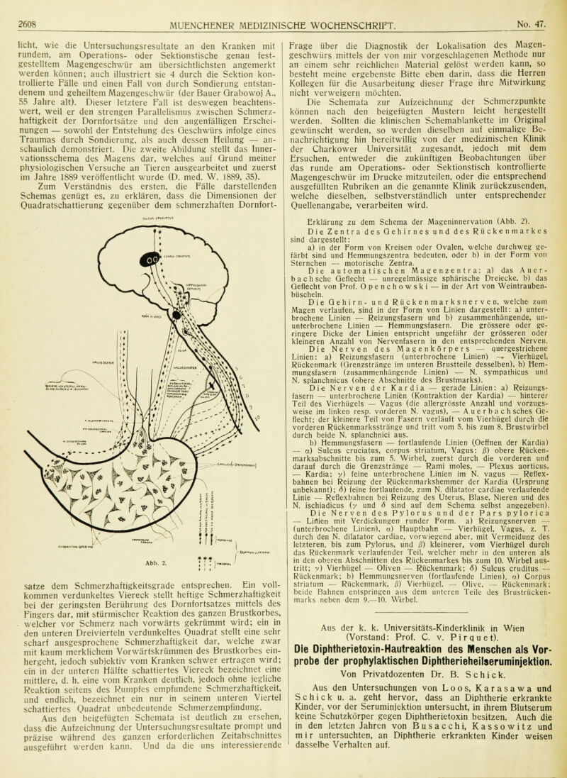 licht, wie die Untersuchungsresultate an den Kranken mit rundem, am Operations- oder Sektionstische genau fest- gestelltem Magengeschwür am übersichtlichsten angemerkt werden können; auch illustriert sie 4 durch die Sektion kon- trollierte Fälle und einen Fall von durch Sondierung entstan- denem und geheiltem Magengeschwür (der Bauer Grabowoj A., 55 Jahre alt). Dieser letztere Fall ist deswegen beachtens- wert, weil er den strengen Parallelismus zwischen Schmerz- haftigkeit der Dornfortsätze und den augenfälligen Erschei- nungen — sowohl der Entstehung des Geschwürs infolge eines Traumas durch Sondierung, als auch dessen Heilung — an- schaulich demonstriert. Die zweite Abildung stellt das Inner- vationsschema des Magens dar, welches auf Grund meiner physiologischen Versuche an Tieren ausgearbeitet und zuerst im Jahre 1889 veröffentlicht wurde (D. med. W. i8S9, 35). Zum Verständnis des ersten, die Fälle darstellenden Schemas genügt es, zu erklären, dass die Dimensionen der Quadratschattierung gegenüber dem schmerzhaften Dornfort- ■■■!■«-.». un Abb. 2. satze dem Schmerzhaftigkeitsgrade entsprechen. Ein voll- kommen verdunkeltes Viereck stellt heftige Schmerzhaftigkeit bei der geringsten Berührung des Dornfortsatzes mittels des Fingers dar, mit stürmischer Reaktion des ganzen Brustkorbes, welcher vor Schmerz nach vorwärts gekrümmt wird; ein in den unteren Dreivierteln verdunkeltes Quadrat stellt eine sehr scharf ausgesprochene Schmerzhaftigkeit dar, welche zwar mit kaum merklichem Vorwärtskrümmen des Brustkorbes ein- hergeht, jedoch subjektiv vom Kranken schwer ertragen wird; ein in der unteren Hälfte schattiertes Viereck bezeichnet eine mittlere, d. h. eine vom Kranken deutlich, jedoch ohne jegliche Reaktion seitens des Rumpfes empfundene Schmerzhaftigkeit, und endlich, bezeichnet ein nur in seinem unteren Viertel schattiertes Quadrat unbedeutende Schmerzempfindung. Aus den beigefügten Schemata ist deutlich zu ersehen, dass die Aufzeichnung der Untersuchungsresultate prompt und präzise während des ganzen erforderlichen Zeitabschnittes ausgeführt werden kann. Und da die uns interessierende Frage über die Diagnostik der Lokalisation des Magen- geschwürs mittels der von mir vorgeschlagenen Methode nur an einem sehr reichlichen Material gelöst werden kann, so besteht meine ergebenste Bitte eben darin, dass die Herren Kollegen für die Ausarbeitung dieser Frage ihre Mitwirkung nicht verweigern möchten. Die Schemata zur Aufzeichnung der Schmerzpunktc können nach den beigefügten Mustern leicht hergestellt werden. Sollten die klinischen Schemablankette im Original gewünscht werden, so werden dieselben auf einmalige Be- nachrichtigung hin bereitwillig von der medizinischen Klinik der Charkower Universität zugesandt, jedoch mit dem Ersuchen, entweder die zukünftigen Beobachtungen über das runde am Operations- oder Sektionstisch kontrollierte Magengeschwür im Drucke mitzuteilen, oder die entsprechend ausgefüllten Rubriken an die genannte Klinik zurückzusenden, welche dieselben, selbstverständlich unter entsprechender Quellenangabe, verarbeiten wird. Erklärung zu dem Schema der Mageninnervation (Abb. 2). Die Zentra des Gehirnes und des Rückenmarkes sind dargestellt: a) in der Form von Kreisen oder Ovalen, welche durchweg ge- färbt sind und Hemmungszentra bedeuten, oder b) in der Form von Sternchen — motorische Zentra. Die automatischen Magenzentra: a) das Auer- bach sehe Geflecht — unregelmässige sphärische Dreiecke, b) das Geflecht von Prof. Openchowski — in der Art von Weintrauben- büscheln. Die Gehirn- und Rückenmarksnerven, welche zum Magen verlaufen, sind in der Form von Linien dargestellt: a) unter- brochene Linien — Reizungsfasern und b) zusammenhängende, un- unterbrochene Linien — Hemmungsfasern. Die grössere oder ge- ringere Dicke der Linien entspricht ungefähr der grösseren oder kleineren Anzahl von Nervenfasern in den entsprechenden Nerven. Die Nerven des Magenkörpers — quergestrichene Linien: a) Reizungsfasern (unterbrochene Linien) -^ Vierhügel, Rückenmark (Grenzstränge im unteren Brustteile desselben), b) Hem- mungsfasern (zusammenhängende Linien) — N. sympathicus und N. splanchnicus (obere Abschnitte des Brustmarks). Die Nerven der Kardia — gerade Linien: a) Reizungs- fasern — unterbrochene Linien (Kontraktion der Kardia) — hinterer Teil des Vierhügels — Vagus (die allergrösste Anzahl und vorzugs- weise im linken resp. vorderen N. vagus), — A u e r b a c h sches Ge- flecht; der kleinere Teil von Fasern verläuft vom Vierhügel durch die vorderen Rückenmarksstränge und tritt vom 5. bis zum 8. Brustwirbel durch beide N. splanchnici aus. b) Hemmungsfasern — fortlaufende Linien (Oeffnen der Kardia) — o) Sulcus cruciatus, corpus striatum, Vagus: ß) obere Rücken- marksabschnitte bis zum 5. Wirbel, zuerst durch die vorderen und darauf durch die Grenzstränge — Rami moles, — Plexus aorticus, — Kardia; y) feine unterbrochene Linien im N. vagus — Reflex- bahnen bei Reizung der Rückenmarkshemmer der Kardia (Ursprung unbekannt); 6) feine fortlaufende, zum N. dilatator cardiae verlaufende Linie — Reflexbahnen bei Reizung des Uterus, Blase, Nieren und des N. ischiadicus (y und 6 sind auf dem Schema selbst angegeben). Die Nerven des Pylorus und der Pars pylorica — Linien mit Verdickungen runder Form, a) Reizungsnerven — (unterbrochene Linien), a) Hauptbahn — Vierhügel, Vagus, z. T. durch den N. dilatator cardiae, vorwiegend aber, mit Vermeidung des letzteren, bis zum Pylorus, und ß) kleinerer, vom Vierhügel durch das Rückenmark verlaufender Teil, welcher mehr in den unteren als in den oberen Abschnitten des Rückenmarkes bis zum 10. Wirbel aus- tritt; y) Vierhügel — Oliven — Rückenmark; <5) Sulcus cruditus — Rückenmark; b) Hemmungsnerven (fortlaufende Linien), tx) Corpus striatum — Rückenmark, ß) Vierhügel, — Olive, — Rückenmark; beide Bahnen entspringen aus dem unteren Teile des Brustrücken- marks neben dem 9.—10. Wirbel. Aus der k. k. Universitäts-Kinderklinik in Wien (Vorstand: Prof. C. v. Pirquet). Die Diphtherietoxin-Hautreaktion des Menschen als Vor- probe der prophylaktischen Diphtherieheilseruminjektion. Von Privatdozenten Dr. B. Schick. Aus den Untersuchungen von Loos, Karasawa und Schick u. a. geht hervor, dass an Diphtherie erkrankte Kinder, vor der Seruminjektion untersucht, in ihrem Blutserum keine Schutzkörper gegen Diphtherietoxin besitzen. Auch die in den letzten Jahren von Busacchi, Kassowitz und m i r untersuchten, an Diphtherie erkrankten Kinder weisen dasselbe Verhalten auf.