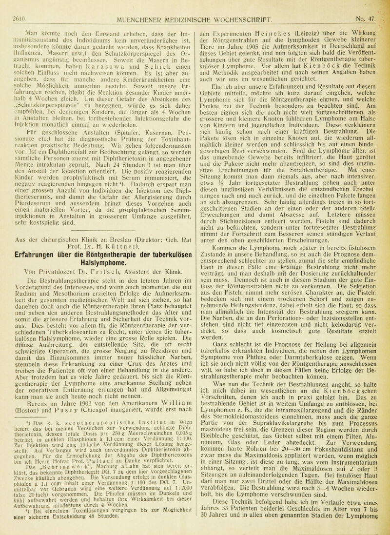 Man konnte noch den Einwand erheben, dass der lm- munitätszustand des Individuums kein unveränderlicher ist. insbesondere könnte daran gedacht werden, dass Krankheiten (Influenza, Masern usw.) den Schutzkörperspiegel des Or- ganismus ungünstig beeinflussen. Soweit die Masern in Be- tracht kommen, haben K a r a s a w a und Schick einen solchen Einfluss nicht nachweisen können. Es ist aber zu- zugeben, dass für manche andere Kinderkrankheiten eine solche Möglichkeit immerhin besteht. Soweit unsere Er- fahrungen reichen, bleibt die Reaktion gesunder Kinder inner- halb 4 Wochen gleich. Um dieser Gefahr des Absinkens des ..Schutzkörperspiegels zu begegnen, würde es sich daher empfehlen, bei denjenigen Kindern, die länger als 4 Wochen in Anstalten bleiben, bei fortbestehender Infektionsgefahr die Injektion monatlich einmal zu wiederholen. Für geschlossene Anstalten (Spitäler. Kasernen. Pen- sionate etc.) hat die diagnostische Prüfung der Toxinhaut- rcaktion praktische Bedeutung. Wir gehen folgendermassen vor: Ist ein Diphtheriefall zur Beobachtung gelangt, so werden sämtliche Personen zuerst mit Diphtherietoxin in angegebener Menge intrakutan geprüft. Nach 24 Stunden 3) ist man über den Ausfall der Reaktion orientiert. Die positiv reagierenden Kinder werden prophylaktisch mit Serum immunisiert, die negativ reagierenden hingegen nicht4). Dadurch erspart man einer grossen Anzahl von Individuen die Injektion des Diph- therieserums, und damit die Gefahr der Allergisierung durch Pferdeserum und ausserdem bringt dieses Vorgehen auch einen materiellen Vorteil, da die prophylaktischen Serum- injektionen in Anstalten in grösserem Umfange ausgeführt, sehr kostspielig sind. Aus der chirurgischen Klinik zu Breslau (Direktor: Geh. Rat Prof. Dr. H. K ü 11 n e r). Erfahrungen über die Röntgentherapie der tuberkulösen Halslymphome. Von Privatdozent Dr. F r i t s c h, Assistent der Klinik. Die Bestrahlungstherapie steht in den letzten Jahren im Vordergrund des Interesses, und wenn auch momentan die mit Radium und Mesothorium erzielten Erfolge die Aufmerksam- keit der gesamten medizinischen Welt auf sich ziehen, so hat daneben doch auch die Röntgentherapie ihren Platz behauptet und neben den anderen Bestrahlungsmethoden das Alter und somit die grössere Erfahrung und Sicherheit der Technik vor- aus. Dies besteht vor allem für die Röntgentherapie der ver- schiedenen Tuberkulosearten zu Recht, unter denen die tuber- kulösen Halslymphome, wieder eine grosse Rolle spielen. Die diffuse Ausbreitung, der entstellende Sitz, die oft recht schwierige Operation, die grosse Neigung zu Rezidiven und damit das Hinzukommen immer neuer hässlicher Narben, stempeln diese Erkrankung zu einer Crux des Arztes und treiben die Patienten oft von einer Behandlung in die andere. Aber trotzdem hat es viele Jahre gedauert, bis sich die Rönt- gentherapie der Lymphome eine anerkannte Stellung neben der operativen Entfernung errungen hat und Allgemeingut kann man sie auch heute noch nicht nennen. Bereits im Jahre 1902 von den Amerikanern William (Boston) und Pusey (Chicago) inauguriert, wurde erst nach 3) Das k. k. serotherapeutische Institut in Wien liefert das bei meinen Versuchen zur Verwendung gelangte Diph- therietoxin, dessen letale Dosis pro 250 g Meerschweinchen 0,005 g beträgt, in dunklen Qlasphiolen ä 1,1 ccm einer Verdünnung 1:100. Zur Injektion wird eine 10 fache Verdünnung dieser Lösung herge- stellt. Auf Verlangen wird auch unverdünntes Diphtherietoxin ab- gegeben. Für die Ermöglichung der Abgabe des Diphtherietoxins bin ich Herrn Hofrat Prof. Pal tauf zu Danke verpflichtet. Das „Behr i ng wer k, Marburg a/Lahn hat sich bereit er- klärt, das bekannte Diphtheriegift DO. 7 zu dem hier vorgeschlagenen Zwecke käuflich abzugeben. Die Versendung erfolgt in dunklen Qlas- phiolen ü 1,1 ccm Inhalt einer Verdünnung 1:100 des DQ. 7. Un- mittelbar vor Gebrauch wird eine weitere Verdünnung auf 1: 200U (also 20 fach) vorgenommen. Die Phiolen müssen im Dunkeln und kühl aufbewahrt werden und behalten ihre Wirksamkeit bei dieser Aufbewahrung mindestens durch 4 Wochen. 4) Bei einzelnen Toxinlösungen vergingen bis zur Möglichkeit einer sicheren Entscheidung 48 Stunden. den Experimenten Heinekes (Leipzig) über die Wirkung der Röntgenstrahlen auf die lymphoiden Gewebe kleinerer Tiere im Jahre 1905 die Aufmerksamkeit in Deutschland auf dieses Gebiet gelenkt, und nun folgten sich bald die Veröffent- lichungen über gute Resultate mit der Röntgentherapie tuber- kulöser Lymphome. Vor allem hat Kienböck die Technik und Methodik ausgearbeitet und nach seinen Angaben haben auch wir uns im wesentlichen gerichtet. Ehe ich aber unsere Erfahrungen und Resultate auf diesem Gebiete mitteile, möchte ich kurz darauf eingehen, welche Lymphome sich für die Röntgentherapie eignen, und welche Punkte bei der Technik besonders zu beachten sind. Am besten eignen sich die noch nicht weit fortgeschrittenen, als grössere und kleinere Knoten fühlbaren Lymphome am Halse von Kindern und jugendlichen Individuen. Diese verkleinern sich häufig schon nach einer kräftigen Bestrahlung. Die Pakete lösen sich in einzelne Knoten auf, die wiederum all- mählich kleiner werden und schliesslich bis auf einen binde- gewebigen Rest verschwinden. Sind die Lymphome älter, ist das umgebende Gewebe bereits infiltriert, die Haut gerötet und die Pakete nicht mehr abzugrenzen, so sind dies ungün- stige Erscheinungen für die Strahlentherapie. Mit einer Sitzung kommt man dann niemals aus, aber nach intensiver, etwa A Jahr fortgesetzter Bestrahlung gehen auch unter diesen ungünstigen Verhältnissen die entzündlichen Erschei- nungen nach und nach zurück, und die einzelnen Pakete fangen an sich abzugrenzen. Sehr häufig allerdings treten in so fort- geschrittenen Stadien an der einen oder der anderen Stelle Erweichungen und damit Abszesse auf. Letztere müssen durch Stichinzisionen entleert werden, Fisteln sind dadurch nicht zu befürchten, sondern unter fortgesetzter Bestrahlung nimmt der Fortschritt zum Besseren seinen ständigen Verlauf unter den oben geschilderten Erscheinungen. Kommen die Lymphome noch später in bereits fistulösem Zustande in unsere Behandlung, so ist auch die Prognose dem- entsprechend schlechter zu stellen, zumal die sehr empfindliche Haut in diesen Fälle eine kräftige Bestrahlung nicht mehr verträgt, und man deshalb mit der Dosierung zurückhaltender sein muss. Dennoch ist auch in diesem Stadium der gute Ein- fluss der Röntgenstrahlen nicht zu verkennen. Die Sekretion aus den Fisteln nimmt mehr serösen Charakter an, die Fisteln bedecken sich mit einem trockenen Schorf und zeigen zu- nehmende Heilungstendenz, dabei erholt sich die Haut, so dass man allmählich die Intensität der Bestrahlung steigern kann. Die Narben, die an den Perforations- oder Inzisionsstellen ent- stehen, sind nicht tief eingezogen und nicht keloidartig ver- dickt, so dass auch kosmetisch gute Resultate erzielt werden. Ganz schlecht ist die Prognose der Heilung bei allgemein tuberkulös erkrankten Individuen, die neben den Lymphomen Symptome von Phthise oder Darmtuberkulose zeigen. Wenn ich sie auch nicht völlig von der Röntgentherapie ausschliessen will, so habe ich doch in diesen Fällen keine Erfolge der Be- strahlungstherapie mehr beobachten können. Was nun die Technik der Bestrahlungen angeht, so halte ich mich dabei im wesentlichen an die K i e nb ö ck sehen Vorschriften, denen ich auch in praxi gefolgt bin. Das zu bestrahlende Gebiet ist in weitem Umfange zu entblössen, bei Lymphomen z. B., die die Inframaxillargegend und die Ränder des Sternokleidomastoideus einnehmen, muss auch die ganze Partie von der Supraklavikulargrube bis zum Processus mastoideus frei sein, die Grenzen dieser Region werden durch Bleibleche geschützt, das Gebiet selbst mit einem Filter, Alu- minium, Glas oder Leder abgedeckt. Zur Verwendung kommen harte Röhren bei 20—30 cm Fokushautdistanz und zwar muss die Maximaldosis appliziert werden, wenn möglich in einer Sitzung; ist diese zu lang, was vom Instrumentarium abhängt, so verteilt man die Maximaldosen auf 2 oder 3 Sitzungen an aufeinanderfolgenden Tagen. Bei fistulöser Haut darf man nur zwei Drittel oder die Hälfte der Maximaldosen verabfolgen. Die Bestrahlung wird nach 3—4 Wochen wieder- holt, bis die Lymphome verschwunden sind. Diese Technik befolgend habe ich im Verlaufe etwa eines Jahres 33 Patienten beiderlei Geschlechts im Alter von 7 bis 30 Jahren und in allen oben genannten Stadien der Lymphome