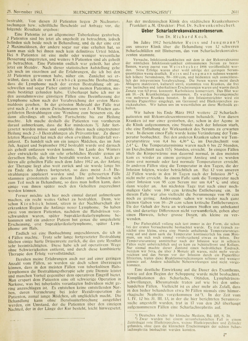 bestrahlt. Von diesen 33 Patienten liegen 20 Nachunter- suchungen bzw. schriftliche Bescheide auf Anfrage vor, die folgende Resultate ergeben: Eine Patentin ist an allgemeiner Tuberkulose gestorben. 2 Patienten sind bis jetzt als ungeheilt zu betrachten, jedoch befinden sich beide noch in Behandlung, und da der eine erst 2 Maximaldosen, der andere sogar nur eine erhalten hat, so kann man sich bei ihnen noch kein definitives Urteil bilden. Bei 8 Patienten ist eine mehr oder weniger wesentliche Besserung eingetreten, und weitere 8 Patienten sind als geheilt zu betrachten. Eine Patientin endlich war geheilt, hat aber jetzt ein Rezidiv. Nach dieser statistischen Aufstellung gehe ich noch im einzelnen auf die Erfahrungen, die ich bei den 33 Patienten gewonnen habe, näher ein. Zunächst sei er- wähnt, dass ich die von Kienböck gemachte Beobachtung, dass die Lymphome nach der ersten Bestrahlung oft an- schwellen und sogar Fieber eintritt bei meinen Patienten, nie- mals bestätigt gefunden habe. Ueberhaupt habe ich nur in den ausnahmsweise günstigen Fällen eine Beeinflussung der Lymphome schon nach der Verabreichung der ersten Maxi- maldosis gesehen. In der grössten Mehrzahl der Fälle trat erst nach 2—4 in einem Zwischenraum von 3—4 Wochen aus- geführten Bestrahlungen eine Wendung zum besseren ein. die dann allerdings oft schnelle Fortschritte bis zur Heilung machte. Ich mache deshalb die Patienten von vornherein darauf aufmerksam, dass die Kur mindestens lA Jahr fort- gesetzt werden müsse und empfehle ihnen nach eingetretener Heilung noch 2—3 Bestrahlungen als Präventivkur. Zu dieser letzten Massregel hat mich der oben erwähnte Rezidivfall ver- anlasst. Es handelt sich um ein junges Mädchen, das im Juni Juli, August und September 1912 bestrahlt wurde und darnach als geheilt entlassen werden konnte. Im Laufe des Winters aber entwickelte sich ein sehr erhebliches Rezidiv genau an derselben Stelle, die früher bestrahlt worden war. Auch ge- hören alle geheilten Fälle noch dem Jahre 1912 an, der Anfang der Therapie liegt also weit zurück und sie wurde lange bis zu Ende des Jahres fortgesetzt, so .dass meist 3—5 Be- strahlungen appliziert worden sind. Die gebesserten Fälle stammen grösstenteils aus diesem Jahre und befinden sich zum Teil noch in Behandlung, so dass man hoffen kann, dass einige von ihnen später noch den Geheilten zugerechnet werden können. Ferner möchte ich hier nocli einmal darauf aufmerksam machen, ein recht weites Gebiet zu bestrahlen. Denn, wie schon Kienböck betont, sitzen in der Nachbarschaft der erkrankten Region die Anfänge neuer Lymphome. So haben zwei von meinen Patienten, nachdem die Halsdrüsen ver- schwunden waren, später Supraklavikularlymphome be- kommen und ein anderer Patient bot genau die umgekehrte Erscheinung, erst Supraklavikularlymphome, später Lym- phome am Hals. Endlich sei eine Beobachtung angeschlossen, die ich in 4 Fällen machte. Trotz sehr lange fortgesetzter Bestrahlung blieben einige harte Drüsenreste zurück, die das gute Resultat sehr beeinträchtigten. Diese habe ich auf operativem Wege ohne Schwierigkeiten entfernt, und durch diese kombinierte Therapie den Erfolg vervollständigt. Beruhen meine Erfahrungen auch nur auf einer geringen Anzahl vom Fällen, so werden sie doch schon überzeugen können, dass in den meisten Fällen von tuberkulösen Hals- lymphomen die Bestrahlungstherapie sehr gute Dienste leistet und manchen Vorteil gegenüber dem operativen Eingriff bietet. Man erspart dem Patienten eine oft schwierige Operation in Narkose, was bei tuberkulös veranlagten Individuen nicht ge- ring anzuschlagen ist. Es entstehen keine entstellenden Nar- ben, deren Vermehrung bei jeder Rezidivoperation die Patienten, zumal junge Mädchen, oft unglücklich macht. Die Behandlung kann ohne Berufsunterbrechung ausgeführt werden, ein Umstand, der die Patienten über den einzigen Nachteil, der in der Länge der Kur bestellt, leicht hinwegsetzt. Aus der medizinischen Klinik des städtischen Krankenhauses Frankfurt a.M. (Direktor: Prof. Dr. Schwenkenbecher). Ueber Scharlachrekonvaleszentenserum. Von Dr. Richard Koch. Im Jahre 1912 berichteten Reiss und Jung mann') aus unserer Klinik über die Behandlung von 12 schweren Seharlachfällen mit Blutserum, das von Scharlachrekonvales- zenten stammte. Versuche, Infektionskrankheiten mit dem in der Rekonvaleszenz der nämlichen Infektionskrankheit entnommenen Serum zu beein- flussen, waren zuerst von Weissbecker 1896 veröffentlicht wor- den. Seine Erfolge waren aber wohl infolge der geringen Serum- quantitäten wenig deutlich. Reiss und Jungmann nahmen wesent- lich höhere Serumdosen, 50—lOUccm, und bedienten sich ausschliess- lich der intravenösen Verabreichung. Die Seren waren meist durch Ablagern inaktiviert, kulturell steril, stammten von Kranken, die frei von luetischen und tuberkulösen Erscheinungen waren und waren durch Zusatz von 0,5 proz. konzentr. Karbolsäure konserviert. Das Blut war am 18.—24. Kraukheitstage entnommen. Es wurden Serumgemische von mehreren Kranken benutzt. In den Infusionstrichter wird ein steriles Papierfilter eingelegt, um Gerinnsel und Blutkörperchen zu- rückzuhalten. Wir haben uns im wesentlichen an diese Methodik ge- halten. Wir haben bis Ende März 1913 weitere 22 Scharlach- patienten mit Rekonvaleszentenserum behandelt. Von diesen Kranken ist nur einer gestorben, der, schon in der Agone in die Klinik aufgenommen, eine Stunde nach der Infusion starb, ehe eine Entfaltung der Wirksamkeit des Serums zu erwarten war. In diesem einen Falle wurde keine Veränderung der Tem- peratur beobachtet. Bei den anderen Kranken sahen wir Tem- peraturstürze von 0,4 bis 4,30u C, im Durchschnitt von 2.4° C. Die Temperaturminima waren nach 6 bis 22 Stunden, im Durchschnitt nach 11J4 Stunden, erreicht. In einigen Fällen blieb die Körperwärme nun dauernd normal, in den meisten kam es wieder zu einem geringen Anstieg und es wurden dann erst normale oder fast normale Temperaturen erreicht. In anderen Fällen stieg die Temperatur in den Tagen, die der Infusion folgten, wieder beträchtlich an. Bei 12 von unseren 22 Fällen wurde in den 10 Tagen nach der Infusion 39° C nicht mehr erreicht. In einem Falle sank die Temperatur nach einer Infusion von 95 cem Serum nur um 0.4 C und stieg dann wieder an. Am nächsten Tage trat nach einer noch- maligen Gabe von 100 cem kritische Entfieberung ein. In diesem Falle war also vielleicht die Serummenge von 95 cem noch zu gering. Anderemale sahen wir wieder nach ganz kleinen Gaben von 10—20 cem schon kritische Entfieberungen. Da der Gehalt der Sera an wirksamen Stoffen uns unbekannt ist, sind derartige Differenzen nicht verwunderlich, geben aber einen Hinweis, lieber grosse Dosen, als kleine zu ver- wenden. Der Fieberabfall vollzog sich fast immer in der Form, die schon bei der ersten Versuchsreihe beobachtet wurde. Es trat typisch zu- nächst eine kleine, etwa eine Stunde anhaltende Temperatursteigc- rung auf und dann sank die Temperatur kontinuierlich bis zum Mini- mum, um sich noch einmal vorübergehend etwas zu heben. Der Temperaturanstieg unmittelbar nach der Infusion war in seltenen Fällen nicht unbeträchtlich und es kam zu Schüttelfrost und Kollaps. Nur einmal machte dieser Zustand einen bedrohlichen Eindruck. Seitdem wir Sera, die über 3 Monate alt waren, nicht mehr verab- reichten und das Serum vor der Infusion durch ein Papierfilter filtrierten, traten diese Reaktionserscheinungen seltener und wehiger intensiv auf. Andere schädliche Nebenwirkungen sind nicht vorge- kommen. Eine deutliche Einwirkung auf die Dauer des Exanthems, sowie auf den Beginn der Schuppimg wurde nicht beobachtet. Komplikationen des Scharlachs, Otitiden, Lymphdrüsen- Schwellungen, Rheumatoide traten auf wie bei den unbe- handelten Fällen. Vielleicht ist es aber mehr als Zufall, dass in den bisher behandelten etwa 50 Fällen niemals eine hämor- rhagische Nephritis vorgekommen ist). In der Zeit vom 1. IV. 12 bis 31. III. 13, in der die hier berichteten Serumver- suche angestellt wurden, trat in 17 von den 2()3 überhaupt aufgenommenen Fällen eine Scharlachuephritis auf. M Deutsches Archiv für klinische Medizin, Bd. 105, S. 70. ) Zwar wurden bei einem serumbehandelten Fall in einem Zcntrifugat rote Blutkörperchen, weisse Blutkörperchen und Zylinder gefunden, ohne dass die klinischen Erscheinunger der echten Schar- lachnephritis beobachtet werden konnten. 2-