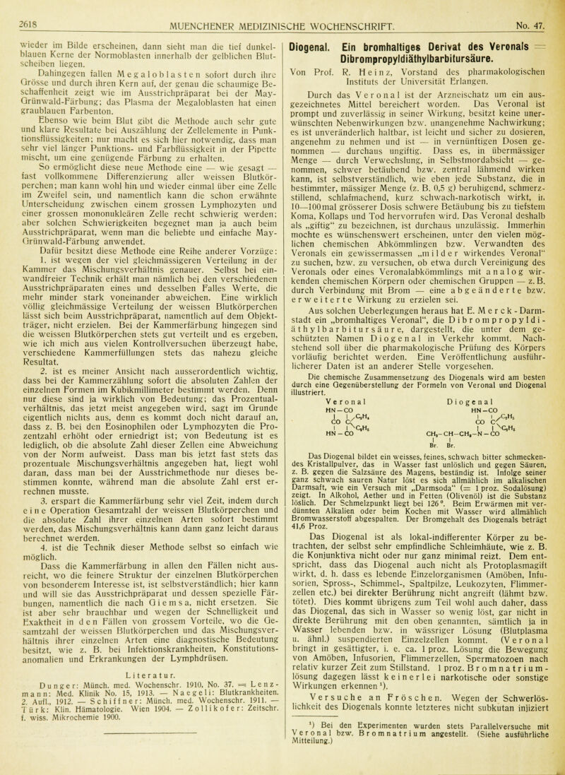 wieder im Bilde erscheinen, dann sieht man die tief dunkel- blauen Kerne der Normoblasten innerhalb der gelblichen Blut- scheiben liegen. Dahingegen fallen Megalob lasten sofort durch ihre Grösse und durch ihren Kern auf, der genau die schaumige Be- schaffenheit zeigt wie im Ausstrichpräparat bei der May- Grünwald-Färbung; das Plasma der Megaloblasten hat einen graublauen Farbenton. Ebenso wie beim Blut gibt die Methode auch sehr gute und klare Resultate bei Auszählung der Zellelemente in Punk- tionsflüssigkeiten; nur macht es sich hier notwendig, dass man sehr viel länger Punktions- und Farbflüssigkeit in der Pipette mischt, um eine genügende Färbung zu erhalten. So ermöglicht diese neue Methode eine — wie gesagt — fast vollkommene Differenzierung aller weissen Blutkör- perchen; man kann wohl hin und wieder einmal über eine Zelle im Zweifel sein, und namentlich kann die schon erwähnte Unterscheidung zwischen einem grossen Lymphozyten und einer grossen mononukleären Zelle recht schwierig werden; aber solchen Schwierigkeiten begegnet man ja auch beim Ausstrichpräparat, wenn man die beliebte und einfache May- Grünwald-Färbung anwendet. Dafür besitzt diese Methode eine Reihe anderer Vorzüge: 1. ist wegen der viel gleichmässigeren Verteilung in der Kammer das Mischungsverhältnis genauer. Selbst bei ein- wandfreier Technik erhält man nämlich bei den verschiedenen Ausstrichpräparaten eines und desselben Falles Werte, die mehr minder stark voneinander abweichen. Eine wirklich völlig gleichmässige Verteilung der weissen Blutkörperchen lässt sich beim Ausstrichpräparat, namentlich auf dem Objekt- träger, nicht erzielen. Bei der Kammerfärbung hingegen sind die weissen Blutkörperchen stets gut verteilt und es ergeben, wie ich mich aus vielen Kontrollversuchen überzeugt habe, verschiedene Kammerfüllungen stets das nahezu gleiche Resultat. 2. ist es meiner Ansicht nach ausserordentlich wichtig, dass bei der Kammerzählung sofort die absoluten Zahlen der einzelnen Formen im Kubikmillimeter bestimmt werden. Denn nur diese sind ja wirklich von Bedeutung; das Prozentual- verhältnis, das jetzt meist angegeben wird, sagt im Grunde eigentlich nichts aus, denn es kommt doch nicht darauf an, dass z. B. bei den Eosinophilen oder Lymphozyten die Pro- zentzahl erhöht oder erniedrigt ist; von Bedeutung ist es lediglich, ob die absolute Zahl dieser Zellen eine Abweichung von der Norm aufweist. Dass man bis jetzt fast stets das prozentuale Mischungsverhältnis angegeben hat, liegt wohl daran, dass man bei der Ausstrichmethode nur dieses be- stimmen konnte, während man die absolute Zahl erst er- rechnen musste. 3. erspart die Kammerfärbung sehr viel Zeit, indem durch eine Operation Gesamtzahl der weissen Blutkörperchen und die absolute Zahl ihrer einzelnen Arten sofort bestimmt werden, das Mischungsverhältnis kann dann ganz leicht daraus berechnet werden. 4. ist die Technik dieser Methode selbst so einfach wie möglich. Dass die Kammerfärbung in allen den Fällen nicht aus- reicht, wo die feinere Struktur der einzelnen Blutkörperchen von besonderem Interesse ist, ist selbstverständlich; hier kann und will sie das Ausstrichpräparat und dessen spezielle Fär- bungen, namentlich die nach G i e m s a, nicht ersetzen. Sie ist aber sehr brauchbar und wegen der Schnelligkeit und Exaktheit in d e n Fällen von grossem Vorteile, wo die Ge- samtzahl der weissen Blutkörperchen und das Mischungsver- hältnis ihrer einzelnen Arten eine diagnostische Bedeutung besitzt, wie z. B. bei Infektionskrankheiten, Konstitutions- anomalien und Erkrankungen der Lymphdrüsen. Literatur. Dunger: Münch. med. Wochenschr. 1910, No. 37. == Lenz- mann: Med. Klinik No. 15, 1913. — Naegeli: Blutkrankheiten. 2 Aufl., 1912. — Schiff ner: Münch. med. Wochenschr. 1911. — Türk: Klin. Hämatologie. Wien 1904. — Zollikofer: Zeitschr. f. wiss. Mikrochemie 1900. Diogenal. Ein bromhaltiges Derivat des Veronals Dibrompropyldiäthylbarbitursäure. Von Prof. R. Heinz, Vorstand des pharmakologischen Instituts der Universität Erlangen. Durch das Veronal ist der Arzneischatz um ein aus- gezeichnetes Mittel bereichert worden. Das Veronal ist prompt und zuverlässig in seiner Wirkung, besitzt keine uner- wünschten Nebenwirkungen bzw. unangenehme Nachwirkung; es ist unveränderlich haltbar, ist leicht und sicher zu dosieren, angenehm zu nehmen und ist — in vernünftigen Dosen ge- nommen — durchaus ungiftig. Dass es, in übermässiger Menge — durch Verwechslung, in Selbstmordabsicht — ge- nommen, schwer betäubend bzw. zentral lähmend wirken kann, ist selbstverständlich, wie eben jede Substanz, die in bestimmter, massiger Menge (z. B. 0,5 g) beruhigend, schmerz- stillend, schlafmachend, kurz schwach-narkotisch wirkt, ir, 10—lOOmal grösserer Dosis schwere Betäubung bis zu tiefstem Koma, Kollaps und Tod hervorrufen wird. Das Veronal deshalb als „giftig zu bezeichnen, ist durchaus unzulässig. Immerhin mochte es wünschenswert erscheinen, unter den vielen mög- lichen chemischen Abkömmlingen bzw. Verwandten des Veronals ein gewissermassen „m i 1 d e r wirkendes Veronal zu suchen, bzw. zu versuchen, ob etwa durch Vereinigung des Veronals oder eines Veronalabkömmlings mit analog wir- kenden chemischen Körpern oder chemischen Gruppen — z. B. durch Verbindung mit Brom — eine abgeänderte bzw. erweiterte Wirkung zu erzielen sei. Aus solchen Ueberlegungen heraus hat E. M e r c k - Darm- stadt ein „bromhaltiges Veronal, die Dibrompropyldi- äthylbarbitursäure, dargestellt, die unter dem ge- schützten Namen Diogenal in Verkehr kommt. Nach- stehend soll über die pharmakologische Prüfung des Körpers vorläufig berichtet werden. Eine Veröffentlichung ausführ- licherer Daten ist an anderer Stelle vorgesehen. Die chemische Zusammensetzung des Diogenals wird am besten durch eine Gegenüberstellung der Formeln von Veronal und Diogenal illustriert. Veronal Diogenal HN-CO HN-CO | \yCJH, CO * HN-CO QH5 CO C • C,HS CH, I Br. CH-CH.-N-CO I Br. I^QH, Das Diogenal bildet ein weisses, feines, schwach bitter schmecken- des Kristallpulver, das in Wasser fast unlöslich und gegen Säuren, z. B. gegen die Salzsäure des Magens, beständig ist. Infolge seiner ganz schwach sauren Natur löst es sich allmählich im alkalischen Darmsaft, wie ein Versuch mit „Darmsoda (= 1 proz. Sodalösung) zeigt. In Alkohol, Aether und in Fetten (Olivenöl) ist die Substanz löslich. Der Schmelzpunkt liegt bei 126°. Beim Erwärmen mit ver- dünnten Alkalien oder beim Kochen mit Wasser wird allmählich Bromwasserstoff abgespalten. Der Bromgehalt des Diogenals beträgt 41,6 Proz. Das Diogenal ist als lokal-indifferenter Körper zu be- trachten, der selbst sehr empfindliche Schleimhäute, wie z. B. die Konjunktiva nicht oder nur ganz minimal reizt. Dem ent- spricht, dass das Diogenal auch nicht als Protoplasmagift wirkt, d. h. dass es lebende Einzelorganismen (Amöben, Infu- sorien, Spross-, Schimmel-, Spaltpilze, Leukozyten, Flimmer- zellen etc.) bei direkter Berührung nicht angreift (lähmt bzw. tötet). Dies kommt übrigens zum Teil wohl auch daher, dass das Diogenal, das sich in Wasser so wenig löst, gar nicht in direkte Berührung mit den oben genannten, sämtlich ja in Wasser lebenden bzw. in wässriger Lösung (Blutplasma u. ähnl.) suspendierten Einzelzellen kommt. (Veronal bringt in gesättigter, i. e. ca. 1 proz. Lösung die Bewegung von Amöben, Infusorien, Flimmerzellen, Spermatozoen nach relativ kurzer Zeit zum Stillstand. 1 proz. Bromnatrium- lösung dagegen lässt keinerlei narkotische oder sonstige Wirkungen erkennen 1). Versuche an Fröschen. Wegen der Schwerlös- lichkeit des Diogenals konnte letzteres nicht subkutan injiziert 1) Bei den Experimenten wurden stets Parallelversuche mit Veronal bzw. B r o m n a t r i u m angestellt. (Siehe ausführliche Mitteilung.)