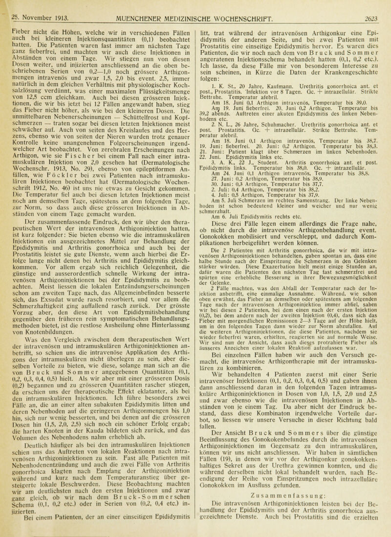 Fieber nicht die Höhen, welche wir in verschiedenen Fällen auch bei kleineren Injektionsquantitäten (0,1) beobachtet hatten. Die Patienten waren fast immer am nächsten Tage ganz fieberfrei, und machten wir auch diese Injektionen in Abständen von einem Tage. Wir stiegen nun von diesen Dosen weiter, und injizierten anschliessend an die oben be- schriebenen Serien von 0,2—1,0 noch grössere Arthigon- mengen intravenös und zwar 1,5, 2,0 bis event. 2,5, immer natürlich in dem gleichen Verhältnis mit physiologischer Koch- salzlösung verdünnt, was einer maximalen Flüssigkeitsmenge von 12,5 ccm gleichkam. Auch bei diesen grösseren Injek- tionen, die wir bis jetzt bei 12 Fällen angewandt haben, stieg das Fieber nicht höher, als wie bei den kleineren Dosen. Die unmittelbaren Nebenerscheinungen — Schüttelfrost und Kopf- schmerzen — traten sogar bei diesen letzten Injektionen meist schwächer auf. Auch von Seiten des Kreislaufes und des Her- zens, ebenso wie von Seiten der Nieren wurden trotz genauer Kontrolle keine unangenehmen Folgeerscheinungen irgend- welcher Art beobachtet. Von zerebralen Erscheinungen nach Arthigon, wie sie Fischer bei einem Fall nach einer intra- muskulären Injektion von 2,0 gesehen hat (Dermatologische Wochenschr. 1913, No. 29), ebenso von epileptiformen An- fällen, wie Fö ekler bei zwei Patienten nach intramusku- lären Injektionen beobachtet hat (Dermatologische Wochen- schrift 1912, No. 46) ist uns nie etwas zu Gesicht gekommen. Die Temperatur fiel auch bei diesen letzten Injektionen meist noch am demselben Tage, spätestens an dem folgenden Tage, zur Norm, so dass auch diese grösseren Injektionen in Ab- ständen von einem Tage gemacht wurden. Der zusammenfassende Eindruck, den wir über den thera- peutischen Wert der intravenösen Arthigoninjektion hatten, ist kurz folgender: Sie bieten ebenso wie die intramuskulären Injektionen ein ausgezeichnetes Mittel zur Behandlung der Epididymitis und Arthritis gonorrhoica und auch bei der Prostatitis leistet sie gute Dienste, wenn auch hierbei die Er- folge lange nicht denen bei Arthritis und Epididymitis gleich- kommen. Vor allem ergab sich reichlich Gelegenheit, die günstige und ausserordentlich schnelle Wirkung der intra- venösen Arthigoninjektionen bei der Epididymitis zu beob- achten. Meist Hessen die lokalen Entzündungserscheinungen schon am zweiten Tage nach, das Allgemeinbefinden besserte sich, das Exsudat wurde rasch resorbiert, und vor allem die Schmerzhaftigkeit ging auffallend rasch zurück. Der grösste Vorzug aber, den diese Art von Epididymitisbehandlung gegenüber den früheren rein symptomatischen Behandlungs- methoden bietet, ist die restlose Ausheilung ohne Hinterlassung von Knotenbildungen. Was den Vergleich zwischen dem therapeutischen Wert der intravenösen und intramuskulären Arthigoninjektionen an- betrifft, so schien uns die intravenöse Applikation des Arthi- gons der intramuskulären nicht überlegen zu sein, aber die- selben Vorteile zu bieten, wie diese, solange man sich an die von Brück und Sommer angegebenen Quantitäten (0,1, 0,2, 0,3, 0,4, 0,5) hielt. Als wir aber mit einer grösseren Dosis (0,2) begannen und zu grösseren Quantitäten rascher stiegen, da erschien uns der therapeutische Effekt eklatanter, als bei den intramuskulären Injektionen. Ich führe besonders zwei Fälle an, die an einer alten subakuten Epididymitis litten und deren Nebenhoden auf die geringeren Arthigonmengen bis 1,0 hin, sich nur wenig besserten, und bei denen auf die grösseren Dosen hin (1,5, 2,0, 2,5) sich noch ein schöner Erfolg ergab; die harten Knoten in der Kauda bildeten sich zurück, und das Volumen des Nebenhodens nahm erheblich ab. Deutlich häufiger als bei den intramuskulären Injektionen schien uns das Auftreten von lokalen Reaktionen nach intra- venösen Arthigoninjektionen zu sein. Fast alle Patienten mit Nebenhodenentzündung und auch die zwei Fälle von Arthritis gonorrhoica klagten nach Empfang der Arthigoninjektion während und kurz nach dem Temperaturanstieg über ge- steigerte lokale Beschwerden. Diese Beobachtung machten wir am deutlichsten nach den ersten Injektionen und zwar ganz gleich, ob wir nach dem Br u ck-Sommer sehen Schema (0,1, 0,2 etc.) oder in Serien von (0,2, 0,4 etc.) in- jizierten. Bei einem Patienten, der an einer einseitigen Epididymitis litt, trat während der intravenösen Arthigonkur eine Epi- didymitis der anderen Seite, und bei zwei Patienten mit Prostatitis eine einseitige Epididymitis hervor. Es waren dies Patienten, die wir noch nach dem von Brück und Sommer angeratenen Injektionsschema behandelt hatten (0,1, 0,2 etc.). Ich lasse, da diese Fälle mir von besonderem Interesse zu sein scheinen, in Kürze die Daten der Krankengeschichte folgen: 1. K. St., 20 Jahre, Kaufmann. Urethritis gonorrhoica ant. et post., Prostatitis. 'Infektion vor 8 Tagen. Qc. + intrazellulär. Strikte Bettruhe. Temperatur afebril. Am 18. Juni 0,1 Arthigon intravenös, Temperatur bis 39,0. Am 19. Juni fieberfrei. 20. Juni 0,2 Arthigon. Temperatur bis 39,2 abends. Auftreten einer akuten Epididymitis des linken Neben- hodens etc. 2. N. L., 26 Jahre, Schuhmacher. Urethritis gonorrhoica ant. et post. Prostatitis. Qc. + intrazellulär. Strikte Bettruhe. Tem- peratur afebril. Am 18. Juni 0,1 Arthigon intravenös, Temperatur bis 38,7. 19. Juni: fieberfrei. 20. Juni: 0,2 Arthigon. Temperatur bis 38,3. 21. Juni: Patient klagt über Schmerzen im linken Nebenhoden. 22. Juni. Epididymitis links etc. 3. A. K., 22 J., Student. Arthritis gonorrhoica ant. et post. Fpididymitis links. Temperatur bis 38,0. Qc. + intrazellulär. Am 24. Juni 0,1 Arthigon intravenös, Temperatur bis 38,8. 27. Juni: 0,2 Arthigon, Temperatur bis 38,9. 30. Juni: 0,3 Arthigon, Temperatur bis 37,7. 2. Juli: 0,4 Arthigon, Temperatur bis 38,2. 4. Juli: 0,5 Arthigon, Temperatur bis 37,9. Am 5. Juli Schmerzen im rechten Samenstrang. Der linke Neben- hoden ist schon bedeutend kleiner und weicher und nur wenig schmerzhaft. Am 6. Juli Epididymitis rechte etc. Diese drei Fälle legen einem allerdings die Frage nahe, ob nicht durch die intravenöse Arthigonbehandlung event. Gonokokken mobilisiert und verschleppt, und dadurch Kom- plikationen herbeigeführt werden können. Die 2 Patienten mit Arthritis gonorrhoica, die wir mit intra- venösen Arthigoninjektionen behandelten, gaben spontan an, dass eine halbe Stunde nach der Einspritzung die Schmerzen in den Gelenken stärker würden. Diese Exazerbation hielt meist einige Stunden an, dafür waren die Patienten den nächsten Tag fast schmerzfrei und spürten eine erhebliche Besserung in ihrer Bewegungsmöglichkeit der Gelenke. 2 Fälle machten, was den Abfall der Temperatur nach der In- jektion anbetrifft, eine einmalige Ausnahme. Während, wie schon oben erwähnt, das Fieber an demselben oder spätestens am folgenden Tage nach der intravenösen Arthigoninjektion immer abfiel, sahen wir bei diesen 2 Patienten, bei dem einen nach der ersten Injektion (0,2), bei dem andern nach der zweiten Injektion (0,4), dass sich das Fieber mit morgendlichen Remissionen 2—3 Tage auf der Höhe hielt, um in den folgenden Tagen dann wieder zur Norm abzufallen. Auf die weiteren Arthigoninjektionen, die diese Patienten, nachdem sie wieder fieberfrei waren, erhielten, reagierten sie auf normale Weise. Wir sind nun der Ansicht, dass auch dieses protrahierte Fieber als äusseres Anzeichen einer lokalen Reaktion aufzufassen war. Bei einzelnen Fällen haben wir auch den Versuch ge- macht, die intravenöse Arthigontherapie mit der intramusku- lären zu kombinieren. Wir behandelten 4 Patienten zuerst mit einer Serie intravenöser Injektionen (0,1, 0,2, 0,3, 0,4, 0,5) und gaben ihnen dann anschliessend daran in den folgenden Tagen intramus- kuläre Arthigoninjektionen in Dosen von 1,0, 1,5, 2,0 und 2,5 und zwar ebenso wie die intravenösen Injektionen in Ab- ständen von je einem Tag. Da aber nicht der Eindruck be- stand, dass diese Kombinaton irgendwelche Vorteile dar- bot, so Hessen wir unsere Versuche in dieser Richtung bald fallen. Der Ansicht Brück und Sommers über die günstige Beeinflussung des Gonokokenbefundes durch die intravenösen Arthigoninjektionen im Gegensatz zu den intramuskulären, können wir uns nicht anschliessen. Wir haben in sämtlichen Fällen (19), in denen wir vor der Arthigonkur gonokokken- haltiges Sekret aus der Urethra gewinnen konnten, und die während derselben nicht lokal behandelt wurden, nach Be- endigung der Reihe von Einspritzungen noch intrazelluläre Gonokokken im Ausfluss gefunden. Zusammenfassung: Die intravenösen Arthigoninjektionen leisten bei der Be- handlung der Epididymitis und der Arthritis gonorrhoica aus- gezeichnete Dienste. Auch bei Prostatitis sind die erzielten