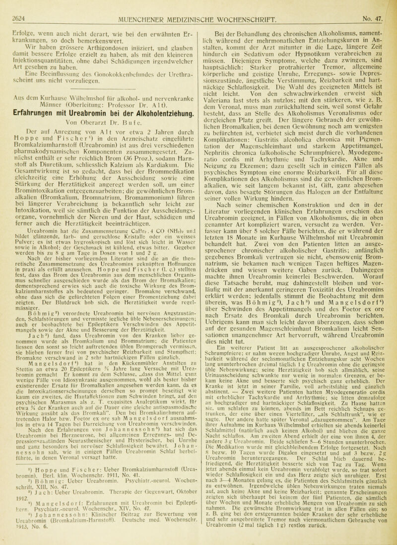 Erfolge, wenn auch nicht derart, wie bei den erwähnten Er- krankungen, so doch bemerkenswert. Wir haben grössere Arthigondosen injiziert, und glauben damit bessere Erfolge erzielt zu haben, als mit den kleineren Injektionsquantitäten, ohne dabei Schädigungen irgendwelcher Art gesehen zu haben. Eine Beeinflussung des Qonokokkenbefundes der Urcthra- scheint uns nicht vorzuliegen. Aus dem Kurhause Wilhelmshof für alkohol- und nervenkranke Männer (Oberleitung: Professor Dr. Alt). Erfahrungen mit Ureabromin bei der Alkoholentziehung. Von Oberarzt Dr. B u f e. Der auf Anregung von Alt vor etwa 2 Jahren durch Hoppe und Fischer1) in den Arzneischatz eingeführte Bromkalziumharnstoff (Ureabromin) ist aus drei verschiedenen pharmakodynamischen Komponenten zusammengesetzt. Zu- nächst enthält er sehr reichlich Brom (36 Proz.). sodann Harn- stoff als Diuretikum, schliesslich Kalzium als Kardiakum. Die Gesamtwirkung ist so gedacht, dass bei der Brommedikation gleichzeitig eine Erhöhung der Ausscheidung sowie eine Stärkung der Herztätigkeit angeregt werden soll, um einer Bromintoxikation entgegenzuarbeiten; die gewöhnlichen Brom- alkalien (Bromkalium, Bromnatrium, Bromammonium) führen bei längerer Verabreichung ja bekanntlich sehr leicht zur Intoxikation, weil sie sämtlich die Funktion der Ausscheidungs- organe, vornehmlich der Nieren und der Haut, schädigen und ferner auch die Herztätigkeit beeinträchtigen. Ureabromin hat die Zusammensetzung CaBr». 4 CO (NH'j)l> imJ bildet glänzende, färb- und geruchlose Kristalle oder ein weisses Pulver; es ist etwas hygroskopisch und löst sich leicht in Wasser sowie in Alkohol; der Geschmack ist kühlend, etwas bitter. Gegeben werden bis zu 8 g am Tage in Dosen von und Nach der bisher vorliegenden Literatur sind die an die theo- retische Zusammensetzung des Ureabromins geknüpften Hoffnungen in praxi als erfüllt anzusehen. Hoppe und Fischer (1. c.) stellten fest, dass das Brom des Ureabromin aus dem menschlichen Organis- mus schneller ausgeschieden wurde als das Brom der Bromalkalien; dementsprechend erwies sich auch die toxische Wirkung des Brom- kalziumharnstoffes als bedeutend geringer. Bromakne verschwand, ohne dass sich die gefürchteten Folgen einer Bromentziehung dabei zeigten. Der Blutdruck hob sich, die Herztätigkeit wurde regel- mässiger. Böhm ig2) verordnete Ureabromin bei nervösen Angstzustän- den, Schlafstörungen und vermisste jegliche üble Nebenerscheinungen; auch er beobachtete bei Epileptikern Verschwinden des Appetit- mangels sowie der Akne und Besserung der Herztätigkeit. Jach3) fand, dass Ureabromin von den Kranken lieber ge- nommen wurde als Bromkalium und Bromnatrium: die Patienten Hessen den sonst so leicht auftretenden üblen Bromgeruch vermissen, sie blieben ferner frei von psychischer Reizbarkeit und Stumpfheit; Bromakne verschwand in 2 sehr hartnäckigen Fällen gänzlich. Mangelsdorf) hat in den Kückenmühler Anstalten zu Stettin an etwa 20 Epileptikern Vi Jahre lang Versuche mit Urea- bromin gemacht Er kommt zu dem Schlüsse, „dass das Mittel, ganz wenige Fälle von Idiosynkrasie ausgenommen, wohl als bester bisher existierender Ersatz für Bromalkalien angesehen werden kann, da es die Intoxikationserscheinungen derselben so prompt beseitigt wie kaum ein zweites, die Hautaffektionen zum Schwinden bringt, auf den psychischen Marasmus als z. T. exquisites Analeptikum wirkt, für etwa Vi der Kranken auch auf die Dauer eine gleiche antispasmodische Wirkung ausübt als das Bromkali. Den bei Bromkalinehmern auf- tretenden Halor bzw. Foetor ex ore sah Mangelsdorf ausnahms- los in etwa 14 Tagen bei Darreichung von Ureabromin verschwinden. Nach den Erfahrungen von J o h a n n e s s o h n 5) hat sich das Ureabromin- bei Herzneurose, bei allgemeinen Erregungs- und De- pressionszuitünden Neurasthenischer und Hysterischer, bei Unruhe und ganz besonders bei nervöser Schlaflosigkeit bewährt. Johan- nessohn sah, wie in einigen Fällen Ureabromin Schlaf herbei- führte, in denen Verona! versagt hatte. *) Hoppe und Fischer: Ueber Bromkalziumharnstoff (Urea- bromin). Berl. klin. Wochenschr. 1911, No. 41. ■) Böhm ig: Ueber Ureabromin. Psychiatr.-neurol. Wochen- schrift. XIII, No. 47. 3) Jach: Ueber Ureabromin. Therapie der Gegenwart. Oktober 1912. 4) Mangelsdorf: Erfahrungen mit Ureabromin bei Epilepti- kern Psychiatr.-neurol. Wochenschr., XIV, No. 47. i Johannessohn: Klinischer Beitrag zur Bewertung von Ureabromin (Bromkalzium-Harnstoff). Deutsche med. Wochenschr. '913, No. 6. Bei der Behandlung des chronischen Alkoholismus, nament- lich während der mehrmonatlichen Entziehungskuren in An- stalten, kommt der Arzt mitunter in die Lage, längere Zeit hindurch ein Sedativum oder Hypnotikum verabreichen zu müssen. Diejenigen Symptome, welche dazu zwingen, sind hauptsächlich: Starker protrahierter Tremor, allgemeine körperliche und geistige Unruhe, Erregungs- sowie Depres- sionszustände, ängstliche Verstimmung, Reizbarkeit und hart- näckige Schlaflosigkeit. Die Wahl des geeigneten Mittels ist nicht leicht. Von den schwachwirkenden erweist sich Valeriana fast stets als nutzlos; mit den stärkeren, wie z. B. dem Veronal, muss man zurückhaltend sein, weil sonst Gefahr besteht, dass an Stelle des Alkoholismus Veronalismus oder dergleichen Platz greift. Der längere Gebrauch der gewöhn- lichen Bromalkalien, bei denen Gewöhnung noch am wenigsten zu befürchten ist, verbietet sich meist durch die vorhandenen Komplikationen: Gastritis alcoholica chronica mit Pigmen- tation der Magenschleimhaut und starkem Appetitmangel, Nephritis chronica (alkoholische Schrumpfniere), Myodegene- ratio cordis mit Arhythmie und Tachykardie, Akne und Neigung zu Ekzemen; dazu gesellt sich in einigen Fällen als psychisches Symptom eine enorme Reizbarkeit. Für all diese Komplikationen des Alkoholismus sind die gewöhnlichen Brom- alkalien, wie seit langem bekannt ist, Gift, ganz abgesehen davon, dass besagte Störungen das Halogen an der Entfaltung seiner vollen Wirkung hindern. Nach seiner chemischen Konstruktion und den in der Literatur vorliegenden klinischen Erfahrungen erschien das Ureabromin geeignet, in Fällen von Alkoholismus, die in oben genannter Art kompliziert waren, versucht zu werden. Ver- fasser kann über 5 solcher Fälle berichten, die er während der letzten 18 Monate im Kurhause Wilhelmshof mit Ureabromin behandelt hat. Zwei von den Patienten litten an ausge- sprochener chronischer alkoholischer Gastritis; anfänglich gegebenes Bromkali vertrugen sie nicht, ebensowenig Brom- natrium, sie bekamen nach wenigen Tagen heftiges Magen- drücken und wiesen weitere Gaben zurück. Dahingegen machte ihnen Ureabromin keinerlei Beschwerden. Worauf diese Tatsache beruht, mag dahingestellt bleiben und vor- läufig mit der anerkannt geringeren Toxizität des Ureabromins erklärt werden; jedenfalls stimmt die Beobachtung mit dem überein, was B ö h m i g2), Jach3) und Mangelsdorf4) über Schwinden des Appetitmangels und des Foetor ex ore nach Ersatz des Bromkali durch Ureabromin berichten. Uebrigens kann man sich leicht davon überzeugen, dass schon auf der gesunden Magenschleimhaut Bromkalium leicht Sen- sationen unangenehmer Art hervorruft, während Ureabromin dies nicht tut. Ein weiterer Patient litt an ausgesprochener alkoholischer Schrumpfniere; er nahm wegen hochgradiger Unruhe, Angst und Reiz- barkeit während der sechsmonatlichen Entziehungskur acht Wochen lang ununterbrochen dreimal täglich 1 g Ureabromin ohne die geringste üble Nebenwirkung; seine Herztätigkeit hob sich allmählich, seine Urinausscheidung schwankte nur wenig in normalen Grenzen, er be- kam keine Akne und besserte sich psychisch ganz erheblich. Der Kranke ist jetzt in seiner Familie, voll arbeitsfähig und gänzlich abstinent. — Zwei weitere Patienten hatten Myodegeneratio cordis mit erheblicher Tachykardie und Arrhythmie; sie litten demzufolge an hochgradiger und hartnäckiger Schlaflosigkeit. Zu Hause hatten sie, um schlafen zu können, abends im Bett reichlich Schnaps ge- trunken, der eine über einen Viertelliter, „als Schlaftrunk, wie er sagte. Der andere hatte später Veronal „dazugenommen. Am Tage ihrer Aufnahme im Kurhaus Wilhelmshof erhielten sie abends keinerlei Schlafmittel (natürlich auch keinen Alkohol) und blieben die ganze Nacht schlaflos. Am zweiten Abend erhielt der eine von ihnen 4, der andere 3 g Ureabromin. Beide schliefen 5—6 Stunden ununterbrochen. Die Medikation wurde mit gleichbleibendem Erfolge fortgesetzt. Nach 8 bezw. 10 Tagen wurde Digalen eingesetzt und auf 3 bezw. 2 g Ureabromin heruntergegangen. Der Schlaf blieb dauernd be- friedigend, die Herztätigkeit besserte sich von Tag zu Tag. Wenn jetzt abends einmal kein Ureabromin verabfolgt wurde, so trat sofort wieder Schlaflosigkeit ein und das Herz zeigte sich unruhiger. Erst nach 3—4 Monaten gelang es, die Patienten des Schlafmittels gänzlich zu entwöhnen. Irgendwelche üblen Nebenwirkungen traten niemals auf, auch keine Akne und keine Reizbarkeit; genannte Erscheinungen zeigten sich überhaupt bei keinem der fünf Patienten, die sämtlich über Wochen und Monate erhebliche Mengen von Ureabromin zu sich nahmen. Die gewünschte Bromwirkung trat in allen Fällen ein; so z. B. ging bei den erstgenannten beiden Kranken der sehr erhebliche und sehr ausgebreitete Tremor nach viermonatlichem Gebrauche von Ureabromin (2 mal täglich lg) restlos zurück.