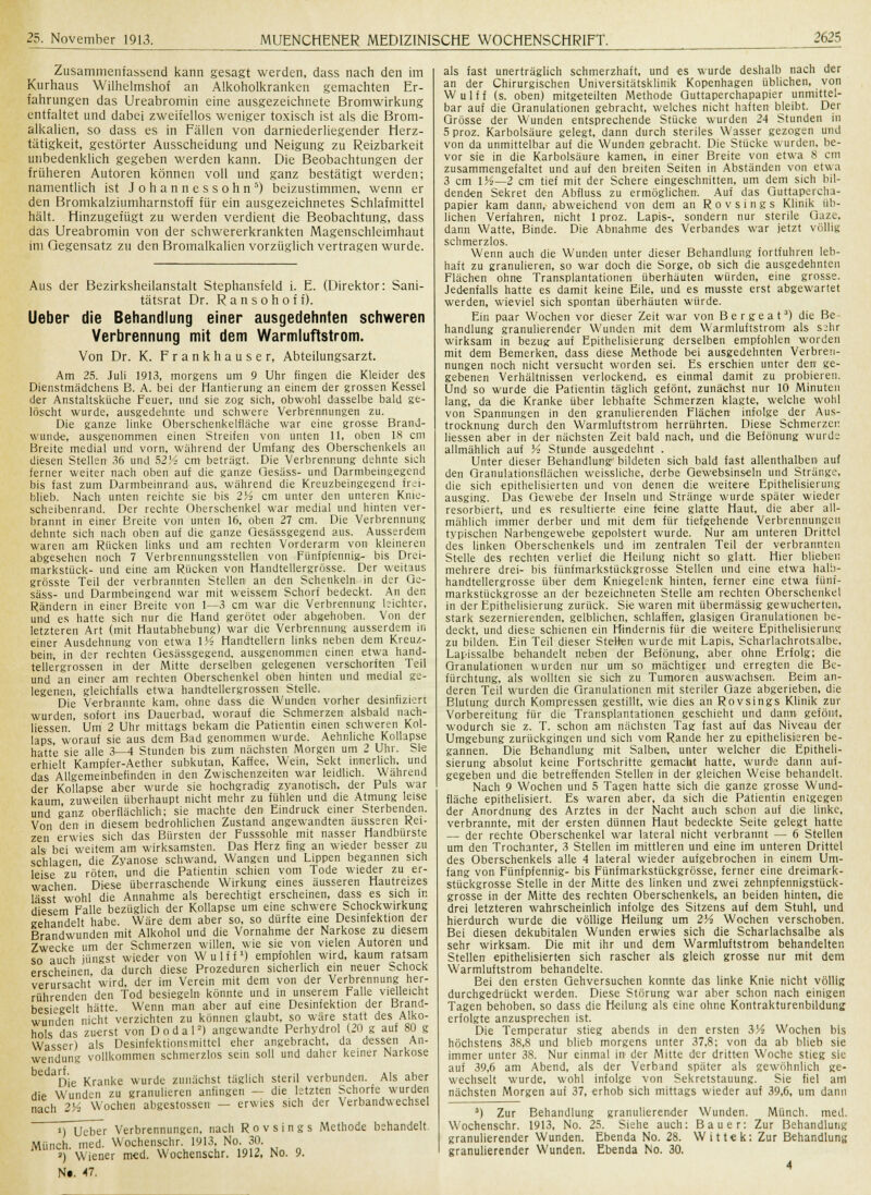 Zusammenfassend kann gesagt werden, dass nach den im Kurhaus Wilhelmshof an Alkoholkranken gemachten Er- fahrungen das Ureabromin eine ausgezeichnete Bromwirkung entfaltet und dabei zweifellos weniger toxisch ist als die Brom- alkalien, so dass es in Fällen von darniederliegender Herz- tätigkeit, gestörter Ausscheidung und Neigung zu Reizbarkeit unbedenklich gegeben werden kann. Die Beobachtungen der früheren Autoren können voll und ganz bestätigt werden; namentlich ist Johannessohn5) beizustimmen, wenn er den Bromkalziumharnstoff für ein ausgezeichnetes Schlafmittel hält. Hinzugefügt zu werden verdient die Beobachtung, dass das Ureabromin von der schwererkrankten Magenschleimhaut im Gegensatz zu den Bromalkalien vorzüglich vertragen wurde. Aus der Bezirksheilanstalt Stephansfeld i. E. (Direktor: Sani- tätsrat Dr. R a n s o h o f i). Ueber die Behandlung einer ausgedehnten schweren Verbrennung mit dem Warmluftstrom. Von Dr. K. F r a n k h a u s e r, Abteilungsarzt. Am 25. Juli 1913, morgens um 9 Uhr fingen die Kleider des Dienstmädchens B. A. bei der Hantierung an einem der grossen Kessel der Anstaltsküche Feuer, und sie zog sich, obwohl dasselbe bald ge- löscht wurde, ausgedehnte und schwere Verbrennungen zu. Die ganze linke Oberschenkelfläche war eine grosse Brand- wunde, ausgenommen einen Streifen von unten 11, oben 18 cm Breite medial und vorn, während der Umfang des Oberschenkels au diesen Stellen 36 und 52 K- cm beträgt. Die Verbrennung dehnte sich ferner weiter nach oben auf die ganze Oesäss- und Darmbeingegend bis fast zum Darmbeinrand aus, während die Kreuzbeingegend frei- blieb. Nach unten reichte sie bis 2Vs cm unter den unteren Knie- scheibenrand. Der rechte Oberschenkel war medial und hinten ver- brannt in einer Breite von unten 16, oben 27 cm. Die Verbrennung dehnte sich nach oben auf die ganze Qesässgegend aus. Ausserdem waren am Rücken links und am rechten Vorderarm von kleineren abgesehen noch 7 Verbrennungsstellen von Fünfpfennig- bis Drei- markstück- und eine am Rücken von Handtellergrösse. Der weitaus grösste Teil der verbrannten Stellen an den Schenkeln in der Qe- säss- und Darmbeingend war mit weissem Schorf bedeckt. An den Rändern in einer Breite von 1—3 cm war die Verbrennung leichter, und es hatte sich nur die Hand gerötet oder abgehoben. Von der letzteren Art (mit Hautabhebung) war die Verbrennung ausserdem in einer Ausdehnung von etwa 1K- Handtellern links neben dem Kreuz- bein, in der rechten Qesässgegend. ausgenommen einen etwa hand- tellergrossen in der Mitte derselben gelegenen verschorften Teil und an einer am rechten Oberschenkel oben hinten und medial ge- legenen, gleichfalls etwa handtellergrossen Stelle. Die Verbrannte kam, ohne dass die Wunden vorher desinfiziert wurden, sofort ins Dauerbad, worauf die Schmerzen alsbald nach- liessen. Um 2 Uhr mittags bekam die Patientin einen schweren Kol- laps, worauf sie aus dem Bad genommen wurde. Aehnliche Kollapse hatte sie alle 3—4 Stunden bis zum nächsten Morgen um 2 Uhr. Sie erhielt Kampfer-Aether subkutan, Kaffee, Wein, Sekt innerlich, und das Allgemeinbefinden in den Zwischenzeiten war leidlich. Während der Kollapse aber wurde sie hochgradig zyanotisch, der Puls war kaum zuweilen überhaupt nicht mehr zu fühlen und die Atmung leise und ganz oberflächlich; sie machte den Eindruck einer Sterbenden. Von den in diesem bedrohlichen Zustand angewandten äusseren Rei- zen erwies sich das Bürsten der Fusssohle mit nasser Handbürste als bei weitem am wirksamsten. Das Herz fing an wieder besser zu schlagen, die Zyanose schwand, Wangen und Lippen begannen sich leise zu'röten, und die Patientin schien vom Tode wieder zu er- wachen Diese überraschende Wirkung eines äusseren Hautreizes lässt wohl die Annahme als berechtigt erscheinen, dass es sich m diesem Falle bezüglich der Kollapse um eine schwere Schockwirkung gehandelt habe. Wäre dem aber so, so dürfte eine Desinfektion der Brandwunden mit Alkohol und die Vornahme der Narkose zu diesem Zwecke um der Schmerzen willen, wie sie von vielen Autoren und so auch jüngst wieder von Wulff1) empfohlen wird, kaum ratsam erscheinen da durch diese Prozeduren sicherlich ein neuer Schock verursacht wird, der im Verein mit dem von der Verbrennung her- rührenden den Tod besiegeln könnte und in unserem Falle vielleicht besiegelt hätte. Wenn man aber auf eine Desinfektion der Brand- wunden nicht verzichten zu können glaubt, so wäre statt des Alko- hols das zuerst von D o d a 1 ■) angewandte Perhydrol (20 g auf 80 g Wasser) als Desinfektionsmittel eher angebracht, da dessen An- wendung vollkommen schmerzlos sein soll und daher keiner Narkose h p H i r f Die Kranke wurde zunächst täglich steril verbunden. Als aber die Wunden zu granulieren anfingen — die letzten Schone wurden nach 2K' Wochen abgestossen — erwies sich der Verbandwechsel i) Ucber Verbrennungen, nach Rovsings Methode behandelt. Miinch med. Wochenschr. 1913, No. 30. ») Wiener med. Wochenschr. 1912, No. 9. Nr 47. als fast unerträglich schmerzhaft, und es wurde deshalb nach der an der Chirurgischen Universitätsklinik Kopenhagen üblichen, von Wulff (s. oben) mitgeteilten Methode Guttaperchapapier unmittel- bar auf die Granulationen gebracht, welches nicht haften bleibt. Der Grösse der Wunden entsprechende Stücke wurden 24 Stunden in 5proz. Karbolsäure gelegt, dann durch steriles Wasser gezogen und von da unmittelbar auf die Wunden gebracht. Die Stücke wurden, be- vor sie in die Karbolsäure kamen, in einer Breite von etwa 8 cm zusammengefaltet und auf den breiten Seiten in Abständen von etwa 3 cm VA— 2 cm tief mit der Schere eingeschnitten, um dem sich bil- denden Sekret den Abfluss zu ermöglichen. Auf das Guttapercha- papier kam dann, abweichend von dem an Rovsings Klinik^ üb- lichen Verfahren, nicht 1 proz. Lapis-, sondern nur sterile Gaze, dann Watte, Binde. Die Abnahme des Verbandes war jetzt völlig schmerzlos. Wenn auch die Wunden unter dieser Behandlung fortfuhren leb- haft zu granulieren, so war doch die Sorge, ob sich die ausgedehnten Flächen ohne Transplantationen überhäuten würden, eine grosse. Jedenfalls hatte es damit keine Eile, und es musste erst abgewartet werden, wieviel sich spontan überhäuten würde. Ein paar Wochen vor dieser Zeit war von Bergeat') die Be- handlung granulierender Wunden mit dem Warmluftstrom als sehr wirksam in bezug auf Epithelisierung derselben empfohlen worden mit dem Bemerken, dass diese Methode bei ausgedehnten Verbren- nungen noch nicht versucht worden sei. Es erschien unter den ge- gebenen Verhältnissen verlockend, es einmal damit zu probieren. Und so wurde die Patientin täglich gefönt, zunächst nur 10 Minuten lang, da die Kranke über lebhafte Schmerzen klagte, welche wohl von Spannungen in den granulierenden Flächen infolge der Aus- trocknung durch den Warmluftstrom herrührten. Diese Schmerzer. liessen aber in der nächsten Zeit bald nach, und die Befönung wurde allmählich auf A Stunde ausgedehnt . Unter dieser Behandlung bildeten sich bald fast allenthalben auf den Granulationsflächen weissliche, derbe Gewebsinsein und Stränge, die sich epithelisierten und von denen die weitere Epithelisierung ausging. Das Gewebe der Inseln und Stränge wurde später wieder resorbiert, und es resultierte, eine feine glatte Haut, die aber all- mählich immer derber und mit dem für tiefgehende Verbrennungen typischen Narbengewebe gepolstert wurde. Nur am unteren Drittel des linken Oberschenkels und im zentralen Teil der verbrannten Stelle des rechten verlief die Heilung nicht so glatt. Hier blieben mehrere drei- bis fünfmarkstückgrosse Stellen und eine etwa halb- handtellergrosse über dem Kniegelenk hinten, ferner eine etwa fünf- markstückgrosse an der bezeichneten Stelle am rechten Oberschenkel in der Epithelisierung zurück. Sie waren mit übermässig gewucherteil, stark sezernierenden, gelblichen, schlaffen, glasigen Granulationen be- deckt, und diese schienen ein Hindernis für die weitere Epithelisierung zu bilden. Ein Teil dieser Stellen wurde mit Lapis, Scharlachrotsalbe, Lapissalbe behandelt neben der Befönung, aber ohne Erfolg; die Granulationen wurden nur um so mächtiger und erregten die Be- fürchtung, als wollten sie sich zu Tumoren auswachsen. Beim an- deren Teil wurden die Granulationen mit steriler Gaze abgerieben, die Blutung durch Kompressen gestillt, wie dies an Rovsings Klinik zur Vorbereitung für die Transplantationen geschieht und dann- gefönt, wodurch sie z. T. schon am nächsten Tag fast auf das Niveau der Umgebung zurückgingen und sich vom Rande her zu epithelisieren be- gannen. Die Behandlung mit Salben, unter welcher die Epitheli- sierung absolut keine Fortschritte gemacht hatte, wurde dann auf- gegeben und die betreffenden Stellen in der gleichen Weise behandelt. Nach 9 Wochen und 5 Tagen hatte sich die ganze grosse Wund- fläche epithelisiert. Es waren aber, da sich die Patientin entgegen der Anordnung des Arztes in der Nacht auch schon auf die linke, verbrannte, mit der ersten dünnen Haut bedeckte Seite gelegt hatte — der rechte Oberschenkel war lateral nicht verbrannt — 6 Stellen um den Trochanter, 3 Stellen im mittleren und eine im unteren Drittel des Oberschenkels alle 4 lateral wieder aufgebrochen in einem Um- fang von Fünfpfennig- bis Fünfmarkstückgrosse, ferner eine dreimark- stückgrosse Stelle in der Mitte des linken und zwei zehnpfennigstück- grosse in der Mitte des rechten Oberschenkels, an beiden hinten, die drei letzteren wahrscheinlich infolge des Sitzens auf dem Stuhl, und hierdurch wurde die völlige Heilung um 2A Wochen verschoben. Bei diesen dekubitalen Wunden erwies sich die Scharlachsalbe als sehr wirksam. Die mit ihr und dem Warmluftstrom behandelten Stellen epithelisierten sich rascher als gleich grosse nur mit dem Warmluftstrom behandelte. Bei den ersten Gehversuchen konnte das linke Knie nicht völlig durchgedrückt werden. Diese Störung war aber schon nach einigen Tagen behoben, so dass die Heilung als eine ohne Kontrakturenbildung erfolgte anzusprechen ist. Die Temperatur stieg abends in den ersten VA Wochen bis höchstens 38,8 und blieb morgens unter 37,8; von da ab blieb sie immer unter 38. Nur einmal in der Mitte der dritten Woche stieg sie auf 39,6 am Abend, als der Verband später als gewöhnlich ge- wechselt wurde, wohl infolge von Sekretstauung. Sie fiel am nächsten Morgen aui 37, erhob sich mittags wieder auf 39,6, um dann 3) Zur Behandlung granulierender Wunden. Miinch. med. Wochenschr. 1913, No. 25. Siehe auch: Bauer: Zur Behandlung granulierender Wunden. Ebenda No. 28. Wittek: Zur Behandlung granulierender Wunden. Ebenda No. 30.