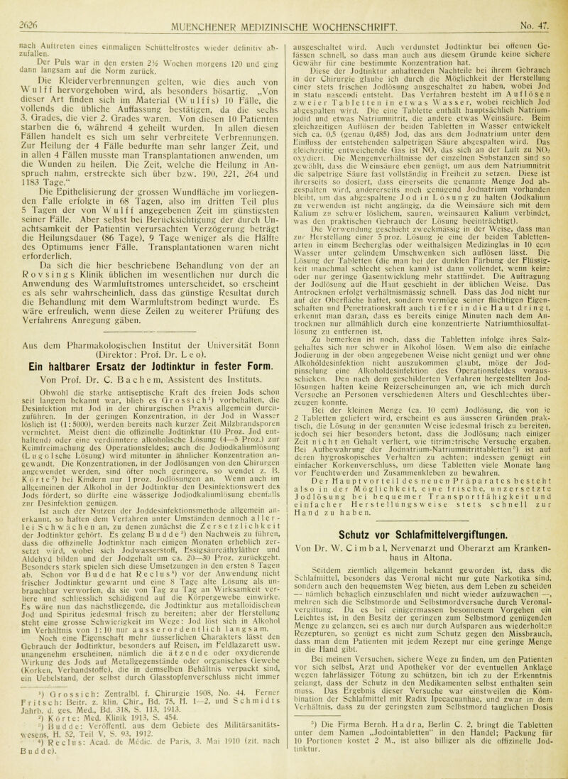 nach Auftreten eines einmaligen Schüttelfrustes wieder definitiv ab- zufallen. Der Puls war in den ersten 2lA Wochen morgens 120 und ging dann langsam auf die Norm zurück. Die Kleiderverbrennungen gelten, wie dies auch von Wulff hervorgehoben wird, als besonders bösartig. „Von dieser Art finden sich im Material (Wulffs) 10 Fälle, die vollends die übliche Auffassung bestätigen, da die sechs 3. Grades, die vier 2. Grades waren. Von diesen 10 Patienten starben die 6, während 4 geheilt wurden. In allen diesen Fällen handelt es sich um sehr verbreitete Verbrennungen. Zur Heilung der 4 Fälle bedurfte man sehr langer Zeit, und in allen 4 Fällen musste man Transplantationen anwenden, um die Wunden zu heilen. Die Zeit, welche die Heilung in An- spruch nahm, erstreckte sich über bzw. 19(1, 221, 264 und 1183 Tage. Die Epithelisierung der grossen Wundfläche im vorliegen- den Falle erfolgte in 68 Tagen, also im dritten Teil plus 5 Tagen der von Wulff angegebenen Zeit im günstigsten seiner Fälle. Aber selbst bei Berücksichtigung der durch Un- achtsamkeit der Patientin verursachten Verzögerung beträgt die Heilungsdauer (86 Tage), 9 Tage weniger als die Hälfte des Optimums jener Fälle. Transplantationen waren nicht erforderlich. Da sich die hier beschriebene Behandlung von der an Rovsings Klinik üblichen im wesentlichen nur durch die Anwendung des Warmluftstromes unterscheidet, so erscheint es als sehr wahrscheinlich, dass das günstige Resultat durch die Behandlung mit dem Warmluftstrom bedingt wurde. Es wäre erfreulich, wenn diese Zeilen zu weiterer Prüfung des Verfahrens Anregung gäben. Aus dem Pharmakologischen Institut der Universität Bonn (Direktor: Prof. Dr. Leo). Ein haltbarer Ersatz der Jodtinktur in fester Form. Von Prof. Dr. C. Bach e m, Assistent des Instituts. Obwohl die starke antiseptische Kraft des freien Jods schon seit langem bekannt war, blieb es Gross ich1) vorbehalten, die Desinfektion mit Jod in der chirurgischen Praxis allgemein durch- zuführen. In der geringen Konzentration, in der Jod in Wasser löslich ist (1:5000), werden bereits nach kurzer Zeit Milzbrandsporen vernichtet. Meist dient die offizineile Jodtinktur (10 Proz. Jod ent- haltend) oder eine verdünntere alkoholische Lösung (4—5 Proz.) zur Keimfreimachung des Operationsfeldes; auch die Jodjodkaliumlösung (Lugo Ische Lösung) wird mitunter in ähnlicher Konzentration an- gewandt. Die Konzentrationen, in der Jodlösungen von den Chirurgen angewendet werden, sind öfter noch geringere, so wendet z. B. Körte-) bei Kindern nur 1 proz. Jodlösungen an. Wenn auch im allgemeinen der Alkohol in der Jodtinktur den Desinfektionswert des Jods fördert, so dürfte eine wässerige Jodjodkaliumlösung ebenfalls zur Desinfektion genügen. Ist auch der Nutzen der Joddesinfektionsrnethode allgemein un- erkannt, so haften dem Verfahren unter Umständen dennoch aller- lei Schwächen an, zu denen zunächst die Zersetzlichkeit der Jodtinktur gehört. Es gelang Budde) den Nachweis zu führen, dass die offizinelle Jodtinktur nach einigen Monaten erheblich zer- setzt wird, wobei sich Jodwasserstoff, Essigsäureäthyläther und Aldehyd bilden und der Jodgehalt um ca. 20—30 Proz. zurückgeht. Besonders stark spielen sich diese Umsetzungen in den ersten 8 Tagen ab. Schon vor Budde hat Reclus) vor der Anwendung nicht frischer Jodtinktur gewarnt und eine 8 Tage alte Lösung als un- brauchbar verworfen, da sie von Tag zu Tag an Wirksamkeit ver- liere und schliesslich schädigend auf die Körpergewebe einwirke. Es wäre nun das nächstliegende, die Jodtinktur aus metalloidischem Jod und Spiritus jedesmal frisch zu bereiten; aber der Herstellung steht eine grosse Schwierigkeit im Wege: Jod löst sich in Alkohol im Verhältnis von 1:10 nur ausserordentlich langsam. Noch eine Eigenschaft mehr äusserlichen Charakters lässt den Gebrauch der Jodtinktur, besonders auf Reisen, im Feldlazarett usw. unangenehm erscheinen, nämlich die ätzende oder oxydierende Wirkung des Jods auf Metallgegenstände oder organisches Gewebe (Korken, Verbandstoffe), die in demselben Behältnis verpackt sind, ein Uebelstand, der selbst durch Glasstopfenverschluss nicht immer ausgeschaltet wird. Auch verdunstet Jodtinktur bei offenen Ge- fässen schnell, so dass man auch aus diesem Grunde keine sichere Gewähr für eine bestimmte Konzentration hat. Diese der Jodtinktur anhaftenden Nachteile bei ihrem Gebrauch in der Chirurgie glaube ich durch die Möglichkeit der Herstellung einer stets frischen Jodlösung ausgeschaltet zu haben, wobei Jod in statu nascendi entsteht. Das Verfahren besteht im Auflösen zweier Tabletten in etwas Wasser, wobei reichlich Jod abgespalten wird. Die eine Tablette enthält hauptsächlich Natrium- joeiid und etwas Natriumnitrit, die andere etwas Weinsäure. Beim gleichzeitigen Auflösen der beiden Tabletten in Wasser entwickelt sich ca. 0.5 (genau 0,485) Jod, das aus dem Jodnatrium unter dem Einfluss der entstehenden salpetrigen Säure abgespalten wird. Das gleichzeitig entweichende Gas ist NO, das sich an der Luft zu NO» oxydiert. Die Mengenverhältnisse der einzelnen Substanzen sind so gewählt, dass die Weinsäure eben genügt, um aus dem Natriumnitrit die salpetrige Säure fast vollständig in Freiheit zu setzen. Diese ist ihrerseits so dosiert, dass einerseits die genannte Menge Jod ab- gespalten wird, andererseits noch genügend Jodnatrium vorhanden bleibt, um das abgespaltene Jod in Lösung zu halten (Jodkalium zu verwenden ist nicht angängig, da die Weinsäure sich mit dem Kalium zu schwer löslichem, sauren, weinsauren Kalium verbindet, was den praktischen Gebrauch der Lösung beeinträchtigt). Die Verwendung geschieht zweckmässig in der Weise, dass mau zur Herstellung einer 5 proz. Lösung je eine der beiden Tabletten- arten in einem Becherglas oder weithalsigcn Medizinglas in 10 cem Wasser unter gelindem Umschwenken sich auflösen lässt. Die Lösung der Tabletten (die man bei der dunklen Färbung der Flüssig- keit manchmal schlecht sehen kann) ist dann vollendet, wenn keine oder nur geringe Gasentwicklung mehr stattfindet. Die Auftragung der Jodlösung auf die Haut geschieht in der üblichen Weise. Das Antrocknen erfolgt verhältnismässig schnell. Dass das Jod nicht nur auf der Oberfläche haftet, sondern vermöge seiner flüchtigen Eigen- schaften und Penetrationskraft auch tiefer in die Haut dringt, erkennt man daran, dass es bereits einige Minuten nach dem An- trocknen nur allmählich durch eine konzentrierte Natriumthiosulfat- lösung zu entfernen ist. Zu bemerken ist noch, dass die Tabletten infolge ihres Salz- gehaltes sich nur schwer in Alkohol lösen. Wem also die einfache Jodierung in der oben angegebenen Weise nicht genügt und wer ohne Alkohöldesinfektion nicht auszukommen glaubt, möge der Jod- pinselung eine Alkohöldesinfektion des Operationsfeldes voraus- schicken. Den nach dem geschilderten Verfahren hergestellten1 Jod- lösungen haften keine Reizerscheinungen an, wie ich mich durch Versuche an Personen verschiedenen Alters und Geschlechtes über- zeugen konnte. Bei der kleinen Menge (ca. 10 cem) Jodlösung, die von je 2 Tabletten geliefert wird, erscheint es aus äusseren Gründen prak- tisch, die Lösung in der genannten Weise jedesmal frisch zu bereiten, jedoch sei hier besonders betont, dass die Jodlösung nach einiger Zeit nicht an Gehalt verliert, wie titrimetrische Versuche ergaben. Bei Aufbewahrung der Jodnatrium-Natriumnitrittabletten1') ist auf deren hygroskopisches Verhalten zu achten; indessen genügt ein einfacher Korkenverschluss, um diese Tabletten viele Monate lang vor Feuchtwerden und Zusammenkleben zu bewahren. Der Haupt vorteil des neuen'Präparates besteht also in der Möglichkeit, eine frische, unzersetzte Jodlösung bei bequemer Transportfähig keit und , einfacher Herstell ungs weise stets schnell zur Hand zu haben. ') Gross ich: Zentralbl. f. Chirurgie 1908, No. 44. Ferner Fritsch: Beitr. z. klin. Chir., Bd. 75, H. 1—2, und Schmidts Jahrb. d. ges. Med., Bd. 318, S. 113, 1913. ■) Körte: Med. Klinik 1913, S. 454. ) Budde: Veröffentl. aus dem Gebiete des Militärsanitäts- wesens, H. 52, Teil V, S. 93. 1912. ') Reclus: Acad. de Medic. de Paris, 3. Mai 1910 (zit. nach Budde). Schutz vor Schlafmittelvergiftungen. Von Dr. W. C i m b a 1, Nervenarzt und Oberarzt am Kranken- haus in Altona. Seitdem ziemlich allgemein bekannt geworden ist, dass die Schlafmittel, besonders das Veronal nicht nur gute Narkotika sind, sondern auch den bequemsten Weg bieten, aus dem Leben zu scheiden — nämlich behaglich einzuschlafen und nicht wieder aufzuwachen —, mehren sich die Selbstmorde und Selbstmordversuche durch Veronal- vergiftung. Da es bei einigermassen besonnenem Vorgehen ein Leichtes ist, in den Besitz der geringen zum Selbstmord genügenden Menge zu gelangen, sei es auch nur durch Aufsparen aus wiederholten Rezepturen, so genügt es nicht zum Schutz gegen den Missbrauch, dass man dem Patienten mit jedem Rezept nur eine geringe Menge in die Hand gibt. Bei meinen Versuchen, sichere Wege zu finden, um den Patienten vor sich selbst, Arzt und Apotheker vor der eventuellen Anklage wegen fahrlässiger Tötung zu schützen, bin ich zu der Erkenntnis gelangt, dass der Schutz in den Medikamenten selbst enthalten sein muss. Das Ergebnis dieser Versuche war einstweilen die Kom- bination der Schlafmittel mit Radix Ipecacuanhae, und zwar in dem Verhältnis, dass zu der geringsten zum Selbstmord tauglichen Dosis B) Die Firma Bernh. H a d r a, Berlin C. 2, bringt die Tabletten unter dem Namen „Jodointabletten in den Handel; Packung für 10 Portionen kostet 2 M., ist also billiger als die offizinelle Jod- tinktur.