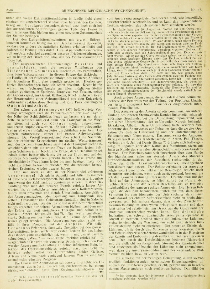 unter den vielen Extremitätenschüssen in Idadie nicht einen einzigen mit eingetretenerPseudarthrose herausfinden konnten, bezog auch Qerulanos besonders darauf, dass doch auch bei den ausgedehnten Splitterungen grosse Teile des Periostes noch funktionsfähig bleiben und einen gewissen Zusammenhalt der Splitter bedingen. Bei den Extremitätenabschnitten mit zwei Röhren- knochen kommt es häufig nur zur Durchschiessung des einen, so dass der andere als natürliche Schiene erhalten bleibt und dadurch die Heilung unterstützt. Dies ist namentlich eindrucks- voll am Unterschenkel gegenüber unseren Friedenserfahrungen, wo so häufig der Bruch der Tibia den der Fibula sekundär zur Folge hat. Die ausgezeichneten Untersuchungen F e s s 1 e r s und Kranzfelder s, auch die neueren Mitteilungen von H i 1 d e b r a n d t, Colmers u.a. machen es uns verständlich, dass beim Spitzgeschoss — in diesem Kriege das türkische — die Häufigkeit der Steckschüsse infolge des rascheren Abfallens der lebendigen Kraft eine ziemlich grosse ist. Hierher ge- hörige Beobachtungen habe ich schon erwähnt. Recht häufig waren auch Schrapnellkugeln an allen möglichen Stellen stecken geblieben, in Epiphyse, Diaphyse, vor Faszien, neben der Gelenkkapsel, im Gelenk (Ellbogen, Knie); mehrfach folgte der Herausnahme einer Schrapnellkugel aus dem Kniegelenk vollständig reaktionslose Heilung und gute Funktionsfähigkeit (Saloniki und A t h e n). Der schon von Strohmeyer 1870 befürwortete Vor- schlag, womöglich auch die Femurfrakturen erst 4—5 Tage in der Nähe des Schlachtfeldes liegen zu lassen, sie nur durch Zelte zu schützen und erst dann den Transport in die Wege zu leiten, ist auch von K ü 11 n e r wieder aufgenommen und erneut empfohlen worden. Er wird in Zukunft gelegentlich beim Sieger möglicherweise durchführbar sein, beim Be- siegten naturgemäss immer auf grosse Schwierigkeiten stossen. Der Vorteil kennzeichnet aber scharf die Nachteile, die der erfahrene Kriegschirurg im raschen Weitertransport auch der Extremitätenschüsse sieht. Ist der Transport nicht auf- schiebbar, dann tritt die grosse Frage der besten, festen, halt- baren Schienen in ihr Recht, eine Frage, deren Behandlung ich jedoch denen besser überlasse, die an der Front und auf den vorderen Verbandplätzen gewirkt haben. • Diese grosse und einschneidende Frage kann leider bis zum heutigen Tage noch nicht als gelöst betrachtet werden, wie die neuesten kriege- rischen Ereignisse wieder gezeigt haben. Und nun noch zu den in der Neuzeit viel erörterten Aneurysmen! Ich sah in Saloniki und Athen zusammen 44 Fälle von Gefässaneurysmen, bei denen das arteriovenöse Aneurysma der Zahl nach zu dominieren schien. In ihrer Be- handlung war man den neueren Regeln gefolgt: langes Ab- warten bis zu möglichster Ausbildung eines Kollateralkreis- laufes, dann proximale und distale Unterbindung, Ausschälung des Aneurysmasackes, oder Spaltung und Tamponade des- selben. Gefässnaht und Gefässtransplantation sind in Saloniki nicht geübt worden. Sie dürften selbst in den best arbeitenden Kriegslazaretten nur seltene Ausnahmen bleiben, nachdem mau den Erfolg der weit einfacheren Therapie nun schon in so grossen Ziffern festgestellt hat'-'3). Nur wenn anhaltende starke Schmerzen bestanden, war der Termin des Eingriffes früher gelegt worden. Die Aneurysmenoperation steht und fällt in ihrer Prognose mit der Asepsis. Wir teilen Brentanos Erfahrung, dass „die Operation bei den grossen Extremitätenarterien nach ihrer ersten Teilung für das Leben des Gliedes ganz ungefährlich ist, wenn — und das ist das ein- schneidende „Wenn — wenn keine Infektion erfolgt ist. In ausgedehnter Gangrän mit genereller Sepsis sah ich einen Fall, wo der Aneurysmenbehandlung an schon infiziertem Bein, In- fektion des Operationsgebietes gefolgt war; die nicht in- fizierten geben selbst bei Unterbindung beider Gefässe, Arteria und Vena, nach genügend langem Warten eine fast ausnahmslos günstige Prognose. Die Grösse der Aneurysmen schwankte in erheblichen Di- mensionen: das gröSSte, das ich sah. ein femorales, bei einem türkischen Soldaten, hatte über Zweimannsfaustgrösse. Die -') Siehe auch Subbotitsch' neuesten Bericht uns den Bel- grader Kriegslazaretten. vom Aneurysma ausgelösten Schmerzen sind, wie begreiflich, ausserordentlich wechselnde, und es kann das ungewöhnliche Ereignis eintreten, das ich sogleich hier schildern werde: In Idadie kam am 29. August ein Soldat auf den Operations- tisch, welcher im ersten Balkankrieg einen Schuss zweihandbreit unter der Spina anterior superior der rechten Beckenschaufel an der Vorder- seite des rechten Oberschenkels erhalten hatte und wo das Projektil im Leibe stecken geblieben war. Es war damals rasch glatte Heilung erfolgt, und schmerzlos machte der Mann den ganzen zweiten Feld- zug mit. Da erhielt er am 29. Juli bei Dschumaja einen Schrapnell- schuss in den inneren Femurkondyl desselben (rechten) Beines. Er hatte den Wunsch, dass die Schrapnellkugel aus dem Knochen ent- fernt wurde. Als er auf den Operationstisch gelegt wurde, mit Unter- schieben eines kräftigen Kissens unter das Becken, entdeckten wir eine grosse pulsierende Geschwulst in der Nähe des Einschusses aus dem ersten Kriege. Die Geschwulst Hess sich längs der Gefäss- achse ins Becken hinein verfolgen, zeigte eine Ausdehnung von 13 cm Länge, 6 cm Breite und war auch jetzt dem Patienten weder spontan noch auf Druck schmerzhaft. Er hatte mit ihr, wie gesagt, ohne jede Qebrauchsstürung des B-eines, den ganzen zweiten Feldzug mit- gemacht . Als ich das Stethoskop aufsetzte, hatte ich — ich kann es gar nicht anders schildern — die Qehörsvorstellung, als wenn ich mich am Eingange eines Eisenhammerwerkes befände. So gewaltig brausten die Qefässgeräusche. Mangels aller Beschwerden und bei der guten Weichteilbedeckung der Geschwulst wurde natürlich von jedem Eingriff abgesehen: Auch andere Aneurysmen, die ich sah (Carotis communis, mehrere der Femoralis vor der Teilung, der Poplitaea, Ulnaris, der Arteria anonyma) boten mancherlei diagnostisch inter- essante Einzelheiten. Das Aneurysma der Arteria carotis communis, am unteren Umfang des inneren Sterno-cleido-Randes linkerseits schon als eiförmige Geschwulst bei der Betrachtung imponierend, war nur durch Unterbindung der zuführenden Karotis behandelt (Arsakeion, Athen). Diese Unterbindung hatte keinerlei Ver- änderung des Aneurysmas zur Folge, so dass die zweite Ope- ration der distalen Unterbindung und der Unterbindung der Seitenäste noch folgen musste. Das Aneurysma der Anonyma (Kriegslazarett in der Kadettenschule in Athen, Fall Thasos, verletzt am 9. Juli bei Demir-Hissar) drängte sich halbkugel- artig im Jugulum über dem Rande des Manubrium sterni am inneren Rande des sternalen Sternocleido-mastoideus-Ansatzes hervor. Der Einschuss fand sich fingerbreit über dem Rande des Manubriums, nahe am sternalen Ansatz des Musculus sternocleido-mastoideus, der Ausschuss rechterseits, in der Höhe des dritten Brustwirbeldornfortsatzes, dreifingerbreit von diesem nach aussen. Der Schussverletzung der Anonyma folgte sofort eine totale linksseitige Hemiplegie, welche noch in ganzer Ausdehnung, wenn auch zurückgehend, bestand, als ich den Kranken erstmalig untersuchte. Drückte man mit der Hand auf das Aneurysma, so blieb sofort der Puls in der rechten Karotis und der rechten Brachialis aus, es trat eine Leichenblässe des ganzen rechten Armes ein. Die Herren Kol- legen, die den Fall behandelten, teilten mir mit, dass dieses Symptom bis zum Momente der Untersuchung durch mich trotz darauf gerichteter Aufmerksamkeit nicht zu beobachten gewesen sei. Ich schloss daraus, dass in der Zwischenzeit Gerinnselbildimg im Aneurysma erfolgt sein müsse und dass jetzt schon bei relativ leichtem Druck auf die Geschwulst der Blutstrom unterbrochen werden kann. Eine dringliche Indikation, das schwer zugängliche Aneurysma operativ in Angriff zu nehmen, bestand nicht; die linksseitige Lähmung steigerte vielmehr die Warnung, vor nicht ganz strikter Indi- kationsstellung nicht zu operieren. Der sofortige Eintritt der Lähmung dürfte durch das Mitreissen eines kleinsten, durch den Schuss abgerissenenArterienwandstückes in den Blutstrom der Karotis und Embolisierung desselben im Gehirn zu erklären sein. Der durch die Durchschiessung bedingte Blutverlust und die vielleicht vorübergehende Störung des Karotisstromes sind deswegen als Ursache der Lähmung nicht anzunehmen, weil dazu die Aneurysmenbildung und der entstandene Blut- verlust zu klein bzw. zu gering war. Ich schliesse mit der freudigen Genugtuung, in den so vor- trefflich funktionierenden griechischen Kriegslazaretten un- endlich viel mir Neues gesehen, erlebt, gelernt und in beschei- denem Masse anderen noch genützt zu haben. Das Bild der S1) Ich vermute, dass der interessante Fall von griechischer Seite eingehend publiziert werden wird.