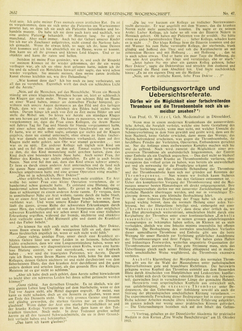 Arzt sein. Ich gebe meiner Frau niemals einen arztliehen Rat. Da ist es vorgekommen, dass sie sich unter die Patienten ins Wartezimmer gesetzt hat, so dass ich sie auch als Patientin hereinholen und be- handeln musste. Da habe ich sie denn auch kurz und sachlich, wie eine andere Patientin behandelt. 10 Minuten lang. So geht es manchmal. Aber nicht immer. Auch bei der Geburt unserer Kinder bin ich nur als Zuschauer aufgetreten, nicht einmal die Narkose habe ich gemacht. Wenn ihr etwas fehlt, so sage ich ihr, lasse Deinen Arzt kommen und ich bin absichtlich nie zu Hause, wenn er kommt. Ihm kann sie all ihr grosses und kleines Leid klagen. Und er ist objektiv und kann ihr raten und helfen. Seitdem ist meine Frau gesünder, wie je, und auch ihr Respekt vor meinem Können ist ihr wieder gekommen, der ihr ein wenig verflogen war. als ich sie ohne Arzt gelassen hatte, indem ich ihr hie und da schnell ein Mittelchen hinwarf oder sagte, das wird schon wieder vergehen. Sie musste meinen, dass meine ganze ärztliche Kunst ebenso leichthin sei, wie ihre Behandlung. „Wie kommt denn das? Ich bin noch zu jung verheiratet, um all das zu verstehen. Eigentlich wirft das doch ein schlechtes Licht auf die Aerzte. „Nein, auf die Menschen, auf das Menschliche. Wenn ein Mensch ständig um einen klagenden Menschen herum ist, hört er schliesslich das Klagen gar nicht mehr. Wenn wir ein schönes Bild im Hause an einer Wand haben, immer an demselben Flecke' hängend, ge- wöhnen sich unsere Augen dermassen an das Bild und den farbigen Fleck, dass wir von der Schönheit des Bildes bald nichts mehr sehen. Darum hänge ich auch von Zeit zu Zeit meine Bilder um und stelle die Möbel um. So hören wir Aerzte ein ständiges Klagen um uns herum gar nicht mehr. Da kann es passieren, wie mir jüngst vorgekommen ist, dass die Frau eines Kollegen, die ihrem Manne seit Jahren Tag für Tag und Stunde für Stunde vorgejammert hatte, mit einer schon nicht mehr operierbaren Geschwulst zu mir kam. Er hatte, wie er mir selbst sagte, anfangs gar nichts auf ihr Klagen gegeben, dann sie einmal untersucht, ohne etwas zu finden (sicher- lich war damals noch nichts Schlimmes vorhanden), dann auf ihre Klagen nicht mehr gehört, sein Ohr war stumpf geworden . . . nun war es zu spät. Ein ariderer Kollege sah täglich sein Kind um sich und es fiel ihm nichts an ihm auf. Einmal sagten Verwandte zu ihm, die das Kind monatelang nicht gesehen hatten, dass das Kind doch eine besonders breite Nase habe. Auch seiner Frau, der Mutter des Kindes, war nichts aufgefallen. Es gibt ja auch breite Nasen. Nun erst fiel ihm auf, dass das Kind etwas schwer atmete. Er liess es durch einen anderen Arzt untersuchen und da fand sich die ganze Nase ausgefüllt mit einer grossen Geschwulst, die den Knochen angefressen hatte und eine grosse Operation nötig machte. „Das ist ja schrecklich, Herr Doktor! „Aher erklärlich, ich könnte Ihnen noch mehr erzählen. Ein Arzi wollte bei seiner Frau eine kleine Operation vornehmen, die er hundertmal schon gemacht hatte. Es entstand eine Blutung, die er hundertmal schon beherrscht hatte. Er geriet in solche Aufregung, dass er schleunigst zu einem anderen Arzte rannte. Er vergass, dass in unmittelbarer Nähe ein Arzt wohnte, rannte durch die halbe Stadt, bis er einen Arzt fand und mit nach Hause brachte, wo seine Frau verblutet war. Und wenn unsere Kinder Fieber bekommen, dann läuft die ganze, grosse Reihe der schwersten Erkrankungen durch unser Hirn, das vollgepfropft ist von den Symptomen aller möglichen schweren Krankheiten und wir sehen unser Kind von einer tödlichen Erkrankung ergriffen, während der fremde, nüchterne und objektive Arzt vielleicht einen Löffel Rizinusöl gibt und damit die Krankheit und das Fieber behebt. „So können Sie sich auch nicht selbst behandeln, Herr Doktor, wenn Ihnen etwas fehlt? Mir wenigstens fällt es auf, dass mein Mann fürchterlich ängstlich ist, wenn er sich nicht wohl fühlt. „Ganz richtig, gnädige Frau, unser durch eine Krankheit er- hitztes Gehirn lässt uns unser Leiden in so heissem, fieberhaften Lichte erscheinen, dass wir eine Lungenentzündung haben, wenn wir Husten bekommen; wir diagnostizieren einen Krebs, wenn eine harm- lose Blutung eintritt, wir sind nierenkrank, wenn wir Kopfweh haben . . wir sind die traurigsten Patienten, wir Aerzte. Darum rate ich Ihnen, wenn Ihrem Manne etwas fehlt, holen Sie ihm einen Kollegen, dessen Gehirn nüchtern ist und nicht durchströmt von dem fieberheissen Blute, das den kranken Arzt durchfliesst und ihn ganz anders denken und urteilen lässt, alsdas gesunde Hirn des Kollegen. Meistens ist es gar nicht so schlimm. „Aber ich habe doch auch gehört, dass Aerzte selbst hinwiederum so leicht über ein schweres Leiden bei ihnen selbst getäuscht werden können? ,, , „.,..,,., . „Ganz richtig. Aus derselben Ursache. Es ist ähnlich, wie der sein ganzes Leben lang Ungläubige auf dem Sterbebette, wenn er den Tod vor Augen sieht, alle Mittel dagegen ergreift. Er meint, nun kann es nicht schaden, doch an ein Jenseits zu glauben, wenn man am Ende des Diesseits steht. Wie viele grossen Geister sind fromm und gläubig geworden, die starken Geistes nur an ein Diesseits glaubten! Wenn daher der Arzt eine starke Persönlichkeit ist und der kranke Kollege Vertrauen zu ihm hat, dann kann er den Tot- kranken täuschen. Noch mehr. In ihrer Todesnot greifen selbst Aerzte zu all den tausend Schwindelmitteln, die sie in ihrer Gesund- heit verlacht haben und bekämpften. „Das kann ich kaum glauben? „Da lag vor kurzem ein Kollege an tödlicher Nierenwasser- sucht darnieder. Er war angefüllt mit dem Wasser, das die kranken Nieren nicht mehr ausscheiden konnten. Da sagte er zu seinem Arzte: Lieber Kollege, ich habe so oft von der Bäuerin Nidern in Menzach gehört. Oft haben mir Patienten von ihr erzählt. Sie hätte einen so guten harntreibenden Thee . . . lieber Kollege, schaden kann es ja nicht . . Der kluge Kollege liess die Bäuerin kommen und der mit Wasser bis zum Halse verstopfte Kollege, der sterbende, trank gläubig und hoffend den Thee und sah die Kurpfuscherin' an mit zitterndem Herzen und mit Hoffnung . . . mit Hoffnung . . . das ist ja auch schon etwas. Und er hatte ein paar Tage die Hoffnung, die ihm sein Arzt gegeben, der kluge und verständige, ehe er starb. „Jetzt haben Sie mir aber ein ganzes Kolleg gelesen, lieber Herr Doktor, sagte die Doktorsfrau und streckte ihm dankend und vertrauend die Hand zum Abschied hin. Und fügte nachdenklich hinzu: „Es ist ein eigenes Ding um die Medizin . „Nein, um die ärztliche Kunst, liebe Frau Doktor . . .! Fortbildungsvorträge und Uebersichtsreferate. Dürfen wir die Möglichkeit einer fortschreitenden Thrombose und die Thromboembolie noch als un- meidbar ansehen?*) Von Prof. 0. W i t z e 1, Geh. Medizinalrat in Düsseldorf. Wenn man in einem modernen Krankenhaus die ausserordent- liche Arbeit, die Sorgfalt verfolgt, welche eine beste Gestaltung des Wundverlaufes bezweckt, wenn man sieht, mit welcher Umsicht die Schmerzverhütung in dem Sinn gewählt und geübt wird, dass aus ihr kein Nachteil, keine Gefahr erwächst, dann muss das Wenige, das Nichts befremdend erscheinen, was gegen die Thromboembolie, die furchtbare Feindin der Verletzten, Operierten, Entbundenen gerichtet ist. Nur die Anfänge eines zielbewussten Kampfes machen sich hie und da geltend. Noch wird zumeist die Möglichkeit einer pro- gressiven Thrombose als unabänderlich hingenommen, der Eintritt einer Embolie als ein Unglück angesehen. — Das darf nicht so bleiben! Wir dürfen nicht mehr Kranke an Thromboembolie verlieren, ohne wenigstens das vollauf getan zu haben, was bereits als unzweifelhaft gut und als notwendig für die Prophylaxe erkannt ist. Die Verhütung und die rationelle Behandlung der Thrombose und der Thromboembolie kann sich nur gründen auf Kenntnis der Thrombogenese. — Nun wissen wir freilich kaum Sicheres über die Gerinnung des Blutes, das den Gefässen entnommen ist. — Ueber den komplizierten Vorgang der Thrombosierung sind die Mei- nungen unserer besten Hämatologen oft direkt entgegengesetzt. Ihre Forschungsresultate dürfen nur mit ausserster Zurückhaltung auf das ärztliche Handeln übertragen werden, und nur in vorsichtiger Er- gänzung dessen, was gute klinische Beobachtung lehrt. In einer früheren Bearbeitung der Frage habe ich als grund- legend wichtig betont, dass die normale Heilung einer jeden Ver- letzung, bei der Blutgefässe beteiligt sind, einhergeht mit einer „Thrombosis insem'sibilis, dass diese aber örtlich da, wo das Blut physiologisch weiterströmt, umschrieben bleibt durch eine Kurzhaltung der Thromben unter einer kontinuierlichen „Embolia in sensit) ilis. — Was wir in seinen grossen gefahrbringenden Aeusserungen zu bekämpfen haben sollen, im Kleinen ist es stets vorhanden, ähnlich wie eine Infectio minima insensibilis bei offenen Wunden. Die Beobachtung des normalen unschädlichen Verlaufes dieser unmeidbaren Thrombose und Embolie gibt uns die beste Weisung für unser Handeln zur Verhütung gefährlicher Ausdehnung der Thrombosierungen und ihrer Folgen. Wir haben gutes Haften und frühzeitiges Festwerden, weiterhin ungestörte Organisation der Thrombusmasse anzustreben. Eine gute Strömung muss, stets das Ueberflüssige gleich nach seiner Bildung abkappend und in mecha- nisch unschädlicher Weise wegführend, die Thrombosis excessiva verhüten. Aschoffs Klarstellung der Morphologie des normalen Throm- bus gibt uns für die Wahl der Massnahmen unter pathologischen Blutverhältnissen gute und brauchbare Richtlinien. Der herzwärts gelegene weisse Kopfteü des Thrombus entsteht aus dem fliessenden Blute durch Abscheiden von Blutplättchen und Leukozyten; kapillar- wärts bildet sich durch Gerinnung ruhenden Blutes der rote Schwanz- teil; dazwischen liegt in verschiedener Länge der gemischte Halsteil. Herzwärts vom ursprünglichen Kopfteile aus entwickelt sich, nun gefahrbringend, die exzessive Thrombose unter Be- dingungen, die das Uebermass der Anbildung sowohl als auch die Störung der physiologischen unschädlichen Kürzung veranlassen. — Die experimentelle Forschung dieser Bedingungen hat in einer grossen Reihe schöner Arbeiten manche ältere klinische Erfahrung aufgeklärt, im ganzen jedoch nur wenig unser praktisches Können gefördert. — Die Untersuchungen beziehen sich auf den Inhalt des Gefäss- *) Vortrag, gehalten an der Düsseldorfer Akademie für praktische Medizin in dem Kursus „Eine Woche Baiichchirurgie am 13. Oktober 1913.