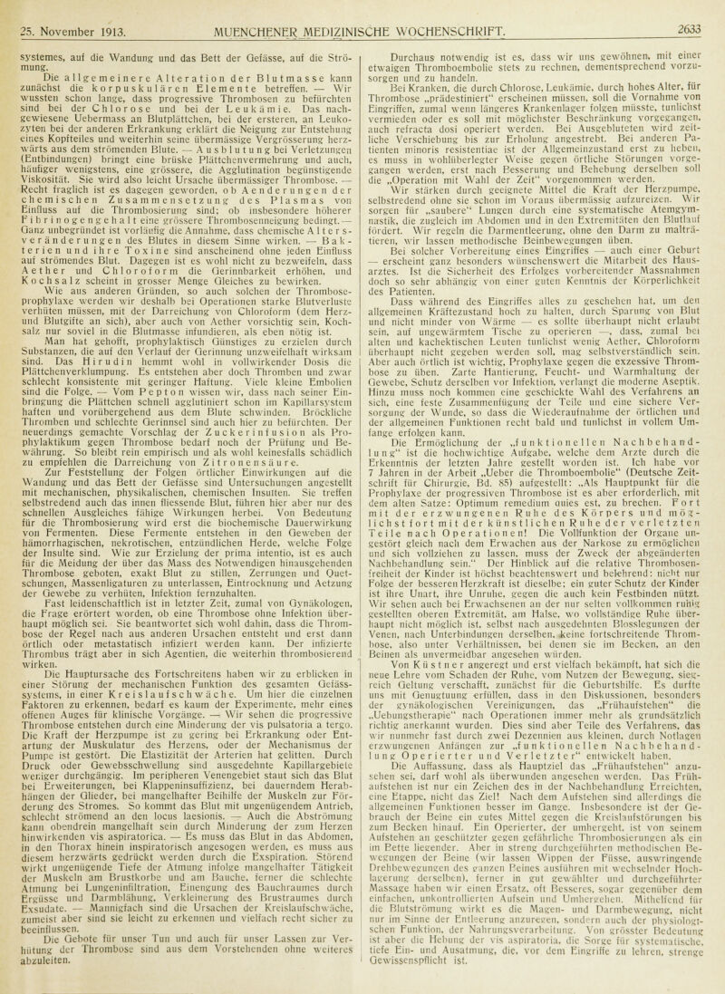 systemes, auf die Wandung und das Bett der Qefässe, auf die Strö- mung. Die allgemeinere Alteration der Blutmasse kann zunächst die korpuskularen Elemente betreffen. — Wir wussten schon lange, dass progressive Thrombosen zu befürchten sind bei der Chlorose und bei der Leukämie. Das nach- gewiesene Uebermass an Blutplättchen, bei der ersteren, an Leuko- zyten bei der anderen Erkrankung erklärt die Neigung zur Entstehung eines Kopfteiles und weiterhin seine übermässige Vergrösserung herz- wärts aus dem strömenden Blute. — Ausblutung bei Verletzungen (Entbindungen) bringt eine brüske Plättchenvermehrung und auch, häufiger wenigstens, eine grössere, die Agglutination begünstigende Viskosität. Sie wird also leicht Ursache übermässiger Thrombose. — Recht fraglich ist es dagegen geworden, ob Aenderungen der chemischen Zusammensetzung des Plasmas von Einfluss auf die Thrombosierung sind; ob insbesondere höherer Fibrin ogengehalt eine grössere Thrombosenneigung bedingt. — Ganz unbegründet ist vorläufig die Annahme, dass chemische Alters- veränderungen des Blutes in diesem Sinne wirken. — Bak- terien und ihre Toxine sind anscheinend ohne jeden Einfluss auf stromerndes Blut. Dagegen ist es wohl nicht zu bezweifeln, dass Aether und Chloroform die Gerinnbarkeit erhöhen, und Kochsalz scheint in grosser Menge Gleiches zu bewirken. Wie aus anderen Gründen, so auch solchen der Thrombose- prophylaxe werden wir deshalb bei Operationen starke Blutverluste verhüten müssen, mit der Darreichung von Chloroform (dem Herz- und Blutgifte an sich), aber auch von Aether vorsichtig sein, Koch- salz nur soviel in die Blutmasse infundieren, als eben nötig ist. Man hat gehofft, prophylaktisch Günstiges zu erzielen durch Substanzen, die auf den Verlauf der Gerinnung unzweifelhaft wirksam sind. Das H i r u d i n hemmt wohl in volhvirkender Dosis die Plättchenverklumpung. Es entstehen aber doch Thromben und zwar schlecht konsistente mit geringer Haftung. Viele kleine Embolien sind die Folge. — Vom Pepton wissen wir, dass nach seiner Ein- bringung die Plättchen schnell agglutiniert schon im Kapillarsystem haften und vorübergehend aus dem Blute schwinden. Bröckliche Thromben und schlechte Gerinnsel sind auch hier zu befürchten. Der neuerdings gemachte Vorschlag der Zucker Infusion als Pro- phylaktikum gegen Thrombose bedarf noch der Prüfung und Be- währung. So bleibt rein empirisch und als wohl keinesfalls schädlich zu empfehlen die Darreichung von Zitronensäure. Zur Feststellung der Folgen örtlicher Einwirkungen auf die Wandung und das Bett der Gefässe sind Untersuchungen angestellt mit mechanischen, physikalischen, chemischen Insulten. Sie treffen selbstredend auch das innen fliessende Blut, führen hier aber nur des schnellen Ausgleiches fähige Wirkungen herbei. Von Bedeutung für die Thrombosierung wird erst die biochemische Dauerwirkung von Fermenten. Diese Fermente entstehen in den Geweben der hämorrhagischen, nekrotischen, entzündlichen Herde, welche Folge der Insulte sind. Wie zur Erzielung der prima intentio, ist es auch für die Meidung der über das Mass des Notwendigen hinausgehenden Thrombose geboten, exakt Blut zu stillen, Zerrungen und Quet- schungen, Massenligaturen zu unterlassen, Eintrocknung und Aetzung der Gewebe zu verhüten, Infektion fernzuhalten. Fast leidenschaftlich ist in letzter Zeit, zumal von Gynäkologen, die Frage erörtert worden, ob eine Thrombose ohne Infektion über- haupt möglich sei. Sie beantwortet sich wohl dahin, dass die Throm- bose der Regel nach aus anderen Ursachen entsteht und erst dann örtlich oder metastatisch infiziert werden kann. Der infizierte Thrombus trägt aber in sich Agentien, die weiterhin thrombosierend wirken. Die Hauptursache des Fortschreitens haben wir zu erblicken in einer Störung der mechanischen Funktion des gesamten Geiäss- syslems, in einer Kreislaufschwäche. Um hier die einzelnen Faktoren zu erkennen, bedarf es kaum der Experimente, mehr eines offenen Auges für klinische Vorgänge. — Wir sehen die progressive Thrombose entstehen durch eine Minderung der vis pulsatoria a tergo. Die Kraft der Herzpumpe ist zu gering bei Erkrankung oder Ent- artung der Muskulatur des Herzens, oder der Mechanismus der Pumpe ist gestört. Die Elastizität der Arterien hat gelitten. Durch Druck oder Gewebsschwellung sind ausgedehnte Kapillargebiete weniger durchgängig. Im peripheren Venengebiet staut sich das Blut bei Erweiterungen, bei Klappeninsuffizienz, bei dauerndem Herab- hängen der Glieder, bei mangelhafter Beihilfe der Muskeln zur För- derung des Stromes. So kommt das Blut mit ungenügendem Antrieb, schlecht strömend an den locus laesionis. — Auch die Abströmung kann obendrein mangelhaft sein durch Minderung der zum Herzen hinwirkenden vis aspiratorica. — Es muss das Blut in das Abdomen, in den Thorax hinein inspiratorisch angesogen werden, es muss aus diesem herzwärts gedrückt werden durch die Exspiration. Störend wirkt ungenügende Tiefe der Atmung infolge mangelhafter Tätigkeit der Muskeln am Brustkorbe und am Bauche, ferner die schlechte Atmung bei Lungeninfiltration, Einengung des Bauchraumes durch Ergüsse und Darmblähung, Verkleinerung des Brustraumes durch Exsudate. — Mannigfach sind die Ursachen der Kreislaufschwäche, zumeist aber sind sie leicht zu erkennen und vielfach recht sicher zu beeinflussen. Die Gebote für unser Tun und auch für unser Lassen zur Ver- hütung der Thrombose sind aus dem Vorstehenden ohne weiteres abzuleiten. Durchaus notwendig ist es, dass wir uns gewöhnen, mit einer etwaigen Thromboembolie stets zu rechnen, dementsprechend vorzu- sorgen und zu handeln. Bei Kranken, die durch Chlorose, Leukämie, durch hohes Alter, für Thrombose „prädestiniert erscheinen müssen, soll die Vornahme von Eingriffen, zumal wenn längeres Krankenlager folgen müsste, tunlichst vermieden oder es soll mit möglichster Beschränkung vorgegangen, auch refracta dosi operiert werden. Bei Ausgebluteten wird zeit- liche Verschiebung bis zur Erholung angestrebt. Bei anderen Pa- tienten minoris resistentiae ist der Allgemeinzustand erst zu heben, es muss in wohlüberlegter Weise gegen örtliche Störungen vorge- gangen werden, erst nach Besserung und Behebung derselben soll die „Operation mit Wahl der Zeit vorgenommen werden. Wir stärken durch geeignete Mittel die Kraft der Herzpumpe, selbstredend ohne sie schon im Voraus übermässig aufzureizen. Wir sorgen für „saubere Lungen durch eine systematische Atemgym- nastik, die zugleich im Abdomen und in den Extremitäten den Bluthuf fördert. Wir regeln die Darmentleerung, ohne den Darm zu malträ- tieren, wir lassen methodische Beinbewegungen üben. Bei solcher Vorbereitung eines Eingriffes — auch einer Geburt — erscheint ganz besonders wünschenswert die Mitarbeit des Haus- arztes. Ist die Sicherheit des Erfolges vorbereitender Massnahmen doch so sehr abhängig von einer guten Kenntnis der Körperlichkeit des Patienten. Dass während des Eingriffes alles zu geschehen hat. um den allgemeinen Kräftezustand hoch zu halten, durch Sparung von Blut und nicht minder von Wärme — es sollte überhaupt nicht erlaubt sein, auf ungewärmtem Tische zu operieren —, dass, zumal bei alten und kachektischen Leuten tunlichst wenig Aether, Chloroform überhaupt nicht gegeben werden soll, mag selbstverständlich sein. Aber auch örtlich ist wichtig, Prophylaxe gegen die exzessive Throm- bose zu üben. Zarte Hantierung, Feucht- und Warmhaltung der Gewebe, Schutz derselben vor Infektion, verlangt die moderne Aseptik. Hinzu muss noch kommen eine geschickte Wahl des Verfahrens an sich, eine feste Zusammenfügung der Teile und eine sichere Ver- sorgung der Wunde, so dass die Wiederaufnahme der örtlichen und der allgemeinen Funktionen recht bald und tunlichst in vollem Um- fange erfolgen kann. Die Ermöglichung der „funktionellen Nachbehand- 1 u n g ist die hochwichtige Aufgabe, welche dem Arzte durch die Erkenntnis der letzten Jahre gestellt worden ist. Ich habe vor 7 Jahren in der Arbeit „Ueber die Thromboembolie (Deutsche Zeit- schrift für Chirurgie, Bd. 85) aufgestellt: „Als Hauptpunkt für die Prophylaxe der progressiven Thrombose ist es aber erforderlich, mit dem alten Satze: Optimum remedium auies est, zu brechen. Fort mit der erzwungenen Ruhe des Körpers und m ö g - liehst fort mit der künstlichen Ruhe der verletzten Teile nach Operationen! Die Vollfunktion der Organe un- gestört gleich nach dem Erwachen aus der Narkose zu ermöglichen und sich vollziehen zu lassen, muss der Zweck der abgeänderten Nachbehandlung sein. Der Hinblick auf die relative Thrombosen- freiheit der Kinder ist höchst beachtenswert und belehrend: nicht nur Folge der besseren Herzkraft ist dieselbe; ein guter Schutz der Kinder ist ihre Unart, ihre Unruhe, gegen die auch kein Festbinden nützt. Wir sehen auch bei Erwachsenen an der nur selten vollkommen ruhig gestellten oberen Extremität, am Halse, wo vollständige Ruhe über- haupt nicht möglich ist, selbst nach ausgedehnten Blosslegungen der Venen, nach Unterbindungen derselben, keine fortschreitende Throm- bose, also unter Verhältnissen, bei denen sie im Becken, an den Beinen als unvermeidbar angesehen würden. Von Küstner angeregt und erst vielfach bekämpft, hat sich die neue Lehre vom Schaden der Ruhe, vom Nutzen der Bewegung, sieg- reich Geltung verschafft, zunächst für die Geburtshilfe. Es durfte uns mit Genugtuung erfüllen, dass in den Diskussionen, besonders der gynäkologischen Vereinigungen, das „Frühaufstehen die „Uebungstherapie nach Operationen immer mehr als grundsätzlich richtig anerkannt wurden. Dies sind aber Teile des Verfahrens, das wir nunmehr fast durch zwei Dezennien aus kleinen, durch Notlagen erzwungenen Anfängen zur „funktionellen Nachbehand- lung Operierter und Verletzter entwickelt haben. Die Auffassung, dass als Hauptziel das „Frühaufstehen anzu- sehen sei, darf wohl als überwunden angesehen werden. Das Früh- aufstehen ist nur ein Zeichen des in der Nachbehandlung Erreichten, eine Etappe, nicht das Ziel! Nach dem Aufstehen sind allerdings die allgemeinen Funktionen besser im Gange. Insbesondere ist der Ge- brauch der Beine ein gutes Mittel gegen die Kreislaufstörungen bis zum Becken hinauf. Ein Operierter, der umhergeht, ist von seinem Aufstehen an geschützter gegen gefährliche Thrombosierungen als ein im Bette liegender. Aber in streng durchgeführten methodischen Be- wegungen der Beine (wir lassen Wippen der Füsse, auswringendc Drehbewegungen des ganzen Peines ausführen mit wechselnder Hoch- lagerung derselben), ferner in gut gewühlter und durchgeführter Massage haben wir einen Ersatz, oft Besseres, sogar gegenüber dem einfachen, unkontrollierten Aufsein und Umhergehen. Mithelfend für die Blutströmung wirkt es die Magen- und Darmbewegung, nicht nur im Sinne der Entleerung anzuregen, sondern auch der physiologi- schen Funktion, der Nahrungsverarbeitung. Von grösster Bedeutung ist aber die Hebung der vis aspiratoria, die Sorge für systematische, tiefe Ein- und Ausatmung, die, vor dem Eingriffe zu lehren, strenge Gewissenspflicht ist.