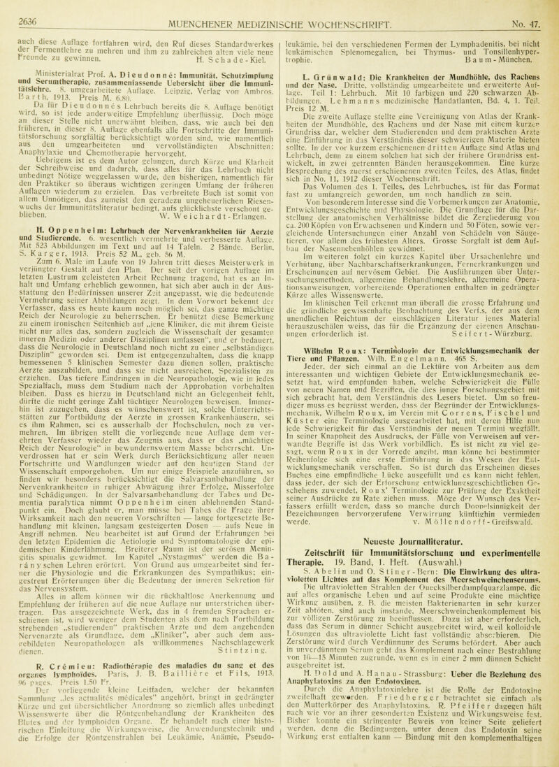 auch diese Auflage fortfahren wird, den Ruf dieses Standardwerkes der Fermentlehre zu mehren und ihm zu zahlreichen alten viele neue Freunde zu gewinnen. H. S c h a d e - Kiel. Ministerialrat Prof. A. Dieudonne: Immunität, Schutzimpfung und Sertimtherapie, zusammenfassende L'ebersicht über die Immuni- tatslehre. 8. umgearbeitete Auflage. Leipzig, Verlag von Ambros. Barth, 1913. Preis M. 6.80. _ Da für Dieudonnüs Lehrbuch bereits die 8. Auflage benötigt wird, so ist jede anderweitige Empfehlung überflüssig. Doch möge an dieser Stelle nicht unerwähnt bleiben, dass, wie auch bei den früheren, in dieser 8. Auflage ebenfalls alle Fortschritte der Immuni- tatsforschung sorgfältig berücksichtigt worden sind, wie namentlich aus den umgearbeiteten und vervollständigten Abschnitten: Anaphylaxie und Chemotherapie hervorgeht. Uebrigens ist es dem Autor gelungen, durch Kürze und Klarheit der Schreibweise und dadurch, dass alles für das Lehrbuch nicht unbedingt Nötige weggelassen wurde, den bisherigen, namentlich für den Praktiker so überaus wichtigen geringen Umfang der früheren Auflagen wiederum zu erzielen. Das verbreitete Buch ist somit von allem Unnötigen, das zumeist den geradezu ungeheuerlichen Riesen- wuchs der Immunitätsliteratur bedingt, aufs glücklichste verschont ge- blieben. W. Weichardt- Erlangen. H. Oppenheim: Lehrbuch der Nervenkrankheiten für Aerzte und Studierende. 6. wesentlich vermehrte und verbesserte Auflage. Mit 523 Abbildungen im Text und auf 14 Tafeln. 2 Bände. Berlin, S. Karger, 1913. Preis 52 M., geb. 56 M. Zum 6. Male im Laufe von 19 Jahren tritt dieses Meisterwerk m verjüngter Gestalt auf den Plan. Der seit der vorigen Auflage im letzten Lustrum geleisteten Arbeit Rechnung tragend, hat es an In- halt und Umfang erheblich gewonnen, hat sich aber auch in der Aus- stattung den Bedürfnissen unserer Zeit angepasst, wie die bedeutende Vermehrung seiner Abbildungen zeigt. In dem Vorwort bekennt der Verfasser, dass es heute kaum noch möglich sei, das ganze mächtige Reich der Neurologie zu beherrschen. Er benützt diese Bemerkung zu einem ironischen Seitenhieb auf „jene Kliniker, die mit ihrem Geiste nicht nur alles das, sondern zugleich die Wissenschaft der gesamten inneren Medizin oder anderer Disziplinen umfassen, und er bedauert, dass die Neurologie in Deutschland noch nicht zu einer „selbständiger, Disziplin geworden sei. Dem ist entgegenzuhalten, dass die knapp bemessenen 5 klinischen Semester dazu dienen sollen, praktische Aerzte auszubilden, und dass sie nicht ausreichen, Spezialisten zu erziehen. Das tiefere Eindringen in die Neuropathologie, wie in jedes Spezialfach, muss dem Studium nach der Approbation vorbehalten bleiben. Dass es hierzu in Deutschland nicht an Gelegenheit fehlt, dürfte die nicht geringe Zahl tüchtiger Neurologen beweisen. Immer- hin ist zuzugeben, dass es wünschenswert ist. solche Unterrichts- stätten zur Fortbildung der Aerzte in grossen Krankenhäusern, sei es ihm Rahmen, sei es ausserhalb der Hochschulen, noch zu ver- mehren. Im übrigen stellt die vorliegende neue Auflage dem ver- ehrten Verfasser wieder das Zeugnis aus, dass er das „mächtige Reich der Neurologie in bewundernswertem Masse beherrscht. Un- verdrossen hat er sein Werk durch Berücksichtigung aller neuen Fortschritte und Wandlungen wieder auf den heutigen Stand der Wissenschaft emporgehoben. Um nur einige Beispiele anzuführen, so finden wir besonders berücksichtigt die Salvarsanbehandlung der Nervenkrankheiten in ruhiger Abwägung ihrer Erfolge, Misserfolge und Schädigungen. In der Salvarsanbehandlung der Tabes und De- mentia paralytica nimmt Oppenheim einen ablehnenden Stand- punkt ein. Doch glaubt er, man müsse bei Tabes die Frage ihrer Wirksamkeit nach den neueren Vorschriften — lange fortgesetzte Be- handlung mit kleinen, langsam gesteigerten Dosen -- aufs Neue in Angriff nehmen. Neu bearbeitet ist auf Grund der Erfahrungen bei den letzten Epidemien die Aetiologie und Symptomatologie der epi- demischen Kinderlähmung. Breiterer Raum ist der serösen Menin- gitis spinalis gewidmet. Im Kapitel „Nystagmus werden die Ba- r ä n y sehen Lehren erörtert. Von Grund aus umgearbeitet sind fer- ner die Physiologie und die Erkrankungen des Sympathikus; ein- gestreut Erörterungen über die Bedeutung der inneren Sekretion für das Nervensystem. Alles in allem können wir die rückhaltlose Anerkennung und Empfehlung der früheren auf die neue Auflage nur unterstrichen über- tragen. Das ausgezeichnete Werk, das in 4 fremden Sprachen er- schienen ist. wird weniger dem Studenten als dem nach Fortbildung strebenden „studierenden praktischen Arzte und dem angehenden Nervenarzte als Grundlage, dem „Kliniker, aber auch dem aus- gebildeten Neuropathologen als willkommenes Nachschlagewerk dienen. S t i n t z i n g. R. Cremten: Radiotherapie des maladies du sang et des org;:nes lympho'ides. Paris, J. B. Bailiiere et F i 1 s, 1913. 96 pages. Preis 1.50 Fr. Der vorliegende kleine Leitfaden, welcher der bekannten Sammlung „les actualit.es medicales angehört, bringt in gedrängter Kürze und gut übersichtlicher Anordnung so ziemlich alles unbedingt Wissenswerte über die Röntgenbehandlung der Krankheiten des Blutes und der lymphoiden Organe. Er behandelt nach einer histo- rischen Einleitung die Wirkungsweise, die Anw endungstechnik und die Erfolge der Röntgenstrahlen bei Leukämie, Anämie, Pseudo- leukämie, bei den verschiedenen Formen der Lymphadenitis, bei nicht leukämischen Splenomegalien, bei Thymus- und Tonsillenhyper- trophie. Baum- München. L. Grünwald: Die Krankheiten der Mundhöhle, des Rachens und der Nase. Dritte, vollständig umgearbeitete und erweiterte Auf- lage. Teil 1: Lehrbuch. Mit 10 farbigen und 220 schwarzen Ab- bildungen. Lehmanns medizinische Handatlanten, Bd. 4, 1. Teil. Preis 12 M. Die zweite Auflage stellte eine Vereinigung von Atlas der Krank- heiten der Mundhöhle, des Rachens und der Nase mit einem kurzen Grundriss dar, welcher dem Studierenden und dem praktischen Arzte eine Einführung in das Verständnis dieser schwierigen Materie bieten sollte. In der vor kurzem erschienenen dritten Auflage sind Atlas und Lehrbuch, denn zu einem solchen' hat sich der frühere Grundriss ent- wickelt, in zwei getrennten Bänden herausgekommen. Eine kurze Besprechung des zuerst erschienenen zweiten Teiles, des Atlas, findet sich in No. 11, 1912 dieser Wochenschrift. Das Volumen des 1. Teiles, des Lehrbuches, ist für das Format fast zu umfangreich geworden, um noch handlich zu sein. Von besonderem Interesse sind die Vorbemerkungen zur Anatomie, Entwicklungsgeschichte und Physiologie. Die Grundlage für die Dar- stellung der anatomischen Verhältnisse bildet die Zergliederung von ca. 200 Köpfen von Erwachsenen und Kindern und 50 Föten, sowie ver- gleichende Untersuchungen einer Anzahl von Schädeln von Säuge- tieren, vor allem des frühesten Alters. Grosse Sorgfalt ist dem Auf- bau der Nasennebenhöhlen gewidmet. Im weiteren folgt ein kurzes Kapitel über Ursachenlehre und Verhütung, über Nachbarschaftserkrankungen, Fernerkrankungen und Erscheinungen auf nervösem Gebiet. Die Ausführungen über Unter- suchungsmethoden, allgemeine Behandlungslehre, allgemeine Opera- tionsanweisungen, vorbereitende Operationen enthalten in gedrängter Kürze alles Wissenswerte. Im klinischen Teil erkennt man überall die grosse Erfahrung und die gründliche gewissenhafte Beobachtung des Verf.s. der aus dem unendlichen Reichtum der einschlägigen Literatur jenes Material herauszuschälen weiss, das für die Ergänzung der eigenen Anschau- ungen erforderlich ist. Seifert- Würzburg. Wilhelm Roux: Terminologie der Entwicklungsmechanik der Tiere und Pflanzen. Wilh. E n g e 1 m a n n. 465 S. Jeder, der sich einmal an die Lektüre von Arbeiten aus dem interessanten und wichtigen Gebiete der Entwicklungsmechanik ge- setzt hat, wird empfunden haben, welche Schwierigkeit die Fülle von neuen Namen und Begriffen, die dies junge Forschungsgebiet mit sich gebracht hat, dem Verständnis des Lesers bietet. Um so freu- diger muss es begrüsst werden, dass der Begründer der Entwicklungs- mechanik, Wilhelm Roux, im Verein mit Correns, Fischel und Küster eine Terminologie ausgearbeitet hat, mit deren Hilfe nun jede Schwierigkeit für das Verständnis der neuen Termini wegfällt. In seiner Knappheit des Ausdrucks, der Fülle von Verweisen auf ver- wandte Begriffe ist das Werk vorbildlich. Es ist nicht zu viel ge- sagt, wenn Roux in der Vorrede angibt, man könne bei bestimmter Reihenfolge sich eine erste Einführung in das Wesen der Ent- wicklungsmechanik verschaffen. So ist durch das Erscheinen dieses Buches eine empfindliche Lücke ausgefüllt und es kann nicht fehlen, dass jeder, der sich der Erforschung entwicklungsgeschichtlichen Ge- schehens zuwendet, Roux' Terminologie zur Prüfung der Exaktheit seiner Ausdrücke zu Rate ziehen muss. Möge dpr Wunsch des Ver- fassers erfüllt werden, dass so manche durch DonrHsinnigkeit der Bezeichnungen hervorgerufene Verwirrung künftighin vermieden werde. v. Möllendorff- Greifswald. Neueste Journalliteratur. Zeitschrift für Immunitätsforschuns: und experimentelle Therapie. 19. Band, 1. Heft. (Auswahl.) S. A b e 1 i n und O. S t i n e r - Bern : Die Einwirkung des ultra- violetten Lichtes auf das Komplement des Meerschweinchenserums. Die ultravioletten Strahlen der Ouecksilberdampfquarzlampe, die auf alles organische Leben und auf seine Produkte eine mächtige Wirkung ausüben, z. B. die meisten Bakterienarten in sehr kurzer Zeit abtöten, sind auch imstande, Meerschweinchenkomplement bis zur völligen Zerstörung zu beeinflussen. Dazu ist aber erforderlich, dass das Serum in dünner Schicht ausgebreitet wird, weil kolloidale Lösungen das ultraviolette Licht fast vollständig absorbieren. Die Zerstörung wird durch Verdünnung des Serums befördert. Aber auch in unverdünntem Serum geht das Komplement nach einer Bestrahlung von 10—15 Minuten zugrunde, wenn es in einer 2 mm dünnen Schicht ausgebreitet ist. H. Dol d und A. Ha na u - Strassburg: Ueber die Beziehung des Anaphylatoxins zu den Endotoxinen. Durch die Anaphylatoxinlehre ist die Rolle der Endotoxine zweifelhaft geworden. Friedberger betrachtet sie einfach als den Mutterkörper des Anaphylatoxins. R. Pfeiffer dagegen hält nach wie vor an ihrer gesonderten Existenz und Wirkungsweise fest. Bisher konnte ein stringenter Beweis von keiner Seite geliefert werden, denn die Bedingungen, unter denen das Endotoxin seine Wirkung erst entfalten kann — Bindung mit den komplementhaltigen