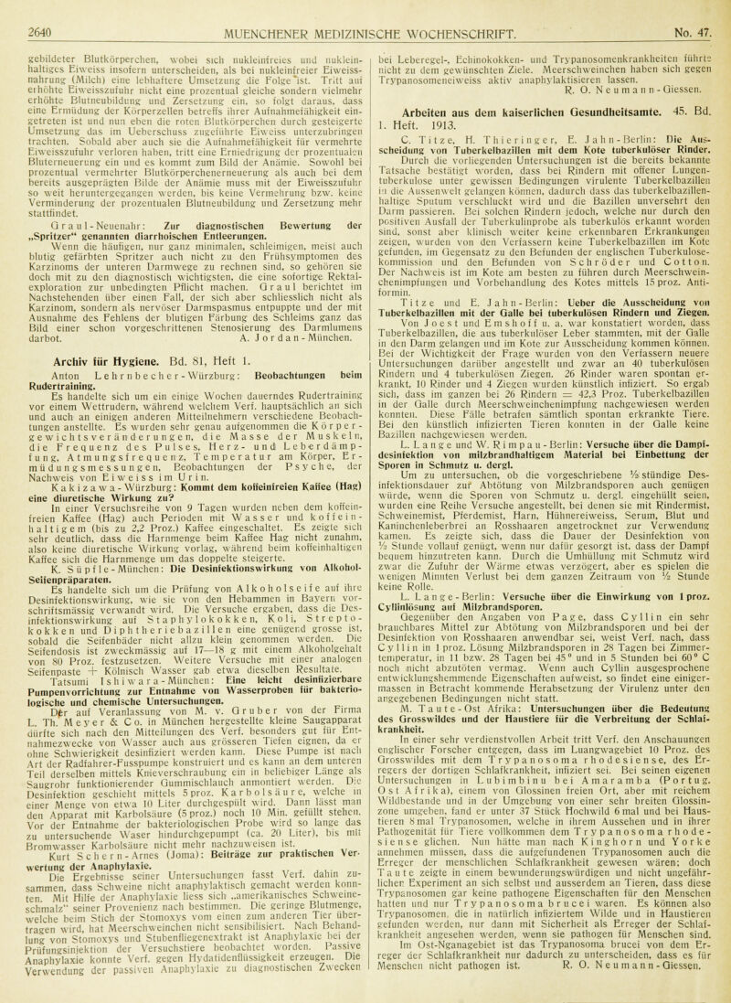 gebildeter Blutkörperchen, wobei sich nukleinfreies und nuktein- haltiges Eiweiss insofern unterscheiden, als bei nukleinfreier Eiweiss- nahrung (Milch) eine lebhaftere Umsetzung die Folgerst. Tritt auf ei höhte Eiweisszufuhr nicht eine prozentual gleiche sondern vielmehr erhöhte Blutneubildung und Zersetzung ein, so folgt daraus, dass eine Ermüdung der Körperzellen betreffs ihrer Aufnahmefähigkeit ein- getreten ist und nun eben die rnten Blutkörperchen durch gesteigerte Umsetzung das im Ueberschuss zugeiührte Eiweiss unterzubringen trachten. Sobald aber auch sie die Aufnahmefähigkeit für vermehrte Eiweisszufuhr verloren haben, tritt eine Erniedrigung der prozentualen Bluterneuerimg ein und es kommt zum Bild der Anämie. Sowohl bei prozentual vermehrter Blutkörperchenerneuerung als auch bei dem bereits ausgeprägten Bilde der Anämie muss mit der Eiweisszufuhr so weit heruntergegangen werden, bis keine Vermehrung bzw. keine Verminderung der prozentualen Blutneubildung und Zersetzung mehr stattfindet. Q r a u 1 - Neuenahr: Zur diagnostischen Bewertung der „Spritzer genannten diarrhoischen Entleerungen. Wenn die häufigen, nur ganz minimalen, schleimigen, meist auch blutig gefärbten Spritzer auch nicht zu den Frühsymptomen des Karzinoms der unteren Darmwege zu rechnen sind, so gehören sie doch mit zu den diagnostisch wichtigsten, die eine sofortige Rektal- exploration zur unbedingten Pflicht machen. Graul berichtet im Nachstehenden über einen Fall, der sich aber schliesslich nicht als Karzinom, sondern als nervöser Darmspasmus entpuppte und der mit Ausnahme des Fehlens der blutigen Färbung des Schleims ganz das Bild einer schon vorgeschrittenen Stenosierung des Darmlumens darbot. A. J o r d a n - München. Archiv iür Hygiene. Bd. 81, Heft 1. Anton Lehr nbeche r-Würzburg: Beobachtungen beim Rudertraining. Es handelte sich um ein einige Wochen dauerndes Rudertraining vor einem Wettrudern, während welchem Verf. hauptsächlich an sich und auch an einigen anderen Mitteilnehmern verschiedene Beobach- tungen anstellte. Es wurden sehr genau aufgenommen die Körper- gewichtsveränderungen, die Masse der Muskeln, die Frequenz des Pulses. Herz- und Leberdämp- fung, Atmungsfrequenz, Temperatur am Körper, E r - müdungsmessungen, Beobachtungen der Psyche, der Nachweis von EiweissimUrin. Kakizawa- Würzburg: Kommt dem koffeinfreien Kaifee (Hag) eine diuretische Wirkung zu? In einer Versuchsreihe von 9 Tagen wurden neben dein koffein- freien Kaffee (Hag) auch Perioden mit Wasser und koffein- haltigem (bis zu 2,2 Proz.) Kaffee eingeschaltet. Es zeigte sich sehr deutlich, dass die Harnmenge beim Kaffee Hag nicht zunahm, also keine diuretische Wirkung vorlag, während beim koffeinhaltigen Kaffee sich die Harnmenge um das doppelte steigerte. K. S ü pf le-München: Die Desiniektionswirkung von Alkohol- Seiienpräparaten. Es handelte sich um die Prüfung von Alkoholseife auf ihre Desinfektionswirkung, wie sie von den Hebammen in Bayern vor- schriftsmässig verwandt wird. Die Versuche ergaben, dass die Des- infektionswirkung auf Staphylokokken, Koli, Strepto- kokken und Diphtheriebazillen eine genügend grosse ist. sobald die Seifenbäder nicht allzu klein genommen werden. Die Seifendosis ist zweckmässig auf 17—18 g mit einem Alkoholgehalt von 80 Proz. festzusetzen. Weitere Versuche mit einer analogen Seifenpaste + Kölnisch Wasser gab etwa dieselben Resultate. Tatsumi Ish i war a-München: Eine leicht desinfizierbare Pumpenvorrichtung zur Entnahme von Wasserproben iür bakterio- logische und chemische Untersuchungen. Dfr auf Veranlassung von M. v. 0 ruber von der Firma L. Th. Meyer & Co. in München hergestellte kleine Saugapparat dürfte sich nach den Mitteilungen des Verf. besonders gut für Ent- nahmezwecke von Wasser auch aus grösseren Tiefen eignen, da er ohne Schwierigkeit desinfiziert werden kann. Diese Pumpe ist nach Art der Radfahrer-Fusspumpe konstruiert und es kann an dem unteren Teil derselben mittels Knieverschraubung ein in beliebiger Länge als Saugrohr funktionierender Gummischlauch anmontiert werden. Die Desinfektion geschieht mittels 5 proz. Karbolsäure, welche in einer Menge von etwa 10 Liter durchgespült wird. Dann lasst man den Apparat mit Karbolsäure (5 proz.) noch 10 Min. gefüllt stehen. Vor der Entnahme der bakteriologischen Probe wird so lange das zu untersuchende Waser hindurchgepumpt (ca. 20 Liter), bis mit Bromwasser Karbolsäure nicht mehr nachzuweisen ist. Kurt Sehern-Arnes (Joma): Beiträge zur praktischen Ver- wertung der Anaphylaxie. .,,,.,,.. Die Ergebnisse seiner Untersuchungen fasst Verf. dahin zu- sammen, dass Schweine nicht anaphylaktisch gemacht werden konn- ten Mit Hilfe der Anaphylaxie liess sich „amerikanisches Schweine- schmalz seiner Provenienz nach bestimmen. Die geringe Blutmenge, welche beim Stich der Stomoxys vom einen zum anderen Tier über- tragen wird hat Meerschweinchen nicht sensibilisiert. Nach Behand- lung von Stomoxys und Stubenfliegenextrakt ist Anaphylaxie bei der Prüflingsinjektion der Versuchstiere beobachtet worden. Passive Anaphylaxie konnte Verf. gegen Hydatidenflüssigkeit erzeugen. Die Verwendung der passiven Anaphylaxie zu diagnostischen Zwecken bei Leberegel-, Echinokokken- und Trypanosomenkrankheiten führte nicht zu dem gewünschten Ziele. Meerschweinchen haben sich gegen Trypanosomeneiweiss aktiv anaphylaktisieren lassen. R. O. N e um an n-Giesseu. 1. Arbeiten aus dem kaiserlichen Gesundheitsamte. Heft. 1913. 45. Bd. C. T i t z e. H. Thieringer, E. Jahn- Berlin: Die Aus- scheidung von Tuberkelbazillen mit dem Kote tuberkulöser Rinder. Durch die vorliegenden Untersuchungen ist die bereits bekannte Tatsache bestätigt worden, dass bei Rindern mit offener Lungen- tuberkulose unter gewissen Bedingungen virulente Tuberkelbazillen in die Aussenwelt gelangen können, dadurch dass das tuberkelbazillen- haltige Sputum verschluckt wird und die Bazillen unversehrt den Darm passieren. Bei solchen Rindern jedoch, welche nur durch den positiven Ausfall der Tuberkulinprobe als tuberkulös erkannt worden sind, sonst aber klinisch weiter keine erkennbaren Erkrankungen zeigen, wurden von den Verfassern keine Tuberkelbazillen im Kote gefunden, im Gegensatz zu den Befunden der englischen Tuberkulose- kommission und den Befunden von Schröder und C o 11 o n. Der Nachweis ist im Kote am besten zu führen durch Meerschwein- chenimpfungen und Vorbehandlung des Kotes mittels 15 proz. Anti- formin. Titze und E. J a h n - Berlin: Ueber die Ausscheidung von Tuberkelbazillen mit der Galle bei tuberkulösen Rindern und Ziegen. Von J o e s t und E m s h o f f u. a. war konstatiert worden, dass Tuberkelbazillen, die aus tuberkulöser Leber stammten, mit der Galle in den Darm gelangen und im Kote zur Ausscheidung kommen können. Bei der Wichtigkeit der Frage wurden von den Verfassern neuere Untersuchungen darüber angestellt und zwar an 40 tuberkulösen Rindern und 4 tuberkulösen Ziegen. 26 Rinder waren spontan er- krankt, 10 Rinder und 4 Ziegen wurden künstlich infiziert. So ergab sich, dass im ganzen bei 26 Rindern = 42,3 Proz. Tuberkelbazillen in der Galle durch Meerschweinchenimpfung nachgewiesen werden konnten. Diese Fälle betrafen sämtlich spontan erkrankte Tiere. Bei den künstlich infizierten Tieren konnten in der Galle keine Bazillen nachgewiesen werden. L. Lange und W. R i m p a u - Berlin: Versuche über die Dampf- desinfektion von milzbrandhaltigem Material bei Einbettung der Sporen in Schmutz u. dergl. Um zu untersuchen, ob die vorgeschriebene Vi stündige Des- infektionsdauer zur Abtötung von Milzbrandsporen auch genügen würde, wenn die Sporen von Schmutz u. dergl. eingehüllt seien, wurden eine Reihe Versuche angestellt, bei denen sie mit Rindermist, Schweinemist, Pferdemist, Harn, Hühnereiweiss, Serum, Blut und Kaninchenleberbrei an Rosshaaren angetrocknet zur Verwendung kamen. Es zeigte sich, dass die Dauer der Desinfektion von % Stunde vollauf genügt, wenn nur dafür gesorgt ist, dass der Dampf bequem hinzutreten kann. Durch die Umhüllung mit Schmutz wird zwar die Zufuhr der Wärme etwas verzögert, aber es spielen die wenigen Minuten Verlust bei dem ganzen Zeitraum von % Stunde keine Rolle. L. L a n ge - Berlin: Versuche über die Einwirkung von 1 proz. Cyllinlösung auf Milzbrandsporen. Gegenüber den Angaben von Page, dass C y 11 i n ein sehr brauchbares Mittel zur Abtötung von Milzbrandsporen und bei der Desinfektion von Rosshaaren anwendbar sei, weist Verf. nach, dass Cyllin in 1 proz. Lösung Milzbrandsporen in 28 Tagen bei Zimmer- temperatur, in 11 bzw. 28 Tagen bei 45° und in 5 Stunden bei 60° C noch nicht abzutöten vermag. Wenn auch Cyllin ausgesprochene entwicklungshemmende Eigenschaften aufweist, so findet eine einiger- massen in Betracht kommende Herabsetzung der Virulenz unter den angegebenen Bedingungen nicht statt. M. T a u t e - Ost Afrika: Untersuchungen über die Bedeutung des Grosswildes und der Haustiere iür die Verbreitung der Schlaf- krankheit. In einer sehr verdienstvollen Arbeit tritt Verf. den Anschauungen englischer Forscher entgegen, dass im Luangwagebiet 10 Proz. des Grosswildes mit dem Trypanosoma rhodesiense, des Er- regers der dortigen Schlafkrankheit, infiziert sei. Bei seinen eigenen Untersuchungen in Lubimbinu bei Amaramba (Portug. Ost Afrika), einem von Glossinen freien Ort, aber mit reichem Wildbestande und in der Umgebung von einer sehr breiten Glossin- zone umgeben, fand er unter 37 Stück Hochwild 6 mal und bei Haus- tieren 8 mal Trypanosomen, welche in ihrem Aussehen und in ihrer Pathogenität für Tiere vollkommen dem Trypanosoma rhode- siense glichen. Nun hätte man nach Kinghorn und Yorke annehmen müssen, dass die aufgefundenen Trypanosomen auch die Erreger der menschlichen Schlafkrankheit gewesen wären; doch Taute zeigte in einem bewunderungswürdigen und nicht ungefähr- licher. Experiment an sich selbst und ausserdem an Tieren, dass diese Trypanosomen gar keine pathogene Eigenschaften für den Menschen hatten und nur Trypanosoma brucei waren. Es können also Trypanosomen, die in natürlich infiziertem Wilde und in Haustieren gefunden werden, nur dann mit Sicherheit als Erreger der Schlaf- krankheit angesehen werden, wenn sie pathogen für Menschen sind. Im Ost-Nganagebiet ist das Trypanosoma brucei von dem Er- reger der Schlafkrankheit nur dadurch zu unterscheiden, dass es für Menschen nicht pathogen ist. R. O. N e u m ann -Giessen.