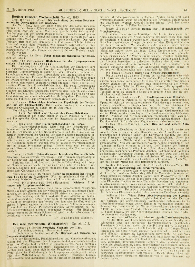 Berliner klinische Wochenschrift No. 46, 1913. Ernst H e cl i n g e r - Basel: Die Verbreitung des roten Knochen- markes im Oberschenkel des Menschen. Der Verf. fand, dass von einer Verteilung des roten Knochen- markes in den langen Röhrenknochen, wie sie gewöhnlich gelehrt wird, keine Rede sein kann. Man findet gerade in der Zeit, in wel- cher besonders in den langen Röhrenknochen reines Fettmark postu- liert wird, viel häufiger, manchmal sogar in recht beträchtlicher Aus- dehnung rotes Mark, und zwar bei ganz gesunden Leuten, Das reine rettmark tritt nach den Befunden des Verf. namentlich im höheren Alter auf, wenn nicht Prozesse, wie schwere Arteriosklerose etc., rotes Mark bedingen. Es wäre wünschenswert, dass auch andere Röhrenknochen als der Femur an einem grösseren Material nach- geprüft würden. Carl W e g e 1 i n - Bern: Ueber alimentäre Herzmuskelverfettung. (Schluss folgt.) Otto S t e ige r-Zürich: Blutbefunde bei der Lymphogranulo- matosis (Paltauf-Sternberg). Die Lymphozytose stellt ein Anfangsstadium der Krankheit dar: die ausgesprochen polymorphkernige neutrophile Leukozytose mit normaler Lymphozytenzahl entspricht dem floriden Stadium der Lymphogranulomatosis (der Entwicklung des Granulationsgewebes). Das Auftreten einer Eosinophilie weist auf nekrotische Veränderungen im Drüsengewebe und namentlich im Knochenmark (ohne Beziehung zu einem histologisch charakterisierten Stadium), meist aber in der zweiten Phase des Krankheitsbildes hin. Die reine Lymphopenie schliesslich, mit erhöhten Leukozytenzahlen, wird durch das End- stadium des Krankheitsprozesses hervorgerufen, dadurch dass durch die Umwandlung des Drüsenparenchyms im das Sternberg sehe Granulationsgewebe mit schliesslicher fibrös-hyaliner Entartung das- selbe die Fähigkeit zur Lymphozytenproduktion verliert. N. Zuntz: Ueber einige Arbeiten zur Physiologie der Verdau- ung und des Stoffwechsels. (Nach einem Vortrag in der physio- logischen Gesellschaft zu Berlin am 18. Juli 1913.) Physiologischer Beitrag. L. Blum: Zur Klinik und Therapie des Coina diabeticum. Die Ansichten des Verf.s stehen in vielen Punkten betr. Klinik und Therapie des Coma diabeticum im Gegensatz zu denen E h r - mann s. P. Unna jun.: Ueber Diathermiebehandlung bei Lepra. Die Diathermiebehandlung leistet bei der Beseitigung von Schmerzen im Verlauf der Lepra Vortreffliches. In der Schnellig- keit der Schmerzstillung bei Nervenlepromen und der Kupierung von heftigen Schmerzanfällen wird sie von keiner anderen Behandlung er- reicht. Bei fortgesetzter Behandlung können mit ihr nachhaltige Re- sultate erzielt und selbst tiefliegende Infiltrate in relativ kurzer Zeit zur Ausheilung gebracht werden, was bei äusserer Wärmebehandlung erst in langen Zeiträumen gelingt. Ferner muss man sie als ein gutes Hilfsmittel bei jeder Allgemeinbehandlung der Nervenlepra be- grüssen. Lot seh- Berlin: Ueber die sogen. Invaginatio ileocoecalis beim Säugling. (Auszugsweise vorgetragen mit Krankendemonstration in der Sitzung der Gesellschaft der Chariteeärzte am 3. Juli 1913.) Verf. rät dem Praktiker, sich bei dieser Erkrankung nicht lange mit Taxisversuchen nach Hirse hsprung oder H e u b n e r auf- zuhalten, sondern den Patienten möglichst bald nach gestellter Dia- gnose dem Chirurgen zuzuführen. Harry Marcuse- Herzberge: Ueber die Bedeutung der Psycho- logie Jodls für die Psychiatrie. (Vortrag, gehalten auf der 85. Ver- sammlung deutscher Naturforscher und Aerzte in Wien, 1913.) Arno Ph i 1 i p ps t h a 1-Beriin-Hasenheide: Klinische Erfah- rungen mit Atropinschwefelsäure. Die Atropinschwefelsäure stellt ein ausserordentlich wirksames Mittel dar beim Asthma, bei der Vagusneurose, bei bestimmten Tachy- kardien, bei den Nachtschweissen der Phthisiker und gegen den Jodis- mus. Eine Wirkung auf die krankhafte Magensaftsekretion scheint es nicht auszuüben. Soweit aber seine Wirksamkeit vorhanden ist. verdient es entschieden den Vorzug vor dem Atropinsulfat, weil die diesem Präparat eigenen, so beeinträchtigenden Nebenerscheinungen, Trockenheit im Halse, Pulsbeschleunigung, Aufgeregtheit, bei der Atropinschwefelsäure niemals beobachtet wurden. Mit Rücksicht hierauf erscheint die lokale Schmerzhaftigkeit bei der subkutanen Ein- verleibung von minderer Bedeutung. Dr. Grassmann- München. Deutsche medizinische Wochenschrift. No. 46, 1913. Kromayer-Berlin: Aerztliche Kosmetik der Haut. IV. Fortbildungsvortrag. Haarerkrankungen. E. Behrenroth- Greifswald: Zur Diagnose und Therapie des Lungenechinokokkus. Vor der Eosinophilie, Präzipitinreaktion und Komplementbindung besitzt bei der Diagnose des Lungenechinokokkus entscheidenden Wert das Röntgenbild, welches in unkomplizierten Füllen durchaus charakteristisch auszufallen pflegt. Schvyierigkeiten in der Deutung ergeben sich dann, wenn sich in der Umgebung der Echinokokken- zyste sekundäre Veränderungen des Lungengewebes eingestellt haben oder eine Mitbeteiligung der Pleura vorliegt. Periphere Lungen- i chinokokken sind Gegenstand eines chirurgischem Eingriffes, während die zentral oder parabronchial gelegenen Zysten häufig erst dann Symptome machen, wenn sie spontan in den Bronchus durchbrechen und ausgehustet werden, worauf Heilung erfolgt. Verf. hat diesen Vorgang in 3 unter 5 Fällen beobachtet. Joseph Ziegler-Berlin: Beitrag zur Röntgendiagnostik der Bronchostenose. In einem Falle von rechtsseitiger, durch ein Aneurysma der Aorta ascendens und des Arkus bedingter Bronchostenose fand sich ein innerhalb 5 Stunden wechselnder Luftgehalt der dem verengten Bronchus zugehörenden Lunge, die sich auf dem Röntgenbilde ein- mal heller, das andere Mal dunkler als die gesunde Lunge erwies. Auch der Zwerchfellstand der rechten Seite war, als diese Lunge sich lufthaltiger zeigte, tiefer als links. Diese Erscheinungen, auf die bereits Jacobson und Arnsperger aufmerksam gemacht haben, müssen einer Art Ventilwirkung des den Bronchus zusammen- drückenden Aneurysma zugeschrieben werden, weshalb auch klinisch die Atemnot besonders in aufrechter Stellung des Kranken vor- handen war, während sie in horizontaler Lage und namentlich beim Bücken auffallend abnahm. Das Aneurysma perforierte spüler in den rechten Hauptbronchus dicht unterhalb der Bifurkation, R o 11 m a n n - Essen: Beitrag zur Abwehrfermenttheorie. Die A b d e r h a 1 d e n sehe Theorie der Abwehrfermente ist viel- leicht imstande, ein Licht zu werfen auf die Entstehung von Schädi- gungen eines paarig vorhandenen Organes, wo das erste Organ bereits schwer erkrankt ist; so erklären sich möglicherweise die Nieren- schädigung einer Seite bei Eiterung der anderen, die sympathische Ophthalmie, am Ende auch die Schädigung eines Ovars, eines Testikels durch die erkrankte Drüse der anderen Seite und die spe- zifischen Abwehrfermente. Ludwig v. S z ö 11 e s y - Pest: Kardiospasmus und Hypnose. Eine 36 jährige Patientin, bei der auch die später vorgenommene Operation nicht die geringste organische Veränderung erkennen liess, bekam Speichelfluss, Schlingbeschwerden^ zuletzt auch häufiges Er- brechen neben Asthmaanfällen und magerte stark ab. Bei der Röntgenuntersuchung ergab sich ein hochgradiger Kardiaspasmus mit starker Dilatation des Oesophagus. Die Sondenbehandlung blieb ohne Erfolg. Hypnose mit Atropininjektiouen vermochten eine vorüber- gehende, offenbar nur subjektive Besserung herbeizuführen. Das Krankheitsbild dürfte als eine Vagusneurose aufzufassen sein. Ludwig W eil- München: Ueber Diarrhöe und unsere Anti- diarrhoika. Besondere Beachtung verdient die von A. Schmidt vertretene Ansicht, dass es sich bei der Diarrhöe um die Absonderung einer fäulnisfähigen Flüssigkeit durch die Dannwand handelt, und dass diese Flüssigkeit die gesteigerte Peristaltik herbeiführt. Unter den antidiarrhoischen Mitteln sind die Darmantiseptika am wenigsten zweckmässig. Von den Gerbsäurederivaten scheint vornehmlich das Tannigen im Darm wirksam zu werden. Die Tätigkeit der Wismut- präparate ist noch nicht völlig klar. Unter den Öpiumderivaten ist neuerdings besonders das Pantopon, daneben! Narkophin und Laudanon zu häufigerer Anwendung gelangt. In letzter Zeit wird das Resaldol wegen seiner vorzüglichen antidiarrhoischen Wirkung bei völliger Reizlosigkeit und indifferentem Geschmack sehr gerühmt. Auch Verf. hat mit diesem Mittel nur gute Erfahrungen gemacht. Reuben Ottenberg und David J. K a 1 i s k i - NewYork : Die Gefahren der Transfusionen und deren Verhütung. Bei der seit neuerer Zeit wieder mehr in Aufnahme kommenden direkten Bluttransfusion haben als gefährliche Momente Hümolyse und Agglutination zu gelten: daneben kommt auch Phagozytose vor. Es empfiehlt sich also vor der Transfusion eine Prüfung des Verhaltens vom Blute des Empfängers zum Blute des Spenders und umgekehrt in vitro vorzunehmen. Wo dies aus Mangel an Zeit nicht möglich ist, sollten als Blutspender tunlichst die nächsten Blutsverwandten heran- gezogen werden. Besonders bedenklich ist es, wenn Agglutination der Zellen des Blutspenders durch das Serum des Empfängers eintritt. Wilhelm Lier-Wien: Ueber Abortivbehandlung der Syphilis. In 27 Fällen vom primärer Syphilis hat Verf. mit der. Exzision der Sklerose und angeschlossener kombinierter Salvarsan-Queck- silber-Injektionskur einen vollen Erfolg zu verzeichnen gehabt mit dauernd negativem Ausfall der Wassermannreaktion; dagegen stehen 7 Fälle mit negativem Resultat. Ebenso war das Resultat in 9 unter 10 Fällen negativ, wo zur Abortivbehandlung lediglich eine Hg-Kur vorgenommen worden war. W. Merken s-Oldenbiirg: Ueber retrograde Darminkarzeration. An der Hand von 4 schematischen Zeichnungen werden die ver- schiedenen über die retrograde Darminkarzeration bestehenden Theorien erörtert, unter denen die von Pölya und v. Wisting- hausen die grösste Wahrscheinlichkeit für sich hat. Langes Mesen- terium und ein- tiefer Ansatz scheinen begünstigend zu wirken; auch sind offenbar rechtsseitige Leistenbrüche bevorzugt. An das Vor- handensein einer retrograden Einklemmung muss auch bei Fehlen des W ah Ischen Symptomes (Fühlbarkeit einer intraabdominal liegen- den, geblähten, unverschieblichen Schlinge) dann gedacht werden, wenn ein eingeklemmter, zumal rechtsseitiger Leistenbruch sich auf- fallend weich anfühlt oder spontan kleiner geworden, ja völlig ver- schwunden ist, oder sich reponieren Hisst und trotzdem (be- schweren Ueussymptome fortbestehen. Beschreibung eines ein- schlägigen, durch Operation (Resektion von 70 ein Dünndarm) ge- heilten Falles.