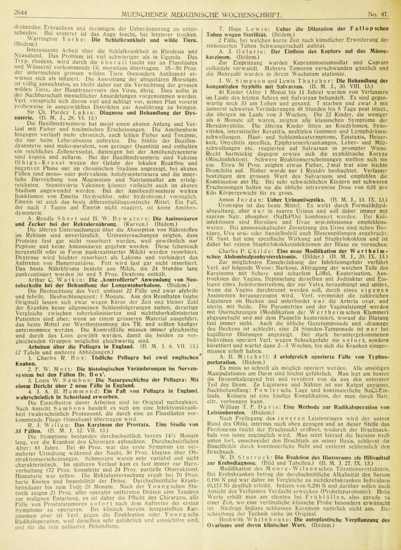 drohenden Erbrechens und derjenigen der Ueberdosierung zu unter- scheiden. Bei ersterer ist das Auge feucht, bei letzterer trocken. Warrington Yorke: Die Schlafkrankheit und wilde Tiere. (ibidem.) Interessante Arbeit über die Schlafkrankheit in Rhodesia und Nyasaland. Das Problem ist viel schwieriger als in Uganda. Das Iryp rhodens. wird durch die überall (nicht nur an Flussläufen und Wassern) vorkommende Ol. morsitans übertragen. 35—50 Proz. der untersuchten grossen wilden Tiere (besonders Antilopen) er- wiesen sich als infiziert. Die Ausrottung der ubiquitären Morsitans ist völlig^ aussichtslos, es bleibt daher nur die Vernichtung der grossen wilden i iere. der Hauptreservoirs des Virus, übrig. Dies sollte in der Nachbarschaft menschlicher Ansiedelungen vorgenommen werden. Verf. verspricht sich davon viel und schlägt vor, seinen Plan vorerst probeweise in ausgewählten Distrikten zur Ausführung zu bringen. Sir Ch. Pardey Lukis: Diagnose und Behandlung der Dys- enterie. (B. M. J., 28. VI. 13.) Die Bazillendysenterie hat meist einen akuten Anfang und Ver- lauf mit Fieber und toxämischen Erscheinungen. Die Amöbenform hingegen verläuft mehr chronisch, auch fehlen Fieber und Toxämie, die nur beim Leberabszess auftreten. Die Stühle der Bazillen- dysenterie sind muko-purulent, von geringer Quantität und enthalten ein reichliches Zellenexsudat, diejenigen bei der Amöbendysenterie sind kopiös und zellarm. Bei der Bazillendysenterie sind Vakzine (Shiga-Kruse) wegen der Gefahr der lokalen Reaktion und negativen Phase mir im chronischen Stadium angezeigt, bei akuten Fällen sind mono- oder polyvalente Antidysenteriesera und die inner- liche Darreichung von Magnesium und Natriumsulfat am erfolg- reichsten. Sensitivierte Vakzinen können vielleicht auch im akuten Stadium angewendet werden. Bei der Amöbendysenterie wirken Injektionen von Emetin (hydrochlor. oder hydrobrom.) vorzüglich. Emetin ist auch das beste differentialdiagnostische Mittel. Ein Fall, der nach 3 Tagen auf Emetin nicht reagiert, ist keine Amöben- dysenterie. A. Rendle Short und H. W. Bywaters: Die Aminosäuren und Zucker bei der Rektalernährung. (Kurven.) (Ibidem.) Die älteren Untersuchungen über die Absorption von Nährstoffen im Rektum sind unverlässlich. Urinuntersuchungen zeigten, dass Proteine fast gar nicht resorbiert werden, weil gewöhnlich nur Peptone und keine Aminosäuren gegeben werden. Diese (chemisch hergestellt oder in Form pankreatisierter Milch) werden resorbiert. Dextrose wird leichter resorbiert als Laktose und verhindert das Auftreten von Hungerazidose. Fett wird fast gar nicht resorbiert. Das beste Nährklysma besteht aus Milch, die 24 Stunde« lang pankreatisiert worden ist und 5 Proz. Dextrose enthält. Arthur C. W a t k i n : Die „kontrollierte Anwendung von Neu- tuberkulin bei der Behandlung der Lungentuberkulose, (ibidem.) Die Beobachtung des Verf. umfasst 22 Fälle und zwar afebrile und febrile. Beobachtungszeit: 3 Monate. Aus den Resultaten (siehe Original) lassen sich zwar wegen Kürze der Zeit und kleiner Zahl der Kranken keine allgemeinen Schlussfolgerungen ziehen, derartige Vergleiche zwischen tuberkulinisierten und nichttuberkulinisierten Patienten sind aber, wenn an einem grösseren Material ausgeführt, das beste Mittel zur Wertbestimmung des TR. und sollten häufiger unternommen werden. Die Kontrollfälle müssen immer gleichzeitig und durch das Loos gewählt werden, damit die beiden zu ver- gleichenden Gruppen möglichst gleichwertig sind. Arbeiten über die Pellagra in England. (B. M. J. 6. VII. 13.) (2 Tafeln und mehrere Abbildungen.) t 1. Charles R. Box: Tödliche Pellagra bei zwei englischen Knaben. 2. F. W. Mott: Die histologischen Veränderungen im Nerven- system bei den Fällen Dr. B o x\ 3. Louis W. Sambon: Die Naturgeschichte der Pellagra: Mit einem Bericht über 2 neue Fälle in England. 4. J. A. B. Hammond: Ein Fall von Pellagra in England, wahrscheinlich In Schottland erworben. Die Einzelheiten dieser Arbeiten sind im Original nachzulesen. Nach Ansicht S a in b o n s handelt es sich um eine Infektionskrank- keit (wahrscheinlich Protozoon), die durch eine an Flussläufen vor- kommende Fliege (Simulium) übertragen wird. R. J. Willan: Das Karzinom der Prostata. Eine Studie von 33 Fällen. (B. M. J. 12. VII. 13.) Die Symptome bestanden durchschnittlich bereits 14H Monate lang, vor die Kranken den Chirurgen aufsuchten. Durchschnittliches Alter: 61 Jahre. Bei 40 Proz. war das erste Symptom ein ver- mehrter Urindrang während der Nacht, 30 Proz. klagten über Ob- struktionserscheinungen. Schmerzen waren sehr variabel und nicht charakteristisch. Im späteren Verlauf kam es fast immer zur Harn- verhaltung (72 Proz. komplette und 24 Proz. partielle Obstruktion). Hämaturie war selten. Die Rektaluntersuchung ergab bei 70 Proz. harte Knoten und Immobilität der Drüse. Durchschnittliche Krank- heitsdauer bis zum Tode 28 Monate. Nach der Y o u n g sehen Sta- tistik zeigen 21 Proz. aller operativ entfernten Drüsen eine Tendenz zur malignen Entartung, es ist daher die Pflicht des Chirurgen, alle Fälle von Prostatatumoren sofort nach dem Auftreten der ersten Symptome zu operieren. Bei klinisch bereits festgestellten Kar- zinomen aber ist Verf. gegen die Enukleation oder Y o u n g sehe Radikaloperation, weil dieselben sehr gefährlich und aussichtlos sind, und für die rein palliative Behandlung. T. Hope Lewin: Ueber die Dilatation der F a 11 o p sehen Tuben wegen Sterilität. (Ibidem.) 2 Fälle, bei welchen kurze Zeit nach künstlicher Erweiterung der stenosierten Tuben Schwangerschaft auftrat. A. J. Gelarie: Der EinBuss des Kupfers auf das Mäuse- karzinom. (Ibidem.) Zur Einpritzung wurden Kuprammoniumsulfat und Cuprum colloidale verwandt. Mehrere Tumoren verschwanden gänzlich und die Mehrzahl wurden in ihrem W;achstum stationär. J. W. Simpson und Lewis Thatcher: Die Behandlung der kongenitalen Syphilis mit Salvarsan. (B. M. J., 30. VIII. 13.) 40 Kinder (Alter 1 Monat bis 11 Jahre) wurden von Verfassern im Laufe des letzten Jahres mit Salvarsan behandelt. Es sind gegen- wärtig noch 33 am Leben und gesund. 7 starben und zwar 3 mit äusserst schweren Veränderungen 48 Stunden bis 5 Tage post inject., die übrigen im Laufe von 3 Wochen. Die 22 Kinder, die weniger als 6 Monate alt waren, zeigten alle klassischen Symptome der Heredosyphilis. Die älteren Kinder litten an Kondylomen, Syno- vitiden, interstitieller Keratitis, multiplen Gummen und Lymphdrüsen- Schwellungen. Haut- und Schleimhautsymptome, Epistaxis, Heiser- keit, Onychitis speeifica, Epiphysenerkrankungen, Leber- und Milz- schwellungen etc. reagierten auf Salvarsan in prompter Weise. Recht hartnäckig dagegen erwies sich die syphilitische Koryza (Mischinfektion). Schwere Reaktionserscheinungen stellten sich nie ein. Etwa 50 Proz. zeigten etwas Fieber, 2 mal trat eine leichte Bronchitis auf. Bisher wurde nur 1 Rezidiv beobachtet. Verfasser bestätigen den grossen Wert des Salvarsans und empfehlen die Kombination mit Hg. Bei sehr schwächlichen Kindern mit schweren Erscheinungen halten sie die übliche intravenöse Dose von 0,01 pro Kilo Körpergewicht für zu gross. Anson Jordan: Ueber Urinantiseptika. (B. M. J., 13. IX. 13.) Urotropin ist das beste Mittel. Es wirkt durch Formaldehyd- abspaltung, aber n u r in sauren Urinen und soll daher immer mit saurem Natr. Phosphor. (NaHsPOi) kombiniert werden. Bei Koli- infektionen sind Borsäure und Uvae ursi-infusionen empfehlens- werter. Bei ammoniakalischer Zersetzung des Urins sind neben Bor- säure, Uva ursi- oder Sandelholzöl auch Blasenspülungen angebracht. Ol. Sant. hat eine spezifische Wirkung auf Staphylokokken und ist daher bei reinen Staphylokokkeninfektionen der Blase zu versuchen. Charles P. C h i 1 d e: Eine neue Modifikation der Wertheim- schen Abdominalpanhysterektomie. (Bilder.) (B. M. J., 20. IX. 13.) Zur möglichsten Einschränkung der Infektionsgefahr verfährt Verf. auf folgende Weise: Narkose. Abtragung der weichen Teile des Karzinoms mit Schere und scharfem Löffel, Kauterisation, Aus- trocknen der Vagina. Bepinselung derselben mit Jodtinktur und Ein- legen eines Jodoformstreifens, der zur Vulva heraushängt und später, wenn die Vagina durchtrennt werden soll, durch einen eigenen Assistenten herausgezogen wird. Verf. vermeidet die zahlreichen Ligaturen im Becken und unterbindet nur die Arteria ovar. und uterin. mit Seide. Die Parametrien und der Vaginalstumpf werden mit Quetschzangen (Modifikation der W e r t h e i m sehen Klammer) abgequetscht und mit dem Paquelin kauterisiert, worauf die Blutung fast immer steht. Auch die übliche Gazetamponade und -drainage des Beckens ist schlecht; eine 24 Stunden-Tamponade ist nur bei kapillären Blutungen angezeigt. Bei stark heruntergekommenen Individuen operiert Verf. wegen Schockgefahr nie sofort, sondern kürettiert und wartet dann 2—3 Wochen, bis sich die Kranken einiger- massen erholt haben-. A. B. Mitchell: 3 erfolgreich operierte Fälle von Typhus- perforation. (Ibidem.) Es muss so schnell als möglich operiert werden. Alle unnötigen Manipulationen am Darm sind höchst gefährlich. Man legt am besten die lleozoekalgegend frei und revidiert von da aus den untersten Teil des Ileum. Zu Ligaturen und Nähten ist nur Katgut geeignet. Nachbehandlung: F o w 1 e r sehe Lage und kontinuierliche NaCl-Eiu- läufe. Koliurie ist eine häufige Komplikation, der man durch Natr. citr. vorbeugen kann. William T. F. Davis: Eine Methode zur Radikaloperation von Leistenhernien. (Ibidem.) Nach Freilegung des inneren Leistenringes wird der untere Rand des Obliq. internus nach oben gezogen und an dieser Stelle das Peritoneum (nicht der Bruchsack) eröffnet, wodurch der Bruchsack- hals von innen zugänglich wird. Man setzt hierauf die Inzision nach unten fort, umschneidet den Bruchhals an seiner Basis, schliesst die Bauchhöhle durch kontinuierliche Naht und entfernt schliesslich den Bruchsack. W. D. Sturrock: Die Reaktion des Blutserums als Hilfsmittel zur Krebsdiagnose. (Bild und Tabellen.) (B. M. J. 27. IX. 13.) Modifikation des M o o r e - W i 1 s o n sehen Titrationsverfahrens. Bei Krebskranken betrug die durchschnittliche Alkalinität des Serum 0.190 N und war daher im Vergleiche zu nichtkrebskranken Individuen (0,173 N) deutlich erhöht. Indizes von 0,200 N und darüber sollen nach Ansicht des Verfassers Verdacht erwecken (Probelaparotomie). Hohe Werte erhält man am ehesten bei F r ü h f ä 11 e n, also gerade zu einer Zeit, wo eine verlässliche klinische Probe besonders erwünscht ist. Niedrige Indizes schliessen Karzinom natürlich nicht aus. Be- schreibung der Technik siehe im Original. Beckwith W h i t e h o u s e: Die autoplastische Verpflanzung des Ovariums und deren klinischer Wert. (Ibidem.)