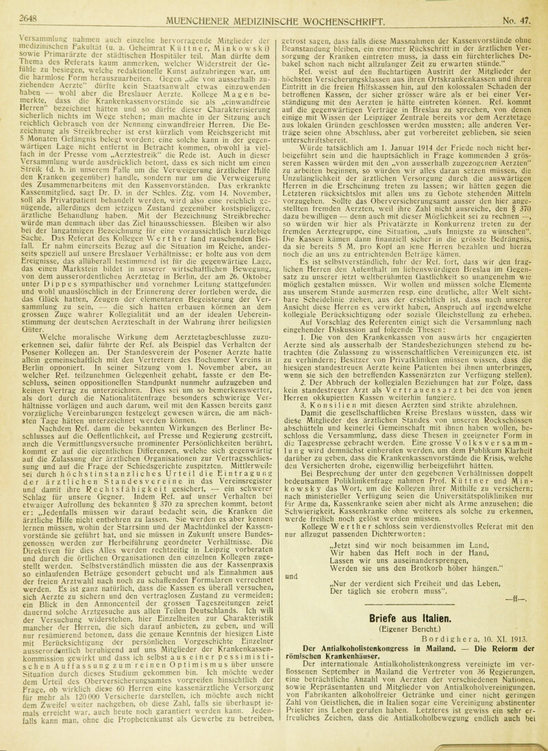 Versammlung nahmen auch einzelne hervorragende Mitglieder der medizinischen Fakultät (u. a. Geheimrat K ü 11 n e r, Minkowski) sowie Primarärzte der städtischen Hospitäler teil. Man dürfte dem Ihema des Referats kaum anmerken, welcher Widerstreit der Ge- fühle zu besiegen, welche redaktionelle Kunst aufzubringen war, um die harmlose Form herauszuarbeiten. Gegen „die von ausserhalb zu- ziehenden Aerzte dürfte kein Staatsanwalt etwas einzuwenden haben — wohl aber die Breslauer Aerzte. Kollege Magen be- merkte, dass die Krankenkassenvorstände sie als „einwandfreie Herren bezeichnet hätten und so dürfte dieser Charakterisierung sicherlich nichts im Wege stehen; man machte in der Sitzung auch reichlich Gebrauch von der Nennung einwandfreier Herren. Die Be- zeichnung als Streikbrecher ist erst kürzlich vom Reichsgericht mit 5 Monaten Gefängnis belegt worden; eine solche kann in der gegen- wärtigen Lage nicht entfernt in Betracht kommen, obwohl ja viel- fach in der Presse vom „Aerztestreik die Rede ist. Auch in dieser Versammlung wurde ausdrücklich betont, dass es sich nicht um einen Streik (d. h. in unserem Falle um die Verweigerung ärztlicher Hilfe den Kranken gegenüber) handle, sondern nur um die Verweigerung des Zusammenarbeiteiis mit den Kassenvorständen. Das erkrankte Kassenmitglied, sagt Dr. D. in der Schles. Ztg. vom 14. November, soll als Privatpatient behandelt werden, wird also eine reichlich ge- nügende, allerdings dem jetzigen Zustand gegenüber kostspieligere, ärztliche Behandlung haben. Mit der Bezeichnung Streikbrecher würde man demnach über das Ziel hinausschiessen. Bleiben wir also bei der langatmigen Bezeichnung für eine voraussichtlich kurzlebige Sache. Das Referat des Kollegen Werther fand rauschenden Bei- fall. Er nahm einerseits Bezug auf die Situation im Reiche, ander- seits speziell auf unsere Breslauer Verhältnisse; er holte aus von dem Ereignisse, das allüberall bestimmend ist für die gegenwärtige Lage, das einen Markstein bildet in unserer wirtschaftlichen Bewegung, von dem ausserordentlichen Aerztetag in Berlin, der am 26. Oktober unter Dippes sympathischer und vornehmer Leitung stattgefunden und wohl unauslöschlich in der Erinnerung derer fortleben werde, die das Glück hatten, Zeugen der elementaren Begeisterung der Ver- sammlung zu sein, — die sich hatten erbauen können an dem grossen Zuge wahrer Kollegialität und an der idealen Ueberein- stimmung der deutschen Aerzteschaft in der Wahrung ihrer heiligsten Güter. Welche moralische Wirkung dem Aerztetagbeschlusse zuzu- erkennen sei, dafür führte der Ref. als Beispiel das Verhalten der Posener Kollegen an. Der Standesverein der Posener Aerzte hatte allein gemeinschaftlich mit den Vertretern des Bochumer Vereins in Berlin opponiert. In seiner Sitzung vom 1. November aber, an welcher Ref. teilzunehmen Gelegenheit gehabt, fasste er den Ee- schluss, seinen oppositionellen Standpunkt nunmehr aufzugeben und keinen Vertrag zu unterzeichnen. Dies sei um so bemerkenswerter, als dort durch die Nationalitätenfrage besonders schwierige Ver- hältnisse vorlägen und auch darum, weil mit den Kassen bereits ganz vorzügliche Vereinbarungen festgelegt gewesen wären, die am näch- sten Tage hätten unterzeichnet werden können. Nachdem Ref. dann die bekannten Wirkungen des Berliner Be- schlusses auf die Oeffentlichkeit, auf Presse und Regierung gestreift, auch die Vermittlungsversuche prominenter Persönlichkeiten berührt, kommt er auf die eigentlichen Differenzen, welche sich gegenwärtig auf die Zulassung der ärztlichen Organisationen zur Vertragsschlies- sung und auf die Frage der Schiedsgerichte zuspitzten. Mittlerweile sei durch höchstinstanzliches Urteil die Eintragung der ärztlichen Standesvereine in das Vereimsregister und damit ihre Rechtsfähigkeit gesichert, — ein schwerer Schlag für unsere Gegner. Indem Ref. auf unser Verhalten bei etwaiger Aufrollung des bekannten § 370 zu sprechen kommt, betont er: „Jedenfalls müssen wir darauf bedacht sein, die Kranken die ärztliche Hilfe nicht entbehren zu lassen. Sie werden es aber kenneu lernen müssen, wohin der Starrsinn und der Machtdünkel der Kassen- vorstände sie geführt hat, und sie müssen in Zukunft unsere Bundes- genossen werden zur Herbeiführung geordneter Verhältnisse. Die Direktiven für dies Alles werden rechtzeitig in Leipzig vorberaten und durch die örtlichen Organisationen den einzelnen Kollegen zuge- stellt werden. Selbstverständlich müssten die aus der Kassenpraxis so einlaufenden Beträge gesondert gebucht und als Einnahmen aus der freien Arztwahl nach noch zu schaffenden Formularen verrechnet werden. Es ist ganz natürlich, dass die Kassen es überall versuchen, sich Aerzte zu sichern und den vertraglosen Zustand zu vermeiden; ein Blick in den Annoncenteil der grossen Tageszeitungen zeigt dauernd solche Arztgesuche aus allen Teilen Deutschlands. Ich will der Versuchung widerstehen, hier Einzelheiten zur Charakteristik mancher der Herren, die sich darauf anbieten, zu geben, und will nur resümierend betonen, dass die genaue Kenntnis der hiesigen Liste mit Berücksichtigung der persönlichen Vorgeschichte Einzelner ausserordsntlich beruhigend auf uns Mitglieder der Krankenkassen- kommission gewirkt und dass ich selbst aus einer pessimisti- schen Auffassungzum reinen Optimismus über unsere Situation durch dieses Studium gekommen bin. Ich möchte weder dem Urteil des Oberversicherungsamtes vorgreifen hinsichtlich der Frage, ob wirklich diese 60 Herren eine kassenärztliche Versorgung für mehr als 120 000 Versicherte darstellen, ich möchte auch nicht dem Zweifel weiter nachgehen, ob diese Zahl, falls sie überhaupt je- mals erreicht war, auch heute noch garantiert werden kann. Jeden- falls kann man, ohne die Prophetenkunst als Gewerbe zu betreiben, getrost sagen, dass falls diese Massnahmen der Kassenvorstände ohne Beanstandung bleiben, ein enormer Rückschritt in der ärztlichen Ver- sorgung der Kranken eintreten muss, ja dass ein fürchterliches De- bakel schon nach nicht allzulanger Zeit zu erwarten stünde. Ref. weist auf den fluchtartigen Austritt der Mitglieder der höchsten Versicherungsklassen aus ihren Ortskrankenkassen und ihren Eintritt in die freien Hilfskassen hin, auf den kolossalen Schaden der betroffenen Kassen, der sicher grösser wäre als er bei einer Ver- ständigung mit den Aerzten je hätte eintreten können. Ref. kommt auf die gegenwärtigen Verträge in Breslau zu sprechen, von denen einige mit Wissen der Leipziger Zentrale bereits vor dem Aerztetage aus lokalen Gründen geschlossen werden mussten; alle anderen Ver- träge seien ohne Abschluss, aber gut vorbereitet geblieben, sie seien unterschriftsbereit. Würde tatsächlich am 1. Januar 1914 der Friede noch nicht her- beigeführt sein und die hauptsächlich in Frage kommenden 3 grös- seren Kassen würden mit den „von ausserhalb zugezogenen Aerzten zu arbeiten beginnen, so würden wir alles daran setzen müssen, die Unzulänglichkeit der ärztlichen Versorgung durch die auswärtigen Herren in die Erscheinung treten zu lassen; wir hätten gegen die Letzteren rücksichtslos mit allen uns zu Gebote stehenden Mitteln vorzugehen. Sollte das Oberversicherungsamt ausser den hier ange- stellten fremden Aerzten, weil ihre Zahl nicht ausreiche, den § 370 dazu bewilligen — denn auch mit dieser Möglichkeit sei zu rechnen —, so würden wir hier als Privatärzte in Konkurrenz treten zu der fremden Aerztegruppe, eine Situation, „aufs Innigste zu wünschen. Die Kassen kämen dann finanziell sicher in die grösste Bedrängnis, da sie bereits 5 M. pro Kopf an jene Herren bezahlen und hierzu noch die an uns zu entrichtenden Beträge kämen. Es ist selbstverständlich, fuhr der Ref. fort, dass wir den frag- lichen Herren den Aufenthalt im liebenswürdigen Breslau im Gegen- satz zu unserer jetzt weltberühmten Gastlichkeit so unangenehm wie möglich gestalten müssen. Wir wollen und müssen solche Elemente aus unserem Stande ausmerzen resp. eine deutliche, aller Welt sicht- bare Scheidelinie ziehen, aus der ersichtlich ist, dass nach unserer Ansicht diese Herren es verwirkt haben, Anspruch auf irgendwelche kollegiale Berücksichtigung oder soziale Gleichstellung zu erheben. Auf Vorschlag des Referenten einigt sich die Versammlung nach eingehender Diskussion auf folgende Thesen: 1. Die von den Krankenkassen von auswärts her engagierten Aerzte sind als ausserhalb der Standesbeziehungen stehend zu be- trachten (die Zulassung zu wissenschaftlichen Vereinigungen etc. ist zu verhindern; Besitzer von Privatkliuikeu müssen wissen, dass die hiesigen standestreuen Aerzte keine Patienten bei ihnen unterbringen, wenn sie sich den betreffenden Kassenärzten zur Verfügung stellen). 2. Der Abbruch der kollegialen Beziehungen hat zur Folge, dass kein standestreuer Arzt als Vertrauensarzt bei den von jenen Herren okkupierten Kassen weiterhin fungiere. 3. Konsilien mit diesen Aerzten sind strikte abzulehnen. Damit die gesellschaftlichen Kreise Breslaus wüssten, dass wir diese Mitglieder des ärztlichen Standes von unseren Rockschössen abschütteln und keinerlei Gemeinschaft mit ihnen haben wollen, be- schloss die Versammlung, dass diese Thesen in geeigneter Form in die Tagespresse gebracht werden. Eine grosse Volksversamm- lung wird demnächst einberufen werden, um dem Publikum Klarheit darüber zu geben, dass die Krankenkassenvorstände die Krisis, welche den Versicherten drohe, eigenwillig herbeigeführt hätten. Bei Besprechung der unter den gegebenen Verhältnissen doppelt bedeutsamen Poliklinikenfrage nahmen Prof. K ü 11 n e r und M i n - kowsky das Wort, um die Kollegen ihrer Mithilfe zu versichern; nach ministerieller Verfügung seien die Universitätspolikliniken nur für Arme da, Kassenkranke seien aber nicht als Arme anzusehen; die Schwierigkeit, Kassenkranke ohne weiteres als solche zu erkennen, werde freilich noch gelöst werden müssen. Kollege Werther schloss sein verdienstvolles Referat mit den nur allzugut passenden Dichterworten: „Jetzt sind wir noch beisammen im Land, Wir haben das Heft noch in der Hand, Lassen wir uns auseinandersprengen. Werden sie uns den Brotkorb höher hängen. und „Nur der verdient sich Freiheit und das Leben, Der täglich sie erobern muss. -ff—. Briefe aus Italien. (Eigener Bericht.) Bordighera, 10. XL 1913. Der Antialkoholistenkongress in Mailand. — Die Reform der römischen Krankenhäuser. Der internationale Antialkoholistenkongress vereinigte im ver- flossenen September in Mailand die Vertreter von 36 Regierungen, eine beträchtliche Anzahl von Aerzten der verschiedenen Nationen, sowie Repräsentanten und Mitglieder van Antialkoholvereinigungen, von Fabrikanten alkoholfreier Getränke und einer nicht geringen Zahl von Geistlichen, die in Italien sogar eine Vereinigung abstinenter Priester ins Leben gerufen haben. Letzteres ist gewiss ein sehr er- freuliches Zeichen, dass die Antialkoholbewegung endlich auch bei ^~