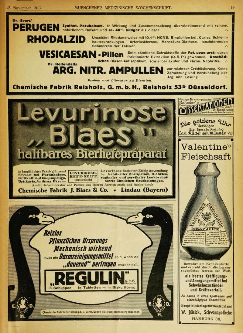 Dr. Evers' [5EDI |^CIJ Synthet. Perubalsam. In Wirkung und Zusammensetzung übereinstimmend mit reinem, ^^fcBS^^\JEI^i natürlichem Balsam und ca. 40°!o billiger als dieser. ft|j^^l| | 71^^ Unschädl. Rhodaneiweiss mit 19,4/o HCNS. Empfohlen bei: Caries. Schleim- nilvI/HLfcll/ hauterkrankungen, Arteriosklerose, Harnsäure-Diathese, lanzinierenden Schmerzen der Tabiker. VESICAESAN-Pillen Dr. Hellendalls Enth. sämtliche Extraktstoffe der Fol. uvae ursi; durch fraktionierte Extraktion (D. R. P.) gewonnen. Unschäd- liches Blasen-Antiseptikum, sowie bei akuter und chron. Nephritis. 1% P^S MIYD A M1PI Cikl zur reizlosen Credeisierung. Keine Proben und Literatur zu Diensten. Zersetzung und Verdunstung der Arg. nitr. Lösung. Chemische Fabrik Reisholz, G.m.b.H., Reisholz 53b Düsseldorf. Verlangen 5is meinen praktischen .Ratgeber J^ DruuMegi _ r.Schaaf Marburg »1-DruAerei fOrDiteertationan — Sie Sp-ecaxiXka-talo^ Carl Ttttiter senTTlünster Vuj Valentine'3 Fleischsaft Bewährt am Krankenbette und erprobt durch die hervor- ragendsten Aerzte der Welt, als bestes Kräftigungs- und Anregungsmittel bei Schwächezuständen und Kräfteverfall. Zu haben in allen Apotheken und einschlägigen Geschäften. Haupt-Niederlage für Deutschland W. jÄielck, Schwanapotheke HAMBURG 36.