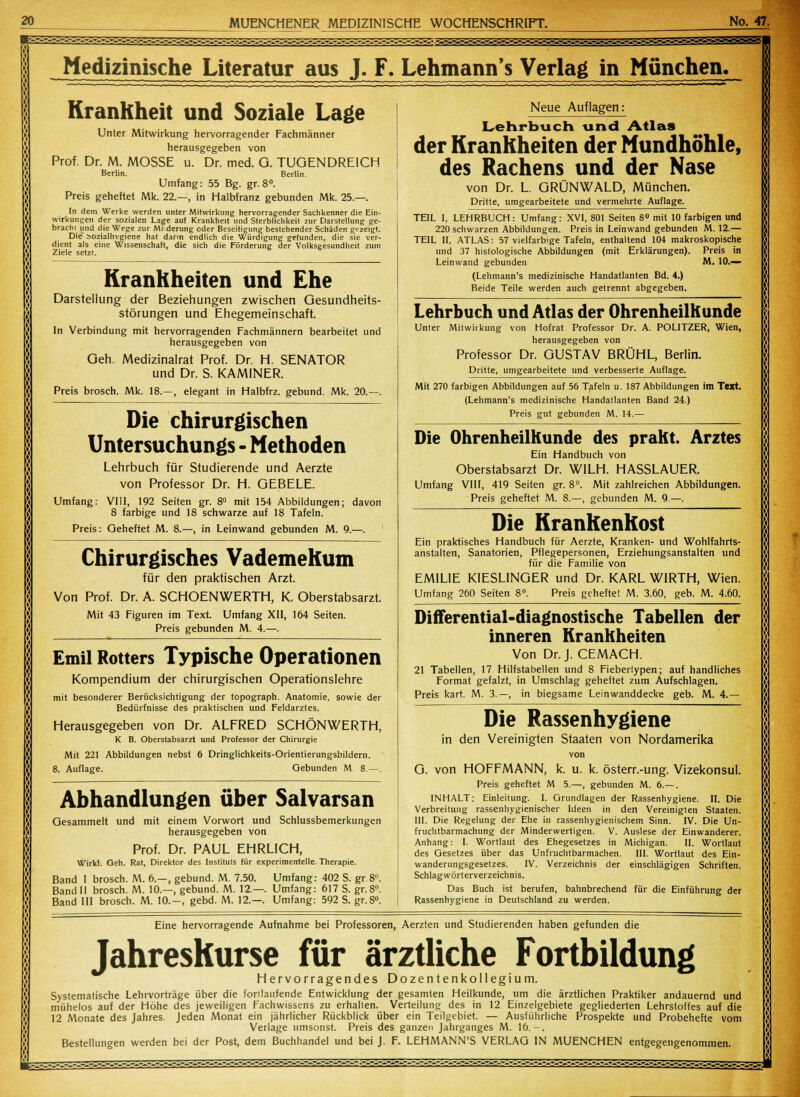 i Medizinische Literatur aus J. F. Lehmann's Verlag in München. Krankheit und Soziale Lage Unter Mitwirkung hervorragender Fachmänner herausgegeben von Prof. Dr. M. MOSSE u. Dr. med. O. TUGENDREICH Berlin. Berlin. Umfang: 55 Bg. gr. 8°. Preis geheftet Mk. 22.—, in Halbfranz gebunden Mk. 25.—. In dem Werke werden unter Mitwirkung hervorragender Sachkenner die Ein- wirkungen der sozialen Lage auf Krankheit und Sterblichkeit zur Darstellung ge- brach! und die Wege zur Milderung oder Beseitigung bestehender Schäden gezeigt. Die Sozialhygiene hat dann endlich die Würdigung gefunden, die sie ver- dient als eine Wissenschaft, die sich die Förderung der Volksgesundheit zum Ziele setzt. Krankheiten und Ehe Darstellung der Beziehungen zwischen Gesundheits- störungen und Ehegemeinschaft. In Verbindung mit hervorragenden Fachmännern bearbeitet und herausgegeben von Geh. Medizinalrat Prof. Dr. H. SENATOR und Dr. S. KAMINER. Preis brosch. Mk. 18.—, elegant in Halbfrz. gebund. Mk. 20.—. Die chirurgischen Untersuchungs - Methoden Lehrbuch für Studierende und Aerzte von Professor Dr. H. GEBELE. Umfang: VIII, 192 Seiten gr. 8° mit 154 Abbildungen; davon 8 farbige und 18 schwarze auf 18 Tafeln. Preis: Geheftet M. 8.—, in Leinwand gebunden M. 9.—. Chirurgisches Vademekum für den praktischen Arzt. Von Prof. Dr. A. SCHOENWERTH, K. Oberstabsarzt. Mit 43 Figuren im Text. Umfang XII, 164 Seiten. Preis gebunden M. 4.—. Emil Rotters Typische Operationen Kompendium der chirurgischen Operationslehre mit besonderer Berücksichtigung der topograph. Anatomie, sowie der Bedürfnisse des praktischen und Feldarztes. Herausgegeben von Dr. ALFRED SCHÖNWERTH, K B. Oberstabsarzt und Professor der Chirurgie Mit 221 Abbildungen nebst 6 Dringlichkeits-Orientierungsbildern. 8. Auflage. Gebunden M 8.—. Abhandlungen über Salvarsan Gesammelt und mit einem Vorwort und Schlussbemerkungen herausgegeben von Prof. Dr. PAUL EHRLICH, Wirkl. Geh. Rat, Direktor des Instituts für experimentelle Therapie. Band I brosch. M. 6.—, gebund. M. 7.50. Umfang: 402 S. gr.8. Band II brosch. M. 10.—, gebund. M. 12.—. Umfang: 617 S. gr. 8°. Band III brosch. M. 10.-, gebd. M. 12.—. Umfang: 592 S. gr.8°. Neue Auflagen: Lehrbuch und Atlas der Krankheiten der Mundhöhle, des Rachens und der Nase von Dr. L. GRÜNWALD, München. Dritte, umgearbeitete und vermehrte Auflage. TEIL I, LEHRBUCH: Umfang: XVI, 801 Seiten 8° mit 10 farbigen und 220 schwarzen Abbildungen. Preis in Leinwand gebunden M. 12.— TEIL II, ATLAS: 57 vielfarbige Tafeln, enthaltend 104 makroskopische und 37 histologische Abbildungen (mit Erklärungen). Preis in Leinwand gebunden M. 10.— (Lehmann's medizinische Handatlanten Bd. 4.) Beide Teile werden auch getrennt abgegeben. Lehrbuch und Atlas der Ohrenheilkunde Unter Mitwirkung von Hofrat Professor Dr. A. POLITZER, Wien, herausgegeben von Professor Dr. GUSTAV BRÜHL, Berlin. Dritte, umgearbeitete und verbesserte Auflage. Mit 270 farbigen Abbildungen auf 56 Tafeln u. 187 Abbildungen im Text. (Lehmann's medizinische Handallanten Band 24.) Preis gut gebunden M. 14.— Die Ohrenheilkunde des prallt. Arztes Ein Handbuch von Oberstabsarzt Dr. WILH. HASSLAUER. Umfang VIII, 419 Seiten gr. 8°. Mit zahlreichen Abbildungen. Preis geheftet M. 8.—, gebunden M. 9.—. Die KranKenKost Ein praktisches Handbuch für Aerzte, Kranken- und Wohlfahrts- anstalten, Sanatorien, Pflegepersonen, Erziehungsanstalten und für die Familie von EM1LIE KIESLINGER und Dr. KARL WIRTH, Wien. Umfang 260 Seiten 8°. Preis geheftet M. 3.60, geb. M. 4.60. Differential-diagnostische Tabellen der inneren Krankheiten Von Dr. J. CEMACH. 21 Tabellen, 17 Hilfstabellen und 8 Fieberlypen; auf handliches Format gefalzt, in Umschlag geheftet zum Aufschlagen. Preis kart. M. 3.—, in biegsame Leinwanddecke geb. M. 4.— Die Rassenhygiene in den Vereinigten Staaten von Nordamerika von G. von HOFFMANN, k. u. k. österr.-ung. Vizekonsul. Preis geheftet M 5.—, gebunden M. 6.— . INHALT: Einleitung. I. Grundlagen der Rassenhygiene. II. Die Verbreitung rassenhygienischer Ideen in den Vereinigten Staaten. III. Die Regelung der Ehe in rassenhygienischem Sinn. IV. Die Un- fruchtbarmachung der Minderwertigen. V. Auslese der Einwanderer. Anhang: I. Wortlaut des Ehegesetzes in Michigan. II. Wortlaut des Gesetzes über das Unfruchtbarmachen. III. Wortlaut des Ein- wanderungsgesetzes. IV. Verzeichnis der einschlägigen Schriften. Schlagwörterverzeichnis. Das Buch ist berufen, bahnbrechend für die Einführung der Rassenhygiene in Deutschland zu werden. Eine hervorragende Aufnahme bei Professoren, Aerzten und Studierenden haben gefunden die Jahreskurse für ärztliche Fortbildung Hervorragendes Dozentenkollegium. Systematische Lehrvorträge über die forllaufende Entwicklung der gesamten Heilkunde, um die ärztlichen Praktiker andauernd und mühelos auf der Höhe des jeweiligen Fachwissens zu erhallen. Verteilung des in 12 Einzelgebiete gegliederten Lehrstoffes auf die 12 Monate des Jahres. Jeden Monat ein jährlicher Rückblick über ein Teilgebiet. — Ausführliche Prospekte und Probehefte vom Verlage umsonst. Preis des ganzen Jahrganges M. 16.-. Bestellungen werden bei der Post, dem Buchhandel und bei J. F. LEHMANN'S VERLAG IN MUENCHEN entgegengenommen.