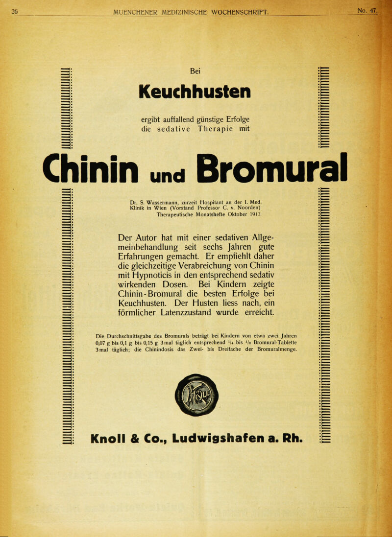 Bei Keuchhusten ergibt auffallend günstige Erfolge die sedative Therapie mit Chinin und Bromural Dr. S. Wassermann, zurzeit Hospitant an der I. Med. Klinik in Wien (Vorstand Professor C. v. Noorden) Therapeutische Monatshefte Oktober 1913 Der Autor hat mit einer sedativen Allge- meinbehandlung seit sechs Jahren gute Erfahrungen gemacht. Er empfiehlt daher die gleichzeitige Verabreichung von Chinin mit Hypnoticis in den entsprechend sedativ wirkenden Dosen. Bei Kindern zeigte Chinin-Bromural die besten Erfolge bei Keuchhusten. Der Husten Hess nach, ein förmlicher Latenzzustand wurde erreicht. Die Durchschnittsgabe des Bromurals beträgt bei Kindern von etwa zwei Jahren 0,07 g bis 0,1 g bis 0,15 g 3 mal täglich entsprechend lU bis l/> Bromural-Tablette 3mal täglich; die Chinindosis das Zwei- bis Dreifache der Bromuralmenge. Knoll & Co., Ludwigshafen a. Rh.