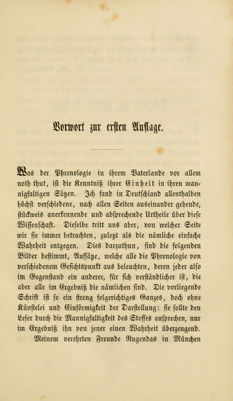 SßcrtDcrt jur erften STutfage. SSaö ber ^^venologie in ifyrem $aterlanbe oor allem notl) tfyut, ijt bte ^enntnifj itjrer (£inl)eit in ifyren man* ntgfaitigen «Seiten. 3$ fanb in £>eutfdjlanb allenthalben fyöcfyft oerfdn'ebene, na$ allen Seiten auSeinanber gefyenbe, jrücfroeiS anerfennenbe unb abforecfcenbe Urteile über biefe 28ijfenf$aft. 2)iefelbe tritt un3 aber, Oon toeld;er ©eite wir jic immer betrauten, §ute^t als tk nämticfce einfache 2öat)rr;ett entgegen. 2)ie§ barjuttjun, ftnb bie folgenben SMlber bejttmmt, 9tuffäjje, roelcfye alle bie Senologie Don verriebenem ©eftcfytspunft aus beleuchten, beren jeber alfo im ©egenftanb ein anberer, für ftdj oerjtcmblidjer ift, bie aber alle im (Srgebnifj bie nämlichen ftnb. ©ic oorltegenbe <£$rift ift fo ein ffceng folgerichtiges ©anjeS, boc^ ofjne ^ünpelei unb (Sinförmigfeit ber £)arftellung: fte follte ben ßefer burcfy bie SJtanntgfalttgfeit be$ «Stoffes auftreten, nur im (£rgebni|3 it)n oon jener einen 2öat>rr)ett überjeugenb. deinem oerefyrten greunbe OtugenbaS in 2ftüncfyen