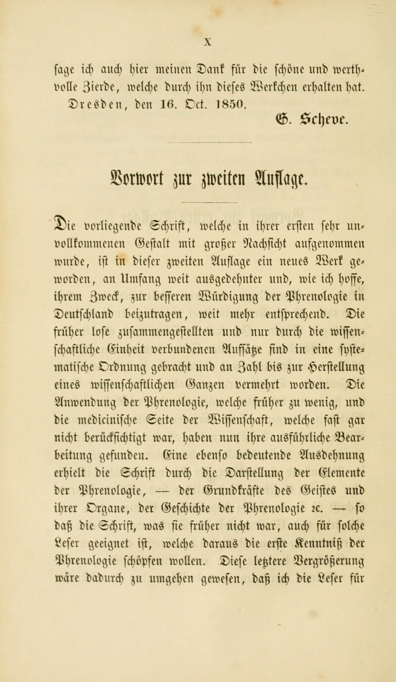 fage \ä) aud) t>ier meinen ©an! für bic fdjöne unb roertfr)* bolle Sterbe, meiere burd; ilm biefeö Jöerfdjen erhalten fyat. ©reiben, ben 16. Dct. 1850. 25ctn>ort jur jtoeiten Sfaffoje, Sie tmrliegenbe Schrift, meld)e in ifyrer erjtcn fet>r im* üpUfommenen ©efrait mit großer 9iad)ftd)t aufgenommen mürbe, tjt in biefer feiten Auflage ein neues 2Berf ge> werben, an Umfang meit au§gebef;nter nnb, mie idj fyoffe, tfyrem Bwecf, $ur befferen SSürbtgung ber $f;renologte in £>cutfd)tanb beizutragen, roeit mer/r entfyred)eub. £>ie früher lofe sufammengejMten nnb nur bitrd) bie roiffen* fd)aftlid)e Einheit r>erbunbencn 5tnffä^e finb in eine fpjie* matifd^e Orbnung gebracht nnb an 3cir>l bis jut <£erfieüung eineö mifjenfdjaftiidjen ©an$en fcermefyrt morben. £>ie Stnmenbung ber ^fyrenologie, welche früher $u menig, nnb bie mebicinifdje Seite ber SÖifienfdjaft, meiere faji gar nicfyt berücfftcbtigt war, fyaben nun itjre aixöfür>tlicf;e 23ear* bettung gefunben. Gine ebenfo bebeutenbe 2lu3bef;mtng erhielt bie Schrift burd) bie ©arjMung ber Elemente ber ^fyrenoiogte, — ber ©runbfräfte be3 ©cijteö unb ityrer Organe, ber ©efc^ic^te ber ^fyrenotogie :c. — fo H§ bie Schrift, n>a3 fte früher nid)t mar, aud; für foldje Öefer geeignet tjt, roetct>e barauS bie erjre $emttmj3 ber $f)renclogte fdmpfen mollen. SDiefe teuere Vergrößerung märe baburd) 51t umgeben gemefen, baft td) bie Öefer für