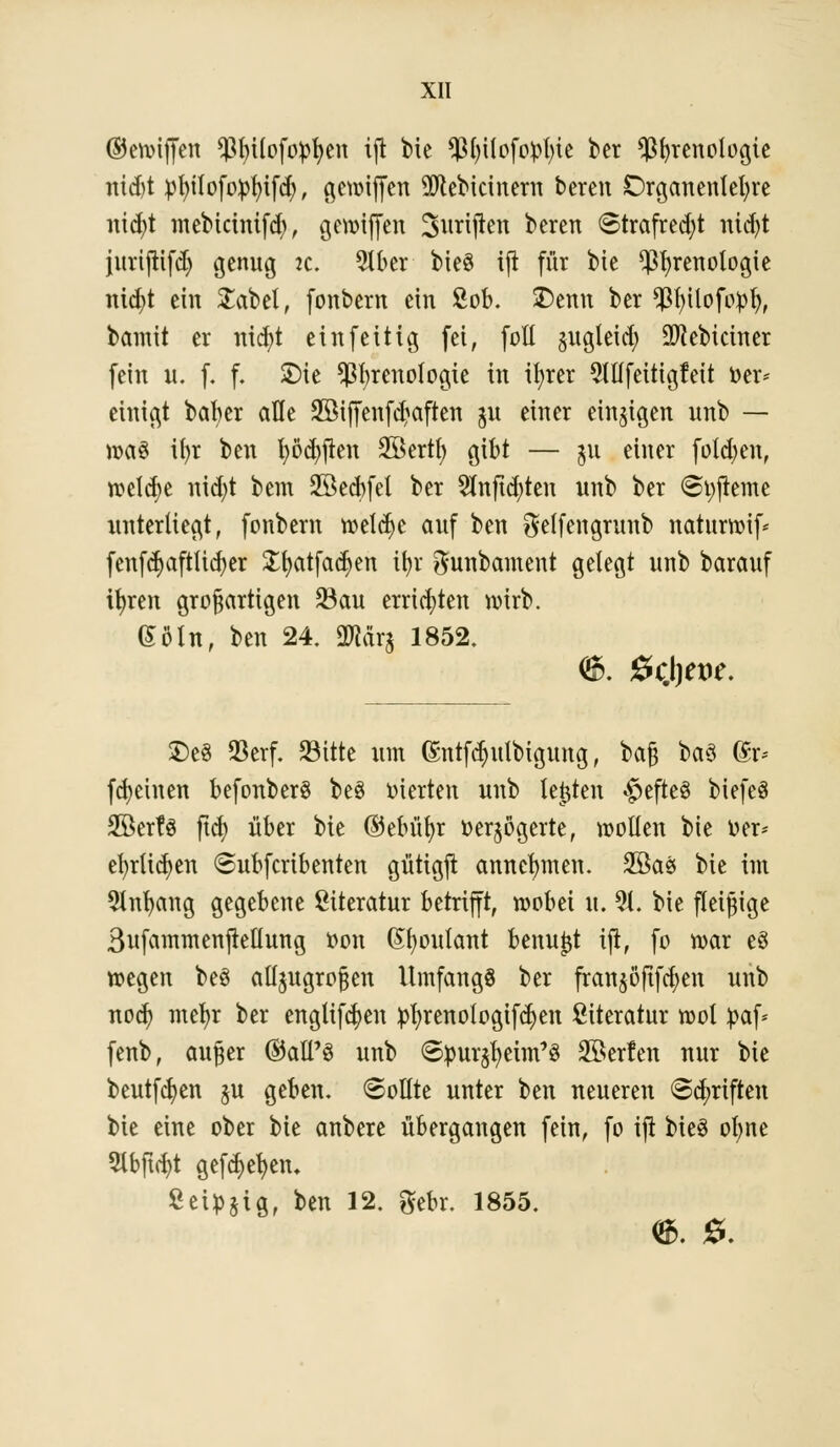©ewijfen ^Mlofofctjen ijl bte $l)tlofopt)te ber $f)renologte ntd)t pfyilofotofüfd), gewiffen 9ftebicinern bereu Drganenlefyre nicfyt mebicintfd), gewijfen ^triften bereit <Strafred;t nicf)t jurtjtifcf) genug ic. 9lber bieö ifi für bte ^fyrenologie ntcfyt eiu £abel, fonbern ein £ob. £>enn ber $f)ilofopt), bamit er nicfyt eiu fettig fei, fofl §ugleicf) SO^ebictner feiu u. f. f. SDic $l;renotogie iu it>rer Mfeitigfeit »er* einigt bafyer alle 3ßiffenfd?aften ju einer einigen uub — »a§ ifyr ben fyöcfyjten SSertt) gibt — 51t einer folgen, rceld>e nid)t bem Söecbfel ber 2lnftd)ten itnb ber Styjieme unterliegt, fonbern roelct)e auf ben Seffengrunb naturwif* fenfd>aftltd)er £t)atfa$en it>r gunbament gelegt uub barauf ifyren großartigen Sau errieten wirb. (Bin, ben 24. SWdrj 1852. £>e§ 93erf. Sitte um (£ntfd)ulbtgung, bajj ba3 Gn> fcfyehten befonberS be3 vierten uub testen #efte§ biefeS Sßerfö ftd) über bie ©ebüf)r oer$ogerte, wollen bie »er* efyrltdjen 6ubfcrtbenten güttgjt annehmen. 2öaö bie im Slnfyang gegebene Literatur betrifft, wobei it. 9t. bie fleißige 3ufammenjtellung oon Gfyoulant benujjt ift, fo war eö wegen be$ alljugroßen UmfangS ber fran^öftfcfyen unb nod) mefyr ber engltfcfyen tofyrenotogifdjen Literatur wol fcaf* fenb, außer ©all'S unb ©pur$eun'3 äöerfen nur bie beutfdjen ju geben, ©ollte unter ben neueren Sänften bie eine ober bie anbere übergangen fein, fo ijt bieS olme 9lbftd)t gefd>efyen* Seiüjig, ben 12. gebr. 1855.