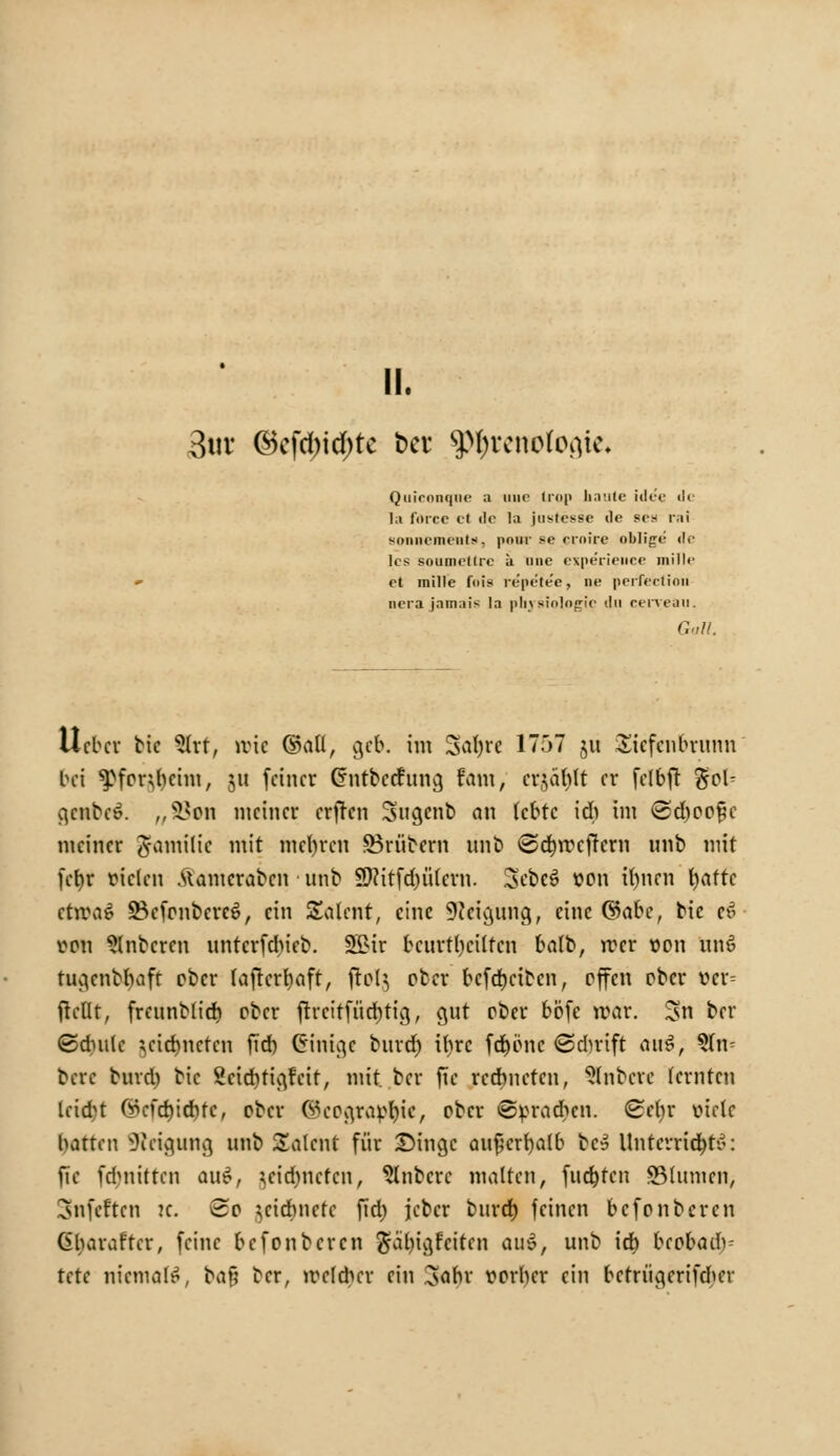 II. 3«t ©cfd)id)tc 6ev ^renofogie. Qiiiri>n<|ii<- a mir iiop baute idee <l< la föree et de la justesse de scs rai sonnemenU, ponr se crnire oblige <lr lcs soumrUrc ä iinc eipe'rience mille et mille fois repetee, ne perfeclioil pera Jamals la pliysiologic du eerveau. Galt. lieber bie 2lrt, nrie ©all, ge&. im Sdjrc 1757 ju Sicfenbrunn bei ^for^eim, ju feiner Cnitbccf 11113 fani, erzählt er fclbft $ob genbee. p,ätan meiner erfren Sugenb an lebte ich im <2cboo§e meiner ^antilic mit niedren SBrübern mit» <©cf)ircffcrn unb mit fefyr vielen .Uamcrabcn unb 9ftitfd)ü'lern. 3'ebcS von U)nen t)attc ctroaS SBcfonbcrcS, ein Salent, eine Neigung, eine (Sähe, bie ee> von ^Inbcren unterfdneb. 2$>ir bcurtrjciltcn balb, irer von un£ tugenbbaft ober lafrcrtyaft, ftelj ober befebetben, offen ober vcr= flcflt, freunblief) ober ftrcitfüd)tig, gut ober bbfc irar. Sn ber (Sdmlc $ei$netrti fid) Einige burd) ihre fcfjbnc <Sd)rift ans!; %Uv bere bind) bie 2cid)tigrat, mit ber jtc rechneten, Rubere lernten leicht (Mdjicrjfc, ober @cograp$tc, ober ©vradicn. (Sehr viele hatten 3icigung unb Salcnt für Singe au^erfyalb bc» Untetru$ä>: fic fd>nittcn auS, ^eidjnctcn, Rubere malten, fudjtcn SBlumcn, Snfcften ic. So zeichnete fid) jcber burd) feinen befonberen (übaraftcr, feine befonberen $al)igfciten aus, unb id) biobüä)- tete niemals, ba§ ber, welcher ein 3ahr vorher ein bctrügerifdier