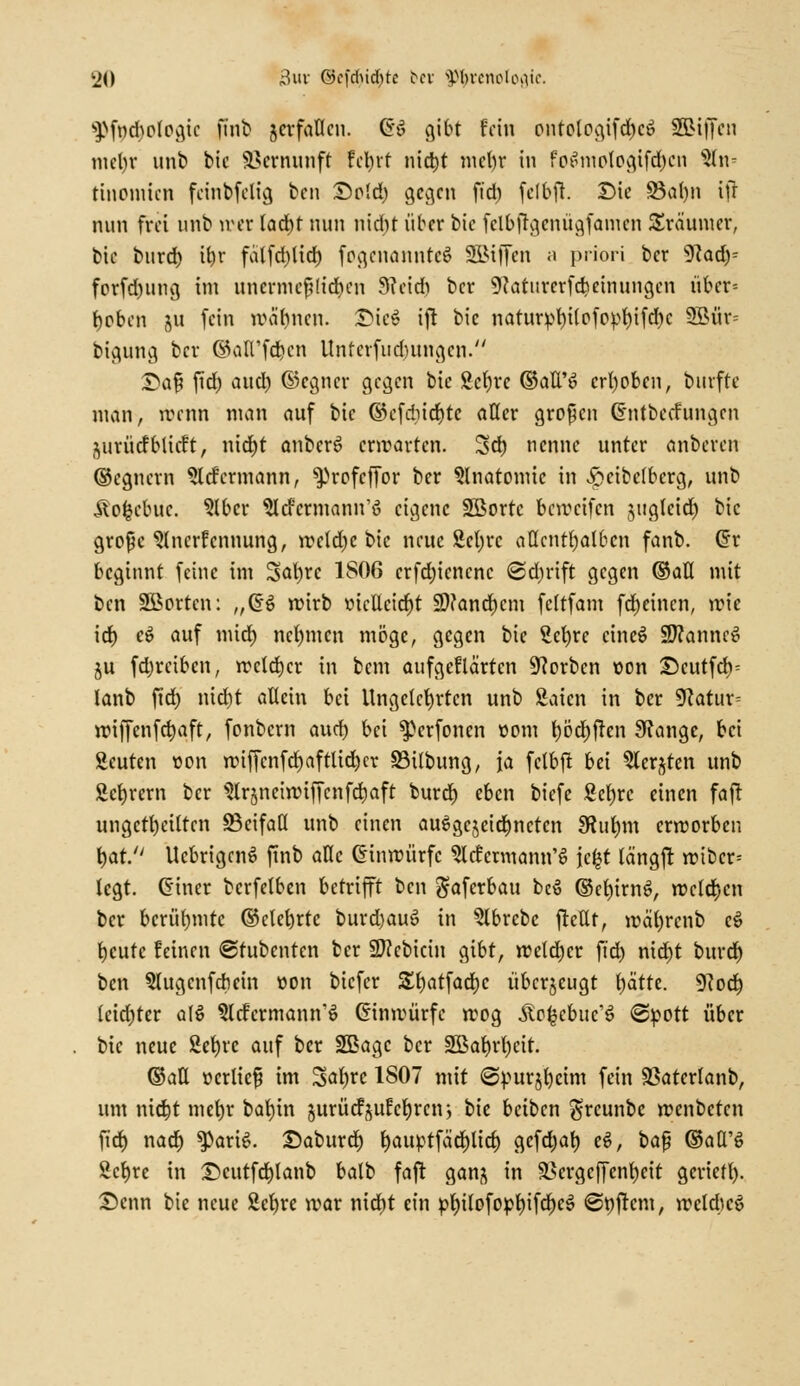 sPfnd)p(pgic finb jcrfaflcn. @£ gibt fein pntologifä)c$ SBiffcn mefyr unb bic Vernunft fct>rf nict)t mein* in fp£mplpgifd)cn An- tinomien fcinbfclig bcn £>p!d) gegen fid) felbft. Die 83al)n ift nun frei unb nset lad)t nun nicht über bie fclbjTgcnügfamcn Träumer, bic burd) if)r fa(fd)lid) fpgcnanntcS SSJiffcn ;i priori ber 9?ad)= fcrfd)img im unermeßlichen 9?cid) ber 9?atnrerfcbeinungcn über= geben 5U fein wähnen. SMeä ift bic naturpt)Uefopt)ifd)c 2Biir= bigung ber @aüfd>cn Unferfudntngcn. £>af? fid) aud) ©ecjner gegen bie £cf)re ©att'6 crt)pben, burfte man, rrenn man auf bic ©cfdndjtc aller grppcn Chitbccfungcn jurücfbticft, nid)t anben? erwarten. Sd) nenne unter anbeten ©egnern Sltfermann, ^rpfcffpr ber Slnatpmic in v&cibelbcrg, unb Äpfccbuc. Slbcr ^Icfcrmann'ö eigene Söprtc bereifen jugleicf) bic grpßc Anerkennung, weld)e bie neue 2ct)rc aücntljalben fanb. Crr beginnt feine im 3al)rc 1806 crfdjicncnc @d)rift gegen ©all mit bcn Sßprten: „GS wirb tncllcid^t SD?and)cm feltfam fcljeincn, wie id) e$ auf mid) neunten möge, gegen bie 2el)re cincS SttanncS ju fdjrciben, welcher in bem aufgeflöirtcn 9?prbcn t>on ©cutfeb^ lanb fid) md)t allein bei Ungeklärten unb Baten in ber 9catur= wiffenfcljaft, fpnbcm aud) bei ^erfonen opm l)pcl)frcn Stange, bei Seuten üpu wiffcnfd)aftlid)cr SMlbung, ja fclbft bei Aerjten unb Syrern ber Slrjneiwiffcnfctjaft buref) eben biefe ßelwc einen faft ungeteilten SBcifaö unb einen ausgezeichneten 9Rut)m erwprben l)at. UcbrigcnS finb alle (Einwürfe Acfcrmann'S jc^t längfr wtbcr= legt. CHner bcrfelben betrifft ben $aferbau beS ©ctjtrnö, welchen ber berühmte ©clehrte burdjauS in Abrcbc frcllt, wal)renb eö bjeute feinen (Stubcntcn ber SDecbicin gibt, welker fid) nid)t burdj bcn 5lugcnfcbem »en biefer £f)atfad)c uberjeugt f)ättc. 9?pd) leidjtcr alö §lcfcrmann'ö (Einwurfe wpg ÄP^cbuc'S ©pPtt über bic neue 2ef)re auf ber SBagc ber 2ßa^rt)cit. ©all »erlief im Saljre 1807 mit ©purjfycim fein 93aterfanb, um nic^t mef)r bal)in gurücfjufct)rcn> bic beiben $rcunbc wenbeten fid) nad) $PariS. Daburd) ljaiwtfad)lid) gefd^at) eS, t>a$ ©aQ'S 2ct)re in £>cutfd)lanb balb faft ganj in SBergcffenljeit gerieft). £>cnn bie neue 2et)rc mar nid)t ein &l)ilpfppt)ifd)c3 ©oftem, weldjcö